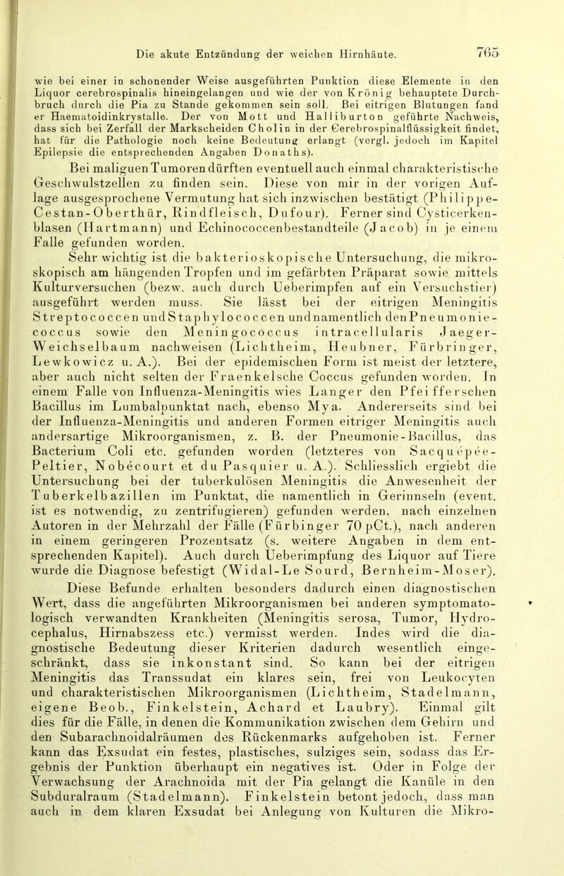 wie bei einer in schonender Weise ausgeführten Punktion diese Elemente in den Liquor cerebrospinalis hineingelangen und wie der von Krönig behauptete Durch- bruch durch die Pia zu Stande gekommen sein soll. Bei eitrigen Blutungen fand er H aematoidinkrystalle. Der von Mott und Halliburton geführte Nachweis, dass sich bei Zerfall der Markscheiden Cholin in der Gerebrospinalflüssigkeit findet, hat für die Pathtdogie noch keine Bedeutung erlangt (vergl. jedoch im Kapitel Epilepsie die entsprechenden Angaben Donaths). Bei malignen Tumoren dürften eventuell auch einmal charakteristische Geschwulstzellen zu finden sein. Diese von mir in der vorigen Auf- lage ausgesprochene Vermutung hat sich inzwischen bestätigt (Philippe- Cestan- 0 berthür, Rindfleisch, Dufour). Ferner sind Cysticerkeii- blasen (Hartmann) und Echinococcenbestandteile (Jacob) in je einem Falle gefunden worden. Sehr wichtig ist die bakterioskopische Entersuchung, die mikro- skopisch am hängenden Tropfen und im gefärbten Präparat sowie mittels Kulturversuchen (bezw. auch durch Ueberimpfen auf ein Versuchstier) ausgeführt werden muss. Sie lässt bei der eitrigen Meningitis S t r e p 10 c o c c e n un d S t a p li y 10 c o c c e n und namentlich den Pneumonie- coccus sowie den Menin gococc us i iitracellularis Jaeger- Weichselbaum nachweisen (Lichtheini, Heuliner, Fürbringer, liewkowicz u. A.). Bei der epidemischen Form ist meist der letztere, aber auch nicht selten der Fraenkelsche Coccus gefunden worden, ln einem Falle von Influenza-Meningitis wies Langer den Pfeifferschen Bacillus im Lumbalpunktat nach, ebenso Mya. Andererseits sind bei der Influenza-Meningitis und anderen Formen eitriger Meningitis auch andersartige Mikroorganismen, z. B. der Pneumonie-Bacillus, das Bacterium Coli etc. gefunden worden (letzteres von Sacquepee- Peltier, Nobecourt et duPasquier u. A.). Schliesslich ergiebt die Untersuchung bei der tuberkulösen Meningitis die Anwesenheit der Tuberkelbazillen im Punktat, die namentlich in Gerinnseln (event. ist es notwendig, zu zentrifugieren) gefunden werden, nach einzelnen Autoren in der Mehrzahl der Fälle (Fürbinger 70 pCt.), nach anderen in einem geringeren Prozentsatz (s. weitere Angaben in dem ent- sprechenden Kapitel). Auch durch Ueberimpfung des Liquor auf Tiere wurde die Diagnose befestigt (Widal-Le Sourd, Bernheim-Moser). Diese Befunde erhalten besonders dadurch einen diagnostischen Wert, dass die angefülirten Mikroorganismen bei anderen symptomato- logisch verwandten Krankheiten (Meningitis serosa, Tumor, Hydro- cephalus, Hirnabszess etc.) vermisst werden. Indes wird die dia- gnostische Bedeutung dieser Kriterien dadurch wesentlich einge- schränkt, dass sie inkonstant sind. So kann bei der eitrigen Meningitis das Transsudat ein klares sein, frei von Leukocyten und charakteristischen Mikroorganismen (Lichtheim, Stadelmann, eigene Beob., Finkeistein, Achard et Laubry). Einmal gilt dies für die Fälle, in denen die Kommunikation zwischen dem Gehirn und den Subarachnoidalräumen dos Rückenmarks aufgehoben ist. Ferner kann das Exsudat ein festes, plastisches, salziges sein, sodass das Er- gebnis der Punktion überhaupt ein negatives ist. Oder in Folge der Verwachsung der Arachnoida mit der Pia gelangt die Kanüle in den Subduralraum (Stadelmann). Finkeistein betont jedoch, dass man auch in dem klaren Exsudat bei Anlegung von Kulturen die Alikro-