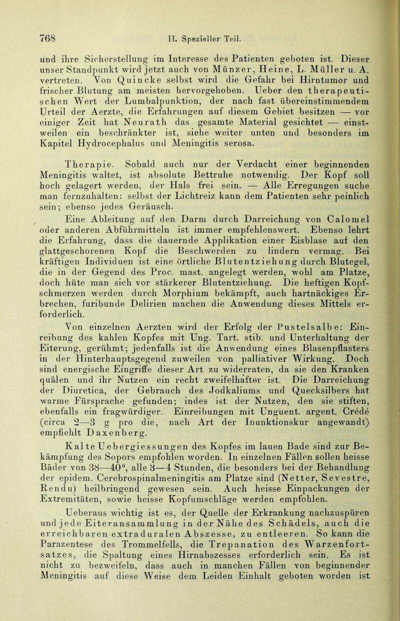 und ihre Sicherstellung im Interesse des Patienten geboten ist. Dieser unser Standpunkt wird jetzt auch von Münzer, Heine, L. Müller u. A. vertreten. Von Quincke selbst wird die Gefahr bei Hirntumor und frischer Blutung am meisten hervorgehoben. Ueber den therapeuti- schen Wert der Lumbalpunktion, der nach fast übereinstimmendem Urteil der Aerzte, die Erfahrungen auf diesem Gebiet besitzen — vor einiger Zeit hat Neurath das gesamte Material gesichtet — einst- weilen ein beschränkter ist, siehe weiter unten und besonders im Kapitel Hydrocephalus und Meningitis serosa. Therapie. Sobald auch nur der Verdacht einer beginnenden Meningitis waltet, ist absolute Bettruhe notwendig. Der Kopf soll hoch gelagert werden, der Hals frei sein. — Alle Erregungen suche man fernzuhalten: selbst der Lichtreiz kann dem Patienten sehr peinlich sein; ebenso jedes Geräusch. Eine Ableitung auf den Darm durch Darreichung von Calomel oder anderen Abführmitteln ist immer empfehlenswert. Ebenso lehrt die Erfahrung, dass die dauernde Applikation einer Eisblase auf den glattgeschorenen Kopf die Beschwerden zu lindern vermag. Bei kräftigen Individuen ist eine örtliche Blutentziehung durch Blutegel, die in der Gegend des Proc. mast, angelegt werden, wohl am Platze, doch hüte man sich vor stärkerer Blutentziehung. Die heftigen Kopf- schmerzen werden durch Morphium bekämpft, auch hartnäckiges Er- brechen, furibunde Delirien machen die Anwendung dieses Mittels er- forderlich. Von einzelnen Aerzten wird der Erfolg der Pustelsalbe: Ein- reibung des kahlen Kopfes mit Ung. Tart. stib. und Unterhaltung der Eiterung, gerühmt; jedenfalls ist die Anwendung eines Blasenpflasters in der Hinterhauptsgegend zuweilen von palliativer Wirkung. Doch sind energische Eingriffe dieser Art zu widerraten, da sie den Kranken quälen und ihr Nutzen ein recht zweifelhafter ist. Die Darreichung der Diuretica, der Gebrauch des Jodkaliums und Quecksilbers hat warme Fürsprache gefunden; indes ist der Nutzen, den sie stiften, ebenfalls ein fragwürdiger. Einreibungen mit Unguent. argent. Crede (circa 2—3 g pro die, nach Art der Inunktionskur angewandt) empfiehlt Daxenberg. Kalte Uebergiessungen des Kopfes im lauen Bade sind zur Be- kämpfung des Sopors empfohlen worden. In einzelnen Fällen sollen heisse Bäder von 38—40®, alle 3—4 Stunden, die besonders bei der Behandlung der epidem. Cerebrospinalmeningitis am Platze sind (Netter, Sevestre, Ren du) heilbringend gewesen sein. Auch heisse Einpackungen der Extremitäten, sowie heisse Kopfumschläge werden empfohlen. Ueberaus wichtig ist es, der Quelle der Erkrankung nachzuspüren und jede Eiteransammlung in der Nähe des Schädels, auch die erreichbaren extraduralen Abszesse, zu entleeren. So kann die Parazentese des Trommelfells, die Trepanation des Warzenfort- satzes, die Spaltung eines Hirnabszesses erforderlich sein. Es ist nicht zu bezweifeln, dass auch in manchen Fällen von beginnender Meningitis auf diese Weise dem Leiden Einhalt geboten worden ist