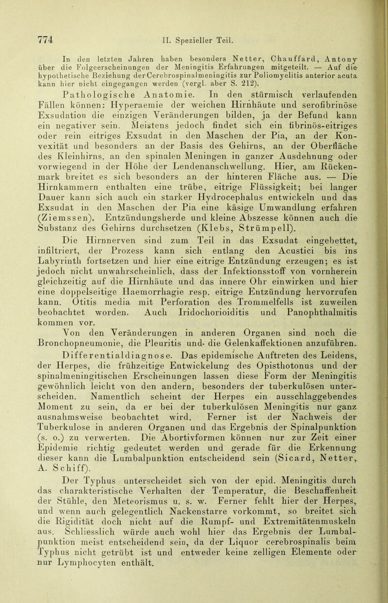 In den letzten Jahren haben besonders Netter, Chauffard, Antony über die Folgeerscheinungen der Meningitis Erfahrungen mitgeteilt. — Auf die hypothetische Beziehung derCerebrospinalnieningitis zur Poliomyelitis anterior acuta kann hier nicht eingegangen werden (vergl. aber S. 212). Pathologische Anatomie. In den stürmisch verlaufenden Fällen können: Hyperaemie der weichen Hirnhäute und serofibrinöse Exsudation die einzigen Veränderungen bilden, ja der Befund kann ein negativer sein. Meistens jedoch findet sich ein fibrinös-eitriges oder rein eitriges Exsudat in den Maschen der Pia, an der Kon- vexität und besonders an der Basis des Gehirns, an der Oberfläche des Kleinhirns, an den spinalen Meningen in ganzer Ausdehnung oder vorwiegend in der Höhe der Lendenanschwellung. Hier, am Rücken- mark breitet es sich besonders an der hinteren Fläche aus. — Die Hirnkammern enthalten eine trübe, eitrige Flüssigkeit; bei langer Dauer kann sich auch ein starker Hydrocephalus entwickeln und das Exsudat in den Maschen der Pia eine käsige Umwandlung erfahren (Ziemssen). Entzündungsherde und kleine Abszesse können auch die Substanz des Gehirns durchsetzen (Klebs, Strümpell). Die Hirnnerven sind zum Teil in das Exsudat eingebettet,, infiltriert, der Prozess kann sich entlang den Acustici bis ins Labyrinth fortsetzen und hier eine eitrige Entzündung erzeugen; es ist jedoch nicht unwahrscheinlich, dass der Infektionsstoff von vornherein gleichzeitig auf die Flirnhäute und das innere Ohr einwirken und hier eine do})pelseitige Haemorrhagie resp. eitrige Entzündung hervorrufen kann. Otitis media mit Perforation des Trommelfells ist zuweilen beobachtet worden. Auch Iridochorioiditis und Panophthalmitis kommen vor. Von den Veränderungen in anderen Organen sind noch die Bronchopneumonie, die Pleuritis und- die Gelenkaffektionen anzuführen. Differentialdiagnose. Das epidemische Auftreten des Leidens, der Herpes, die frühzeitige Entwickelung des Opisthotonus und der spinalmeningitischen Erscheinungen lassen diese Form der Meningitis gewöhnlich leicht von den andern, besonders der tuberkulösen unter- scheiden. Namentlich scheint der Herpes ein ausschlaggebendes- Moment zu sein, da er bei der tuberkulösen Meningitis nur ganz ausnahmsweise beobachtet wird. Ferner ist der Nachweis der Tuberkulose in anderen Organen und das Ergebnis der Spinalpunktion, (s. 0.) zu verwerten. Die Abortivformen können nur zur Zeit einer Epidemie richtig gedeutet werden und gerade für die Erkennung dieser kann die Lumbalpunktion entscheidend sein (Sicard, Netter,. A. Schiff). Der Typhus unterscheidet sich von der epid. Meningitis durch das charakteristische Verhalten der Temperatur, die Beschaffenheit der Stühle, den Meteorismus u. s. w. Ferner fehlt hier der Herpes, und wenn auch gelegentlich Nackenstarre vorkommt, so breitet sich die Rigidität doch nicht auf die Rumpf- und Extremitätenmuskeln aus. Schliesslich würde auch wohl hier das Ergebnis der Lumbal- punktion meist entscheidend sein, da der Liquor cerebrospinalis beim Typhus nicht getrübt ist und entweder keine zelligen Elemente oder nur Lymphocyten enthält.