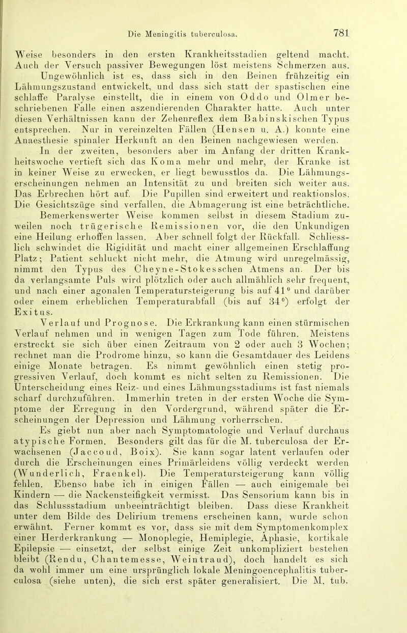 Weise besonders in den ersten Krankheitsstadien geltend macht. Auch der Versuch passiver Bewegungen löst meistens Sclimerzen aus. Unafewühnlich ist es, dass sich in den Beinen frühzeitiar ein Lähmungszustand entwickelt, und dass sich statt der spastischen eine sclilaffe Paralyse einstellt, die in einem von Oddo und Olmer be- schriebenen Falle einen aszendierenden Charakter hatte. Auch unter diesen Verhältnissen kann der Zehenreflex dem Babinskischen Typus entsprechen. Nur in vereinzelten Fällen (Hensen u. A.) konnte eine Anaesthesie S2)inaler Flerkunt't an den Beinen nachgewiesen werden. In der zweiten, besonders aber im Anfang der dritten Krank- heitswoche vertieft sich das Koma mehr und mehr, der Kranke ist in keiner Weise zu erwecken, er liegt bewusstlos da. Die Lähmungs- erscheinungen nehmen an Intensität zu und breiten sich weiter aus. Das Erbrechen hört auf. Die Pupillen sind erweitert und reaktionslos. Die Gesichtszüge sind verfallen, die Abmagerung ist eine beträchtliche. Bemerkenswerter Weise kommen selbst in diesem Stadium zu- weilen noch trügerische Remissionen vor, die den Unkundigen eine Heilung erhoffen lassen. Aber schnell folgt der Rückfall. Schliess- lich schwindet die Rigidität und macht einer allgemeinen Erschlaffung Platz; Patient schluckt nicbt mehr, die Atmung wird unregelmässig, nimmt den Typus des Clieyne-Stokes sehen Atmens an. Der bis da verlangsamte Puls wird plötzlich oder auch allmählich sehr frequent, und nach einer agonalen Temperatursteigerung bis auf 4D und darüber oder einem erheblichen Teiuperaturabfall (bis auf 34®) erfolgt der Exitus. Verlauf und Prognose. Die Erkrankung kann einen stürmischen Verlauf nehmen und in wenigen Tagen zum Tode füliren. Meistens erstreckt sie sich über einen Zeitraum von 2 oder auch 3 Wochen; rechnet man die Prodrome hinzu, so kann die Gesamtdauer des Leidens einige Monate betragen. Es nimmt gewöhnlich einen stetig pro- gressiven Verlauf, doch kommt es nicht selten zu Remissionen. Die Unterscheidung eines Reiz- und eines Lähmungsstadiums ist fast niemals scharf durchzuführen. Immerhin treten in der ersten Woche die Sym- ptome der Erregung in den Vordergrund, während später die Er- scheinungen der Depression und Lähmung vorherrschen. Es giebt nun aber nach SymjAomatoIogie und Verlauf durchaus atypische Formen. Besonders gilt das für die M. tuberculosa der Er- wachsenen (Jaccoud, Boix). Sie kann sogar latent verlaufen oder durch die Erscheinungen eines Primärleidens völlig verdeckt werden (Wunderlich, Fraenkel). Die Temperatursteigerung kann völlig fehlen. Ebenso habe ich in einigen Fällen — auch einigemale bei Kindern —• die Nackensteifigkeit vermisst. Das Sensorium kann bis in das Schlussstadium unbeeinträchtigt bleiben. Dass diese Krankheit unter dem Bilde des Delirium tremens erscheinen kann, wurde schon erwähnt. Ferner kommt es vor, dass sie mit dem Symptomenkomplex einer Herderkrankung — Monoplegie, Hemiplegie, Aphasie, kortikale Epilepsie — einsetzt, der selbst einige Zeit unkompliziert bestehen bleibt (Rendu, Chantemesse, Weintraud), doch handelt es sich da wohl immer um eine ursprünglich lokale Meningoencephalitis tuber- culosa (siehe unten), die sich erst später generalisiert. Die M. tub.