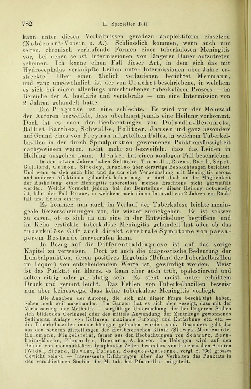 kann unter diesen Verhältnissen geradezu apoplektiform eiusetzen (No bec0 urt-Voisin u. A.). Schliesslich kommen, wenn auch nur selten, chronisch verlaufende Formen einer tuberkulösen Meningitis vor, bei denen selbst Intermissionen von längerer Dauer aufzutreten scheinen. Ich kenne einen Fall dieser Art, in dem sich das mit Hydrocephalus verknüpfte Leiden unter Intermissionen über Jahre er- streckte. Über einen ähnlich verlaufenen berichtet Hermann, und ganz ungewöhnlich ist der von Cruchet beschriebene, in welchem es sich bei einem allerdings umschriebenen tuberkulösen Prozess — im Bereiche der A. basilaris und vertebralis — um eine Intermission von 2 Jahren gehandelt hatte. Die Prognose ist eine schlechte. Es wird von der Mehrzahl der Autoren bezweifelt, dass überhaupt jemals eine Heilung vorkommt. Doch ist es nach den Beobachtungen von Dujardin-Beaumetz, Rilliet-Barthez, Schwalbe, Politzer, Jansen und ganz besonders auf Grund eines von Freyhan mitgeteilten Falles, in welchem Tuberkel- bazillen in der durch Spinalpunktion gewonnenen Punktionsflüssigkeit nachgfewiesen waren, nicht mehr zu bezweifeln, dass das Leiden in Heilung ausgehen kann. Henkel hat einen analogen Fall beschrieben. ln den letzten Jahren haben Schache, Thomalla, Rocaz, Barth, Sepet, Gaillard, Guinon, Siredey, Arazino über derartige Beobachtungen berichtet. Und wenn es sich auch hier und da um eine Verwechslung mit Meningitis serosa und anderen Affektionen gehandelt haben mag, so darf doch an der Möglichkeit der Ausheilung einer Meningitis tuberculosa meines Erachtens nicht gezweifelt werden. Welche Vorsicht jedoch bei der Beurteilung dieser Heilung notwendig ist, lehrt der Fall Rocaz, in welchem nach einem Intervall von 2 Jahren ein Rück- fall und Exitus eintrat. Es kommer. nun auch im Verlauf der Tuberkulose leichte menin- geale Reizerscheinungen vor, die wieder zurückgehen. Es ist schwer zu sagen, ob es sich da um eine in der Entwickelung begriffene und im Keim erstickte tuberkulöse Meningitis gehandelt hat oder ob das tuberkulöse Gift auch direkt cerebrale Symptome von passa- gerem Bestände hervorrufen kann. In Bezug auf die Differentialdiagnose ist auf das vorige Kapitel zu verweisen. Dort ist auch die diagnostische Bedeutung der Lumbalpunktion, deren positives Ergebnis (Befund der Tuberkelbazillen im Liquor) von entscheidendem Werte ist, gewürdigt worden. Meist ist das Punktat ein klares, es kann aber auch trüb, ojmleszierend und selten eitrig oder gar blutig sein. Es steht meist unter erhöhtem Druck und gerinnt leicht. Das Fehlen von Tuberkelbazillen beweist nun aber keineswegs, dass keine tuberkulöse Meningitis vorliegt. Die Angaben der Autoren, die sich mit dieser Frage beschäftigt haben, gehen noch weit auseinander. Im Ganzen hat es sich aber gezeigt, dass mit der Verbesserung der Methodik — sorgfältige Untersuchung der bei längerem Stehen sich bildenden Gerinnsel oder des mittels Anwendung der Zentrifuge gewonnenen Sediments, Anlage von Kulturen, maximale Färbung und Entfärbung etc. etc. — die Tuberkelbazillen immer häufiger gefunden worden sind. Besonders geht das aus den neueren Mitteilungen der Heubnerschen Klinik (Slawyk-Manicatide, Holzmann, Finkeistein), ferner aus den Beobachtungen von Schwarz, Bern- heim-Moser, Pfaundler, Breuer u. A. hervor. Im Uebrigen wird auf den Befund von mononukleären lymphoiden Zellen besonders von französischen Autoren (Widal, Sicard, Ravaut, Faisans, Souques-Quiserne, vergl. S. 766) grosses Gewicht gelegt. — Interessante Erfahrungen über das Verhalten des Punktats in den verschiedenen Stadien der M. tub. hat Pfaundler mitgeteilt.