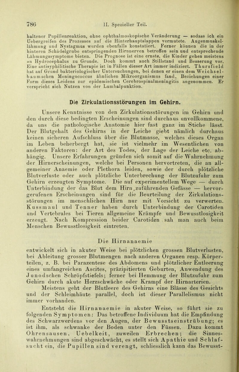 haltener Papillenreaktion, ohne ophthalmoskopische Veränderung — sodass ich ein üebergreifen des Prozesses auf die Hinterhauptslappen vermutete. Augenmuskel- lähmung und Nystagmus wurden ebenfalls konstatiert. Ferner können die in der hinteren Schädelgrube entspringenden Hirnnerven betroffen sein und entsprechende Lähmungssymptome bieten. Die Prognose ist eine ernste, die Kinder gehen meistens HTi Hydrocephalus zu Grunde. Doch kommt auch Stillstand und Besserung vor. Eine antisyphilitische Therapie ist in Fällen dieser Art immer indiziert. Thursfield liat auf Grund bakteriologischer Untersuchungen, bei denen er einen dem Weichsel- bau mschen Meningococcus ähnlichen Mikroorganismus fand, Beziehungen einer Form dieses Leidens zur epidemischen Cerebrospinalmeningitis angenommen. Er verspricht sich Nutzen von der Lumbalpunktion. Die Zipkulationsstörung-en im Gehirn. Unsere Kenntnisse von den Zirkulationsstörungen im Geliirn und den durch diese bedingten Erscheinungen sind durchaus unvollkommene, da uns die pathologische Anatomie hier fast ganz im Stiche lässt. Der Blutgehalt des Gehirns in der Leiche giebt nämlich durchaus keinen sicheren Aufschluss über die Blutmasse, welches dieses Organ im Leben beherbergt hat, sie ist vielmehr im Wesentlichen von anderen Faktoren: der Art des Todes, der Lage der Leiche etc. ab- hängig. Unsere Erfahrungen gründen sich somit auf die Wahrnehmung der Hirn erschein un gen, welche bei Personen hervortreten, die an all- gemeiner Anaemie oder Plethora leiden, sowie der durch plötzliche Blutverluste oder auch plötzliche Unterbrechung der Blutzufuhr zum Geliirn erzeugten Symptome. Die auf experimentellem Wege — durch Unterbindung der das Blut dem Hirn .zuführenden Gefässe — hervoi'- gerufenen Erscheinungen sind für die Beurteilung der Zirkulations- störungen im menschlichen Hirn nur mit Vorsicht zu verwerten. Kussmaul und Tenner haben durch Unterbindung der Carotiden und Vertebrales bei Tieren allgemeine Krämpfe und Bewusstlosigkeit erzeugt. Nach Kompression beider Carotiden sah man auch beim Menschen Bewusstlosigkeit eintreten. Die Hirnanaemie entwickelt sich in akuter Weise bei plötzlichen grossen Blutverlusten, bei Ableitung grosser Blutmengen nach anderen Organen resp. Körper- teilen, z. B. bei Parazentese des Abdomens und plötzlicher Entleerung eines umfangreichen Ascites, präzipitierten Geburten, Anwendung des Junodschen Schröpfstiefels; ferner bei Hemmung der Blutzufuhr zum Gehirn durch akute Herzschwäche oder Krampf der Hirnarterien. Meistens geht der Blutleere des Gehirns eine Blässe des Gesichts und der Schleimhäute parallel, doch ist dieser Parallelismus nicht immer vorhanden. Entsteht die Hirnanaemie in akuter Weise, so führt sie zu folgenden Symptomen : Das betrofPene Individuum hat die Empfindung des Schwarzwerdens vor den Augen, der Bewusstseinstrübung; es ist ihm, als schwanke der Boden unter den Füssen. Dazu kommt Ohrensausen, Uebelkeit, zuweilen Erbrechen; die Sinnes- wahrnehmungen sind abgeschwächt, es stellt sich Apathie und Schlaf- sucht ein, die Pupillen sind verengt, schliesslich kann das Bewusst-