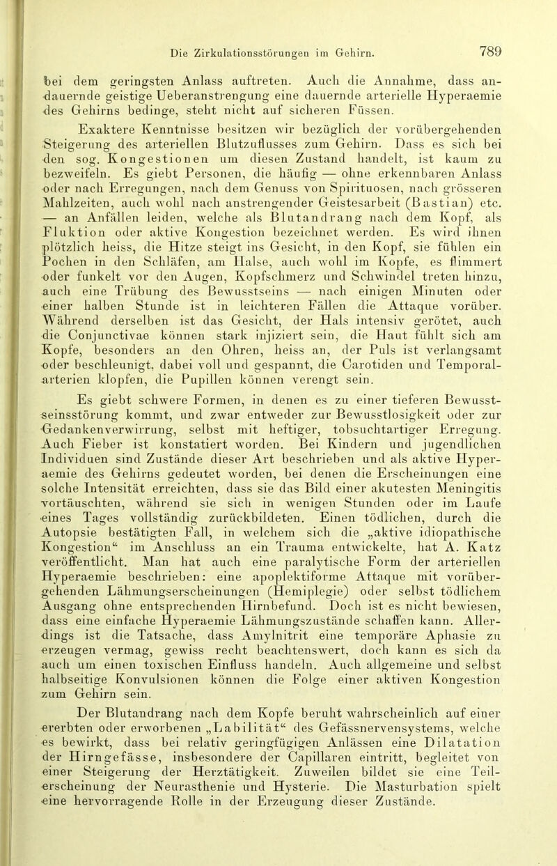 bei dem geringsten Anlass auftreten. Auch die Annahme, dass an- <lauernde geistige Ueberanstrengung eine dauernde arterielle Hyperaemie des Gehirns bedinge, steht nicht auf sicheren Füssen. Exaktere Kenntnisse besitzen wir bezüglich der vorübergehenden Steigerung des arteriellen Blutzutlusses zum Gehirn. Dass es sich bei <len sog. Kongestionen um diesen Zustand handelt, ist kaum zu bezweifeln. Es giebt Personen, die häufig — ohne erkennbaren Anlass oder nach Erregungen, nach dem Genuss von Spirituosen, nach grösseren Mahlzeiten, auch wohl nach anstrengender Geistesarbeit (Bastian) etc. — an Anfällen leiden, welche als Blutandrang nach dem Kopf, als Fluktion oder aktive Kongestion bezeichnet werden. Es wird ihnen plötzlich heiss, die Hitze steigt ins Gesicht, in den Kopf, sie fühlen ein Pochen in den Schläfen, am Halse, auch wohl im Kopfe, es flimmert oder funkelt vor den Augen, Kopfschmerz und Schwindel treten hinzu, auch eine Trübung des Bewusstseins — nach einigen Minuten oder einer halben Stunde ist in leichteren Fällen die Attaque vorüber. Während derselben ist das Gesicht, der Hals intensiv gerötet, auch die Conjunctivae können stark injiziert sein, die Haut fühlt sich am Kopfe, besonders an den Ohren, heiss an, der Puls ist verlangsamt oder beschleunigt, dabei voll und gespannt, die Carotiden und Temporal- nrterien klopfen, die Pupillen können verengt sein. Es giebt schwere Formen, in denen es zu einer tieferen Bewusst- seinsstörung kommt, und zwar entweder zur Bewusstlosigkeit oder zur Gedankenverwirrung, selbst mit heftiger, tobsuchtartiger Erregung. Auch Fieber ist konstatiert worden. Bei Kindern und jugendlichen Individuen sind Zustände dieser Art beschrieben und als aktive Hyper- aemie des Gehirns gedeutet worden, bei denen die Erscheinungen eine solche Intensität erreichten, dass sie das Bild einer akutesten Meningitis vortäuschten, während sie sich in wenigen Stunden oder im Laufe ■eines Tages vollständig zurückbildeten. Einen tödlichen, durch die Autopsie bestätigten Fall, in welchem sich die „aktive idiopathische Kongestion“ im Anschluss an ein Trauma entwickelte, hat A. Katz veröffentlicht. Man hat auch eine paralytische Form der arteriellen Hyperaemie beschrieben: eine apoplektiforme Attaque mit vorüber- gehenden Lähmungserscheinungen (Hemiplegie) oder selbst tödlichem Ausgang ohne entsprechenden Hirnbefund. Doch ist es nicht bewiesen, dass eine einfache Hyperaemie Lähmungszustände schaffen kann. Aller- dings ist die Tatsache, dass Amylnitrit eine temporäre Aphasie zu erzeugen vermag, gewiss recht beachtenswert, doch kann es sich da auch um einen toxischen Einfluss handeln. Auch allgemeine und selbst halbseitige Konvulsionen können die Folge einer aktiven Kongestion zum Gehirn sein. Der Blutandrang nach dem Kopfe beruht wahrscheinlich auf einer ererbten oder erworbenen „Labilität“ des Gefässnervensystems, welche es bewirkt, dass bei relativ geringfügigen Anlässen eine Dilatation der Hirngefässe, insbesondere der Capillaren eintritt, begleitet von einer Steigerung der Herztätigkeit. Zuweilen bildet sie eine Teil- erscheinung der Neurasthenie und Hysterie. Die Masturbation spielt eine hervorragende Rolle in der Erzeugung dieser Zustände.