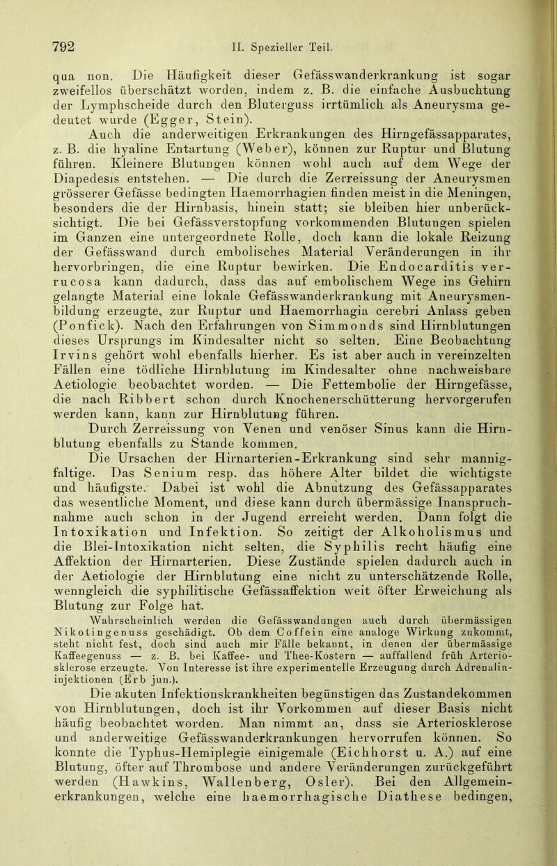 qua non. Die Häufigkeit dieser Gefässwanderkrankung ist sogar zweifellos überschätzt worden, indem z. B. die einfache Ausbuchtung der Lymphscheide durch den Bluterguss irrtümlich als Aneurysma ge- deutet wurde (Egger, Stein). Auch die anderweitigen Erkrankungen des Hirngefässapparates, z. B. die hyaline Entartung (Weber), können zur Ruptur und Blutung führen. Kleinere Blutungen können wohl auch auf dem Wege der Diapedesis entstehen. — Die durch die Zerreissung der Aneurysmen grösserer Gefässe bedingten Haemorrhagien finden meist in die Meningen, besonders die der Hirnbasis, hinein statt; sie bleiben hier unberück- sichtigt. Die bei Gefässverstopfung vorkommenden Blutungen spielen im Ganzen eine untergeordnete Rolle, doch kann die lokale Reizung der Gefässwand durch embolisches Material Veränderungen in ihr hervorbringen, die eine Ruptur bewirken. Die Endocarditis ver- rucosa kann dadurch, dass das auf embolischem Wege ins Gehirn gelangte Material eine lokale Gefässwanderkrankung mit Aneurysmen- bildung erzeugte, zur Ruptur und Haemorrhagia cerebri Anlass geben (Ponfick). Nach den Erfahrungen von Simmonds sind Hirnblutungen dieses Ursprungs im Kindesalter nicht so selten. Eine Beobachtung Irvins gehört wohl ebenfalls hierher. Es ist aber auch in vereinzelten Fällen eine tödliche Hirnblutung im Kindesalter ohne nachweisbare Aetiologie beobachtet worden. — Die Fettembolie der Hirngefässe, die nach Ribbert schon durch Knochenerschütterung hervorgerufen werden kann, kann zur Hirnblutung führen. Durch Zerreissung von Venen und venöser Sinus kann die Hirn- blutung ebenfalls zu Stande kommen. Die Ursachen der Hirnarterien-Erkrankung sind sehr mannig- faltige. Das Senium resp. das höhere Alter bildet die wichtigste und häufigste. Dabei ist wohl die Abnutzung des Gefässapparates das wesentliche Moment, und diese kann durch übermässige Inanspruch- nahme auch schon in der Jugend erreicht werden. Dann folgt die Intoxikation und Infektion. So zeitigt der Alkoholismus und die Blei-Intoxikation nicht selten, die Syphilis recht häufig eine Afifektion der Hirnarterien. Diese Zustände spielen dadurch auch in der Aetiologie der Hirnblutung eine nicht zu unterschätzende Rolle, wenngleich die syphilitische Gefässaffektion weit öfter Erweichung als Blutung zur Folge hat. Wahrscheinlich werden die Gefässwandungeii auch durch übermässigen Nikotingenuss geschädigt. Ob dem Coffein eine analoge Wirkung zukommt, steht nicht fest, doch sind auch mir Fälle bekannt, in denen der übermässige Kaffeegenuss — z. ß. bei Kaffee- und Thee-Kostern — auffallend früh Arterio- sklerose erzeugte. Von Interesse ist ihre experimentelle Erzeugung durch Adreualin- injektionen (Erb jun.). Die akuten Infektionskrankheiten begünstigen das Zustandekommen von Hirnblutungen, doch ist ihr Vorkommen auf dieser .Basis nicht häufig beobachtet worden. Man nimmt an, dass sie Arteriosklerose und anderweitige Gefässwanderkrankungen hervorrufen können. So konnte die Typhus-Hemiplegie einigemale (Eichhörst u. A.) auf eine Blutung, öfter auf Thrombose und andere Veränderungen zurückgeführt werden (Hawkins, Wallenberg, Osler). Bei den Allgemein- erkrankungen, welche eine haemorrhagische Diathese bedingen.