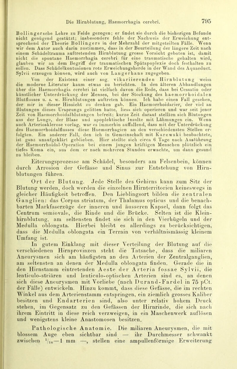 Bolli ngersehe Lehre zu Felde gezogen; er findet sie durch die bisherigen Befunde nicht genügend gestützt; insbesondere fehle der Nachweis der Erweichung ent- sprechend der Theorie Bollingers in der Mehrzahl der mitgeteilten Fälle. Wenn wir dem Autor auch darin zustimmen, dass in der Beurteilung der längere Zeit nach einem Schädeltrauma auftretenden Hirnblutung grosse Vorsicht geboten ist, damit nicht die spontane Haemorrhagia cerebri für eine traumatische gehalten wird, glauben wir an dem Begriff der traumatischen Spätapoplexie doch festhalten zu sollen. Dass Schädelkontusionen rote Erweichungsherde in der Wand des Aquaeduct. Sylvii erzeugen können, wird auch von Langerhans zugegeben. Von der Existenz einer sog. vikariierenden Hirnblutung weiss die moderne Literatur kaum etwas zu berichten. In den älteren Abhandlungen über die Haemorrhagia cerebri ist vielfach davon die Rede, dass bei Cessatio oder künstlicher Unterdrückung der Menses, bei der Stockung des haemorrhoidalen Blutflusses u. s. w. Hirnblutungen auftreten können. Ich habe einen Fall gesehen, der mir in dieser Hinsicht zu denken gab. Ein Haemorrhoidarier, der viel an Blutungen dieses Ursprungs gelitten hatte, Hess sich operieren und war seit jener Zeit von Haemorrhoidalblutungen befreit; kurze Zeit daraut stellten sich Blutungen aus der Lunge, der Blase und apoplektische Insulte mit Lähmungen ein. Wenn auch Arteriosklerose vorlag, war es immerhin auffallend, dass mit der Unterdrückung des Haemorrhoidaltlusses diese Haemorrhagien an den verschiedensten Stellen er- folgten. Ein anderer Fall, den ich in Gemeinschaft mit Karewski beobachtete, ist ganz unaufgeklärt geblieben. Hier stellte sich circa 6 Tage nach Auslührung der Haemorrhoidal-Operation bei einem jungen kräftigen Menschen plötzlich ein tiefes Koma ein, aus dem er nach mehreren Stunden erwachte, um dann gesund zu bleiben. Eiterimgsprozesse am Schädel, besonders am Felsenbein, können durch Arrosion der Gefässe und Sinus zur Entstehung von Hirn- blutungen führen. Ort der Blutung. Jede Stelle des Gehirns kann zum Sitz der Blutung werden, doch werden die einzelnen Hirnterritorien keineswegs in gleicher Häufigkeit betroffen. Den Liehlingsort bilden die zentralen Ganglien: das Corpus striatum, der Thalamus opticus und die benach- barten Markfaserzfige der inneren und äusseren Kapsel, dann folgt das Centrum semiovale, die Rinde und die Brücke. Selten ist die Klein- hirnblutung, am seltensten findet sie sich in den Vierhügeln und der Medulla oblongata. Hierbei bleibt es allerdings zu berücksichtigen, dass die Medulla oblongata ein Terrain von verhältnismässig kleinem Umfang ist. In gutem Einklang mit dieser V^erteilung der Blutung auf die verschiedenen Hirnprovinzen steht die Tatsache, dass die miliaren Aneurysmen sich am häufigsten an den Arterien der Zentralganglien, am seltensten an denen der Medulla oblongata finden. Gerade die in den Hirnstamm eintretenden Aeste der Arteria fossae Sylvii, die lenticulo-striären und lenticulo-optischen Arterien sind es, an denen sich diese Aneurysmen mit Vorliebe (nach Durand-Fardel in 75 pCt. der Fälle) entwickeln. Hinzu kommt, dass diese Gefässe, die im rechten Winkel aus dem Arterienstamm entspringen, ein ziemlich grosses Kaliber besitzen und Endarterien sind, also unter relativ hohem Druck stehen, im Gegensatz zu den Gefässen der Hirnrinde, die sich nach ihrem Eintritt in diese reich verzweigen, in ein Maschenwerk auflösen und wenigstens kleine Anastomosen besitzen. Pathologische Anatomie. Die miliaren Aneurysmen, die mit blossem Auge eben sichtbar sind — ihr Durchmesser schwankt zwischen — 1 mm —, stellen eine ampullenförmige Erweiterung