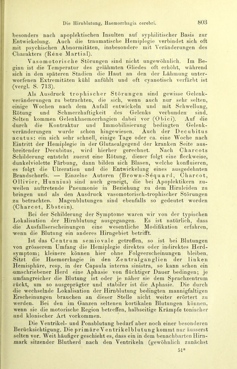 besonders nach apoplektischen Insulten auf syphilitischer Basis zur Entwickelung. Auch die traumatische Hemiplegie verbindet sich oft mit psychischen Abnormitäten, insbesondere mit Veränderungen des •Cliarakters (Rene Martial). Vasomotorische Störungen sind nicht ungewöhnlich. Im Be- ginn ist die Temperatur des gelähmten Gliedes oft erhöht, während sich in den späteren Stadien die Haut an den der Lähmung unter- worfenen Extremitäten kühl anfühlt und oft cyanotisch verfärbt ist (vergl. S. 713). Als Ausdruck trophischer Störungen sind gewisse Gelenk- veränderungen zu betrachten, die sich, wenn auch nur sehr selten, ■einige Wochen nach dem Anfall entwickeln und mit Schwellung, Rötung und Schmerzhaftigkeit des Gelenks veibunden sind. Selten kommen Gelenkhaemorrhagien dabei vor (Obici). Auf die -durch die Kontraktur und Immobilisierung bedingten Gelenk- veränderungen wurde schon hingewiesen. Auch der Decubitus •acutus: ein sich sehr schnell, einige Tage oder ca. eine Woche nach Eintritt der Hemiplegie in der Glutaealgegend der kranken Seite aus- breitender Decubitus, wird hierher gerechnet. Nach Charcots Schilderung entsteht zuerst eine Rötung, dieser folgt eine fleckweise, dunkelviolette Färbung, dann bilden sich Blasen, welche konfluieren, es folgt die Ulzeration und die Entwickelung eines ausgedehnten Brandschorfs. — Einzelne Autoren (Brown-Sequ ard, Charcot, Olllvier, Hunnius) sind auch geneigt, die bei Apoplektikern zu- weilen auftretende Pneumonie in Beziehung zu dem Hirnleiden zu bringen und als den Ausdruck vasomotorisch-trophischer Störungen ;zu betrachten. Magenblutungen sind ebenfalls so gedeutet worden (Charcot, Ebstein). Bei der Schilderung der Symptome waren wir von der typischen Lokalisation der Hirnblutung ausgegangen. Es ist natürlich, dass ■die Ausfallserscheinungen eine wesentliche Modifikation erfahren, wenn die Blutung ein anderes Hirngebiet betrifft. Ist das Centrum semiovale getroffen, so ist bei Blutungen von grösserem Umfang die Hemiplegie direktes oder indirektes Herd- symptom; kleinere können hier ohne Folgeerscheinungen bleiben. Sitzt die Haemorrhagie in den Zentralganglien der linken Hemisphäre, resp, in der Capsula interna sinistra, so kann schon ein ^umschriebener Herd eine Aphasie von flüchtiger Dauer bedingen; je umfangreicher die Blutung ist oder je näher sie dem Sprachzentrum ■rückt, um so ausgeprägter und stabiler ist die Aphasie. Die durch •die wechselnde Lokalisation der Hirnblutung bedingten mannigfaltigen Erscheinungen brauchen an dieser Stelle nicht weiter erörtert zu werden. Bei den im Ganzen seltenen kortikalen Blutungen können, wenn sie die motorische Region betreffen, halbseitige Krämpfe tonischer und klonischer Art verkommen. Die Ventrikel- und Ponsblutung bedarf aber noch einer besonderen Berücksichtigung. Die primäre Ventrikelblutung kommt nur äusserst selten vor. Weit häufiger geschieht es, dass ein in dem benachbarten Hirn- anark sitzender Blutherd nach den Ventrikeln (gewöhnlich zunächst 51*
