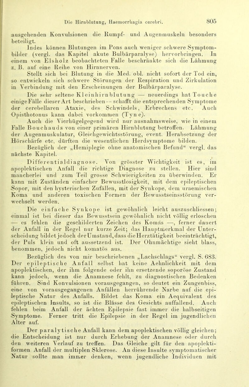 ausgehenden Konvulsionen die Rumpf- und Augenmuskeln besonders beteiligt. Indes können Blutungen im Pons auch weniger schwere Symptom- bilder (vergl. das Kapitel akute Bulbärparalyse) hervorbringen. In einem von Eisholz beobachteten Falle beschränkte sich die Lähmung z. B. auf eine Reihe von Hirnnerven. Stellt sich bei Blutung in die Med. obl. nicht sofort der Tod ein, so entwickeln sich schwere Storungen der Respiration und Zirkulation in Verbindung mit den Erscheinungen der Bulbärparalyse. Die sehr seltene Kl ei nhirn blutun g — neuerdings hat Touche einigeFälle dieser Art beschrieben—schafft die entsprechenden Symptome der cerebellaren Ataxie, des Schwindels, Erbrechens etc. Auch Opisthotonus kann dabei Vorkommen (Tyne). Auch die Vierhügelgegend wird nur ausnahmsweise, wie in einem Falle Bouchauds von einer [)rimären Hirnblutung betroffen. Lähmung der Augenmuskulatur, Gleichgewichtsstörung, event. Herabsetzung der Hörschärfe etc. dürften die wesentlichen Herdsymptome bilden. Bezüglich der „Hemiplegie ohne anatomischen Befund“ vergl. das nächste Kapitel. Differentialdiagnose. Von grösster Wichtigkeit ist es, im aj)oplektischen Anfall die richtige Diagnose zu stellen. Hier sind mancherlei und zum Teil grosse Schwierigkeiten zu überwinden. Er kann mit Zuständen einfacher Bewusstlosigkeit, mit dem epileptischen Sopor, mit den hysterischen Zufällen, mit der Synkope, dem uraemischen Koma und anderen toxischen Formen der Bewusstseinsstörung ver- wechselt werden. Die einfache Synkope ist gewöhnlich leicht auszuschliessen; einmal ist bei dieser das Bewusstsein gewölinlich nicht völlig erloschen — es fehlen die geschilderten Zeichen des Komas —, ferner dauert der Anfall in der Regel nur kurze Zeit; das Hauptmerkmal der Unter- scheidung bildet jedoch derUmstand,dass dieHerztätigkeit beeinträchtigt, der Puls klein und oft aussetzend ist. Der Ohnmächtige sieht blass, benommen, jedoch nicht komatös aus. Bezüglich des von mir beschriebenen „Lachschlags“ vergl. S. 683. Der epileptische Anfall selbst hat keine Aehnlichkeit mit dem apoplektischen, der ihm folgende oder ihn ersetzende soporöse Zustand kann jedoch, wenn die Anamnese fehlt, zu diagnostischen Bedenken führen. Sind Konvulsionen vorausgegangen, so deutet ein Zungenbiss, eine von vorausgegangenen Anfällen herrührende Narbe auf die epi- leptische Natur des Anfalls. Bildet das Koma ein Aequivalent des epileptischen Insults, so ist die Blässe des Gesichts auffallend. Auch fehlen beim Anfall der ächten Epilepsie fast immer die halbseitigen Symptome. Ferner tritt die Epilepsie in der Regel im jugendlichen Alter auf. Der paralytische Anfall kann dem apoplektischen völlig gleichen; die Entscheidung ist nur durch Erhebung der Anamnese oder durch den weiteren Verlauf zu treffen. Das Gleiche gilt für den apoplekti- formen Anfall der multiplen Sklerose. An diese Insulte symptomatischer Natur sollte man immer denken, wenn jugendliche Individuen mit