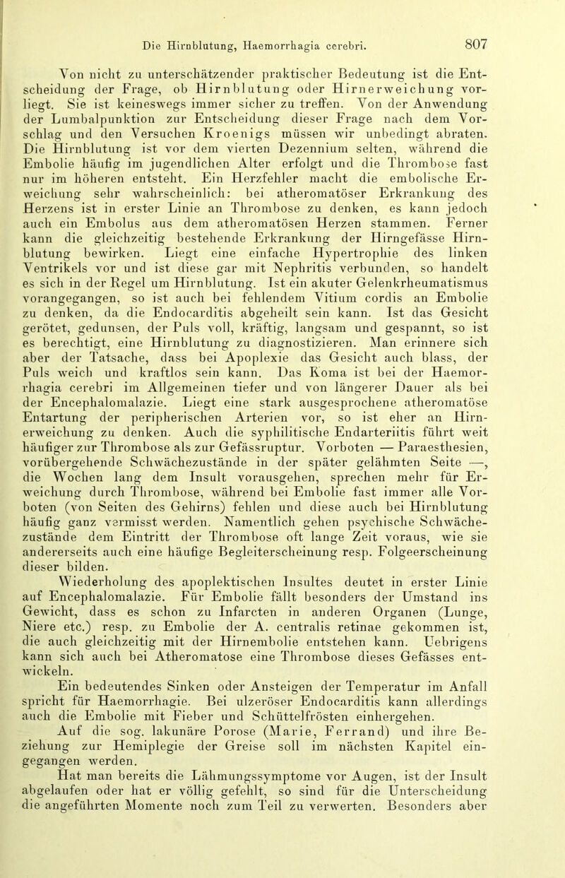 Von nicht zu unterschätzender praktischer Bedeutung ist die Ent- scheidung der Frage, ob Hirnblutung oder Hirn erwei ch un g vor- liegt. Sie ist keineswegs immer sicher zu treffen. Von der Anwendung der Lumbalpunktion zur Entscheidung dieser Frage nach dem Vor- schlag und den Versuchen Kroenigs müssen wir unbedingt abraten. Die Hirnblutung ist vor dem vierten Dezennium selten, während die Embolie häufig im jugendlichen Alter erfolgt und die Thrombose fast nur im höheren entsteht. Ein Herzfehler macht die embolische Er- weichung sehr wahrscheinlich: bei atheromatöser Erkrankung des Herzens ist in erster Linie an Thrombose zu denken, es kann jedoch auch ein Embolus aus dem atheromatösen Herzen stammen. Ferner kann die gleichzeitig bestehende Erkrankung der Hirngefässe Hirn- blutung bewirken. Liegt eine einfache Hypertrophie des linken Ventrikels vor und ist diese gar mit Nephritis verbunden, so handelt es sich in der Regel um Hirnblutung. Ist ein akuter Gelenkrheumatismus vorangegangen, so ist auch bei fehlendem Vitium cordis an Embolie zu denken, da die Endocarditis abgeheilt sein kann. Ist das Gesicht gerötet, gedunsen, der Puls voll, kräftig, langsam und gespannt, so ist es berechtigt, eine Hirnblutung zu diagnostizieren. Man erinnere sich aber der Tatsache, dass bei Apoplexie das Gesicht auch blass, der Puls weich und kraftlos sein kann. Das Koma ist bei der Haemor- rhagia cerebri im Allgemeinen tiefer und von längerer Dauer als bei der Encephalomalazie. Liegt eine stark ausgesprochene atheromatöse Entartung der peripherischen Arterien vor, so ist eher an Hirn- erweichung zu denken. Auch die syphilitische Endarteriitis führt weit häufiger zur Thrombose als zur Gefässruptur. Vorboten — Paraesthesien, vorübergehende Schwächezustände in der später gelähmten Seite —, die Wochen lang dem Insult vorausgehen, sprechen mehr für Er- weichung durch Thrombose, während bei Embolie fast immer alle Vor- boten (von Seiten des Gehirns) fehlen und diese auch bei Hirnblutung häufig ganz vermisst werden. Namentlich gehen psychische Schwäche- zustände dem Eintritt der Thrombose oft lange Zeit voraus, wie sie andererseits auch eine häufige Begleiterscheinung resp. Folgeerscheinung dieser bilden. Wiederholung des apoplektischen Insultes deutet in erster Linie auf Encephalomalazie. Für Embolie fällt besonders der Umstand ins Gewicht, dass es schon zu Infarcten in anderen Organen (Lunge, Niere etc.) resp. zu Embolie der A. centralis retinae gekommen ist, die auch gleichzeitig mit der Hirnembolie entstehen kann. Uebrigens kann sich auch bei Atheromatose eine Thrombose dieses Gefässes ent- wickeln. Ein bedeutendes Sinken oder Ansteigen der Temperatur im Anfall spricht für Haemorrhagie. Bei ulzeröser Endocarditis kann allerdings auch die Embolie mit Fieber und Schüttelfrösten einhergehen. Auf die sog. lakunäre Porose (Marie, Ferrand) und ihre Be- ziehung zur Hemiplegie der Greise soll im nächsten Kapitel ein- gegangen werden. Hat man bereits die Lähmungssymptome vor Augen, ist der Insult abgelaufen oder hat er völlig gefehlt, so sind für die Unterscheidung die angeführten Momente noch zum Teil zu verwerten. Besonders aber