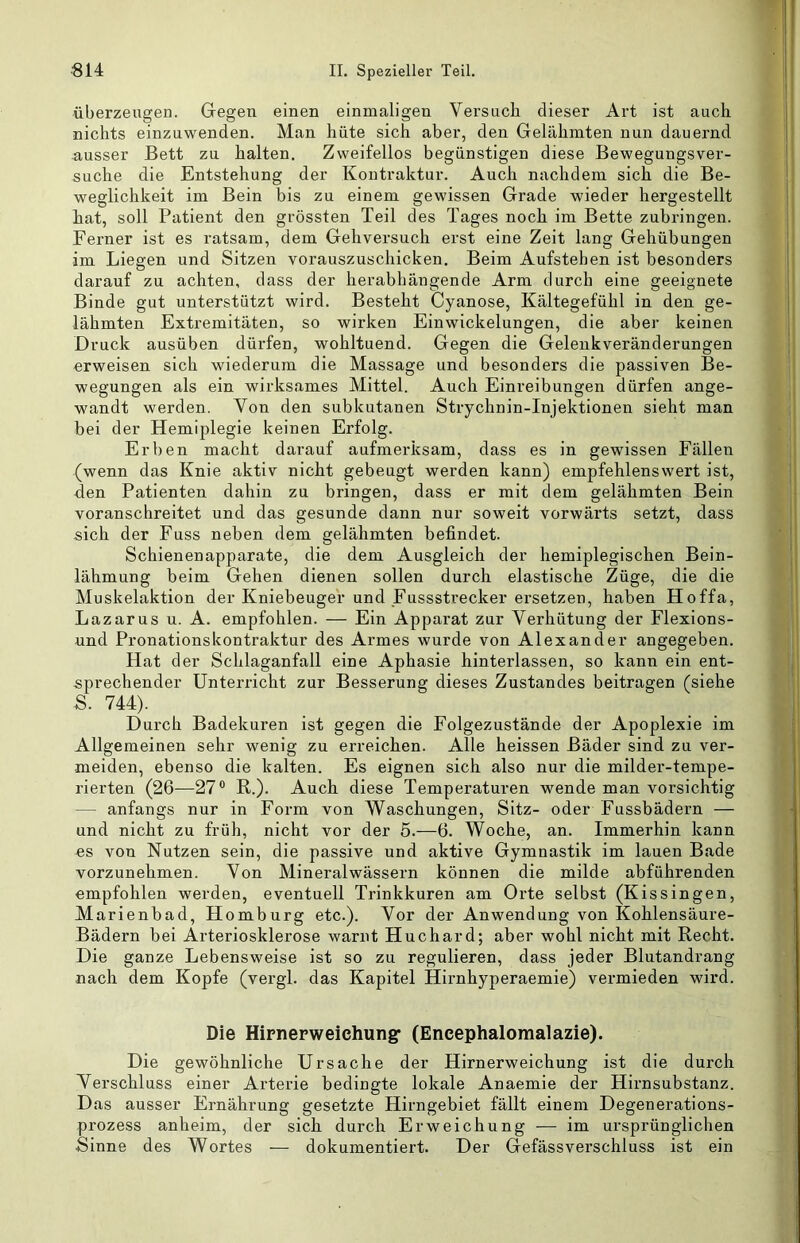 überzeugen. Gegen einen einmaligen Versuch dieser Art ist auch nichts einzuwenden. Man hüte sich aber, den Gelähmten nun dauernd ausser Bett zu halten. Zweifellos begünstigen diese Bewegungsver- suche die Entstehung der Kontraktur. Auch nachdem sich die Be- weglichkeit im Bein bis zu einem gewissen Grade wieder hergestellt hat, soll Patient den grössten Teil des Tages noch im Bette zubringen. Ferner ist es ratsam, dem Gehversuch erst eine Zeit lang Gehübungen im Liegen und Sitzen vorauszuschicken. Beim Aufstehen ist besonders darauf zu achten, dass der herabhängende Arm durch eine geeignete Binde gut unterstützt wird. Besteht Cyanose, Kältegefühl in den ge- lähmten Extremitäten, so wirken Einwickelungen, die aber keinen Druck ausüben dürfen, wohltuend. Gegen die Gelenkveränderungen erweisen sich wiederum die Massage und besonders die passiven Be- wegungen als ein wirksames Mittel. Auch Einreibungen dürfen ange- wandt werden. Von den subkutanen Strychnin-Injektionen sieht man bei der Hemiplegie keinen Erfolg. Erben macht darauf aufmerksam, dass es in gewissen Fällen (wenn das Knie aktiv nicht gebeugt werden kann) empfehlenswert ist, den Patienten dahin zu bringen, dass er mit dem gelähmten Bein voranschreitet und das gesunde dann nur soweit vorwärts setzt, dass sich der Fuss neben dem gelähmten befindet. Schienenapparate, die dem Ausgleich der hemiplegischen Bein- lähmung beim Gehen dienen sollen durch elastische Züge, die die Muskelaktion der Kniebeuger und Fussstrecker ersetzen, haben Hoffa, Lazarus u. A. empfohlen. — Ein Apparat zur Verhütung der Flexions- und Pronationskontraktur des Armes wurde von Alexander angegeben. Hat der Schlaganfall eine Aphasie hinterlassen, so kann ein ent- sprechender Unterricht zur Besserung dieses Zustandes beitragen (siehe S. 744). Durch Badekuren ist gegen die Folgezustände der Apoplexie im Allgemeinen sehr wenig zu erreichen. Alle heissen Bäder sind zu ver- meiden, ebenso die kalten. Es eignen sich also nur die milder-tempe- rierten (26—27® K,.). Auch diese Temperaturen wende man vorsichtig — anfangs nur in Form von Waschungen, Sitz- oder Fussbädern — und nicht zu früh, nicht vor der 5.—6. Woche, an. Immerhin kann es von Nutzen sein, die passive und aktive Gymnastik im lauen Bade vorzunehmen. Von Mineralwässern können die milde abführenden empfohlen werden, eventuell Trinkkuren am Orte selbst (Kissingen, Marienbad, Homburg etc.). Vor der Anwendung von Kohlensäure- Bädern bei Arteriosklerose warnt Huchard; aber wohl nicht mit Recht. Die ganze Lebensweise ist so zu regulieren, dass jeder Blutandrang nach dem Kopfe (vergl. das Kapitel Hirnhyperaemie) vermieden wird. Die Hipnerweichungf (Eneephalomalazie). Die gewöhnliche Ursache der Hirnerweichung ist die durch Verschluss einer Arterie bedingte lokale Anaemie der Hirnsubstanz. Das ausser Ernährung gesetzte Hirngebiet fällt einem Degenerations- prozess anheim, der sich durch Erweichung ■— im ursprünglichen Sinne des Wortes — dokumentiert. Der Gefässverschluss ist ein