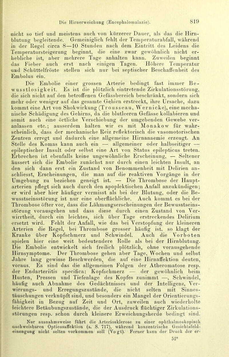 nicht so tief und meistens auch von kürzerer Dauer, als das die Hirn- blutung begleitende. Gemeiniglich fehlt der Temperaturabfall, während in der Resiel circa 8—10 Stunden nach dem Eintritt des Leidens die o ... Temperatarsteigerung beginnt, die eine zwar gewöhnlich nicht er- hebliche ist, aber mehrere Tage anhalten kann. Zuweilen beginnt das Fieber auch erst nach einigen Tagen. Höhere Temperatur •und Schüttelfröste stellen sich nur bei septischer Beschaffenheit des Embolus ein. Die Embolie einer grossen Arterie bedingt fast immer Be- wusstlosigkeit. Es ist die plötzlich eintretende Zirkulationsstörung, die sich nicht auf den betroffenen Gefässbereich beschränkt, sondern sich mehr oder weniger auf das gesamte Gejiirn erstreckt, ihre Ursache, dazu kommt eine Art von Shokwirkung (Trousseau, Wernicke), eine mecha- nische Schädigung des Gehirns, da die blutleeren Gefässe kollabieren und somit auch eine örtliche Verschiebung der umgebenden Gewebe ver- anlassen etc.; ausserdem halten wir es mit Monakow für wahr- scheinlich, dass der mechanische Reiz reflektorisch die vasomotorischen Zentren erregt und dadurch eine allgemeine Hirnanaemie erzeugt. An Stelle des Komas kann auch ein — allgemeiner oder halbseitiger — epileptischer Insult oder selbst eine Art von Status epilepticus treten. Erbrechen ist ebenfalls keine ungewöhnliche Erscheinung, — Seltener äussert sich die Embolie zunächst nur durch einen leichten Insult, an den sich dann erst ein Zustand von Benommenheit mit Delirien an- schliesst, Erscheinungen, die man auf die reaktiven Vorgänge in der Umgebung zu beziehen geneigt ist. — Die Thrombose der Haupt- arterien pflegt sich auch durch den apoplektischen Anfall anzukündigen; er wird aber hier häufiger vermisst als bei der Blutung, oder die Be- wusstseinsstörung ist nur eine oberflächliche. Auch kommt es bei der Thrombose öfter vor, dass die Lähmungserscheinungen der Bewusstseins- störung vorausgehen und dass diese durch einen Zustand von Ver- wirrtheit, durch ein leichtes, sich über Tage erstreckendes Delirium ■ersetzt wird. Fehlt der Anfall, wie das bei Verstopfung der kleineren Arterien die Regel, bei Thrombose grosser häufig ist, so klagt der Kranke über Kojtfschmerz und Schwindel. Auch die Vorboten spielen hier eine weit bedeutendere Rolle als bei der Hirnblutung. Die Embolie entwickelt sich freilich plötzlich, ohne vorausgehende Hirnsymptome. Der Thrombose gehen aber Tage, Wochen und selbst Jahre lang gewisse Beschwerden, die auf eine Hirnaffektion deuten, voraus. Es sind das die allgemeinen Folgen der Atheromatose resp. der Endarteriitis specifica: Kopfschmerz — der gewöhnlich beim Husten, Pressen und Tiefenlage des Kopfes zunimmt —, Schwindel, häufig auch Abnahme des Gedächtnisses und der Intelligenz, Ver- wirrungs- und Erregungszustände, die nicht selten mit Sinnes- iäuschungen verknüpft sind, und besonders ein Mangel der Orientierungs- fähigkeit in Bezug auf Zeit und Ort, zuweilen auch wiederholte leichtere Betäubungszustände, die der Ausdruck flüchtiger Zirkulations- störungen resp. schon durch kleinere Erweichungsherde bedingt sind. Nur ausnahmsweise führt die Arteriosklerose zu einer ophthalmoskopisch ^nachweisbaren Opticusafifektion (s. S. 717), während konzentrische Gesichtsfeld- einengung nicht selten verkommen soll (Vogt). Ferner kann der Druck der er-^ 52*