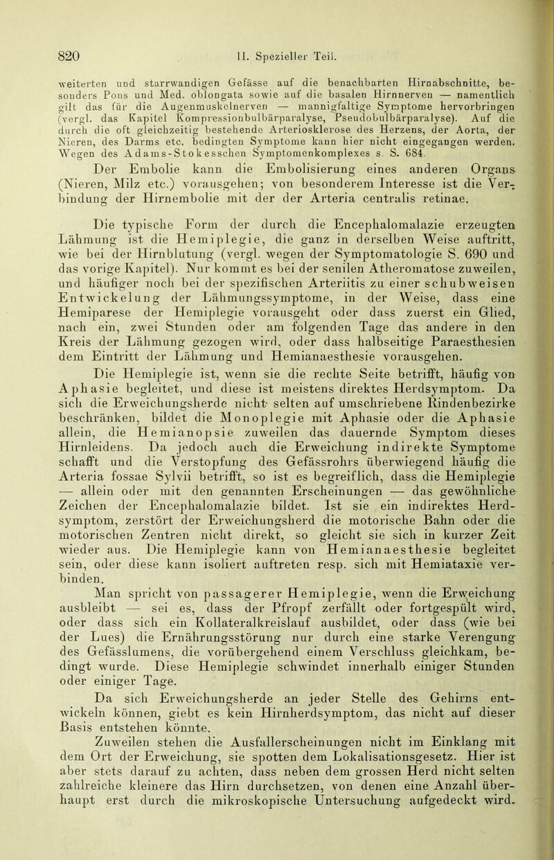 weiterten und starrwandigen Gefässe auf die benachbarten Hirnabschnitte, be- sonders Pons und Med. oblongata sowie auf die basalen Hirnnerveu — namentlich gilt das für die Augenmuslcclnerven — mannigfaltige Symptome hervorbringen (vergl. das Kapitel Kompressioiibulbärparalyse, Pseudobulbärparalyse). Auf die durch die oft gleichzeitig bestehende Arteriosklerose des Herzens, der Aorta, der Nieren, des Darms etc. bedingten Symptome kann hier nicht eingegangen werden. Wegen des Adams-Stokesschen Symptomenkomplexes s. S. 684. Der Embolie kann die Embolisierung eines anderen Organs (Nieren, Milz etc.) vorausgelien; von besonderem Interesse ist die Ver- bindung der Hirnembolie mit der der Arteria centralis retinae. Die typische Form der durch die Encephalomalazie erzeugten Lähmung ist die Hemiplegie, die ganz in derselben Weise auftritt, wie bei der Hirnblutung (vergl. wegen der Symptomatologie S. 690 und das vorige Kapitel). Nur kommt es bei der senilen Atlieromatose zuweilen, und häufiger noch bei der spezifischen Arteriitis zu einer schubweisen Entwickelung der Lähmungssymptome, in der Weise, dass eine Hemiparese der Hemiplegie vorausgeht oder dass zuerst ein Glied, nach ein, zwei Stunden oder am folgenden Tage das andere in den Kreis der Lähmung gezogen wird, oder dass halbseitige Paraesthesien dem Eintritt der Lähmung und Hemianaesthesie vorausgehen. Die Hemiplegie ist, wenn sie die rechte Seite betrifft, häufig von Aphasie begleitet, und diese ist meistens direktes Plerdsymptom. Da sich die Erweichungsherde nicht- selten auf umschriebene Kindenbezirke beschränken, bildet die Monoplegie mit Aphasie oder die Aphasie allein, die Hemianopsie zuweilen das dauernde Symptom dieses Hirnleidens. Da jedoch auch die Erweichung indirekte Symptome schafft und die Verstopfung des Gefässrohrs überwiegend häufig die Arteria fossae Sylvii beti'ifft, so ist es begreiflich, dass die Hemiplegie — allein oder mit den genannten Erscheinungen — das gewöhnliche Zeichen der Encephalomalazie bildet. Ist sie ein indirektes Herd- symptom, zerstört der Erweichungsherd die motorische Bahn oder die motorischen Zentren nicht direkt, so gleicht sie sich in kurzer Zeit wieder aus. Die Hemiplegie kann von Hemianaesthesie begleitet sein, oder diese kann isoliert auftreten resp. sich mit Hemiataxie ver- binden. Man spricht von passagerer Hemiplegie, -wenn die Erweichung ausbleibt — sei es, dass der Pfropf zerfällt oder fortgespü\t wird, oder dass sich ein Kollateralkreislauf ausbildet, oder dass (wie bei der Lues) die Ernährungsstörung nur durch eine starke Verengung des Gefässlumens, die vorübergehend einem Verschluss gleichkam, be- dingt wurde. Diese Hemiplegie schwindet innerhalb einiger Stunden oder einiger Tage. Da sich Erweichungsherde an jeder Stelle des Gehirns ent- wickeln können, giebt es kein Hirnherdsymptom, das nicht auf dieser Basis entstehen könnte. Zuwmilen stehen die Ausfallerscheinungen nicht im Einklang mit dem Ort der Erweichung, sie spotten dem Lokalisationsgesetz. Hier ist aber stets darauf zu achten, dass neben dem grossen Herd nicht selten zahlreiche kleinere das Hirn durchsetzen, von denen eine Anzahl über- haupt erst durch die mikroskopische Untersuchung aufgedeckt wird.