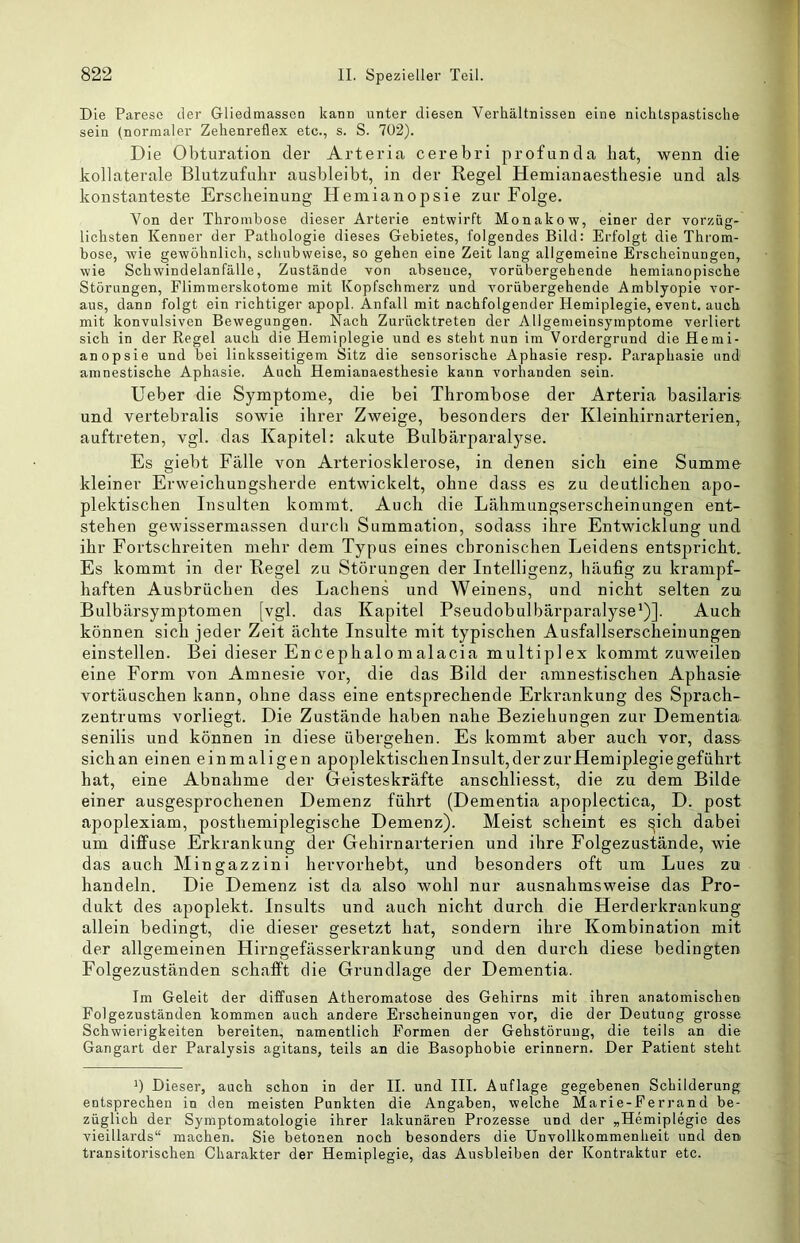 Die Parese der Gliedmassen kann unter diesen Verhältnissen eine nichtspastische sein (normaler Zehenreflex etc., s. S. 702). Die Obturation der Arteria cerebri profunda bat, wenn die kollaterale Blutzufulir ausbleibt, in der Regel Hemianaesthesie und als konstanteste Erscheinung Hemianopsie zur Folge. Von der Thrombose dieser Arterie entwirft Monakow, einer der vorzüg- lichsten Kenner der Pathologie dieses Gebietes, folgendes Bild: Erfolgt die Throm- bose, wie gewöhnlich, schubweise, so gehen eine Zeit lang allgemeine Erscheinungen, wie Schwindelanfälle, Zustände von abseuce, vorübergehende hemianopische Störungen, Flimmerskotome mit Kopfschmerz und vorübergehende Amblyopie vor- aus, dann folgt ein richtiger apopl. Anfall mit nachfolgender Hemiplegie, event, auch mit konvulsiven Bewegungen. Nach Zurücktreten der Allgemeinsymptome verliert sich in der Regel auch die Hemiplegie und es steht nun im Vordergrund die Hemi- anopsie und bei linksseitigem Sitz die sensorische Aphasie resp. Paraphasie und amnestische Aphasie. Auch Hemianaesthesie kann vorhanden sein. Heber die Symptome, die bei Thrombose der Arteria basilaris und vertebralis sowie ihrer Zweige, besonders der Kleinhirnarterien, auftreten, vgl. das Kapitel: akute Bulbärparalyse. Es giebt Fälle von Arteriosklerose, in denen sich eine Summe kleiner Erweichungsherde entwickelt, ohne dass es zu deutlichen apo- plektischen Insulten kommt. Auch die Lähmungserscheinungen ent- stehen gewissermassen durch Summation, sodass ihre Entwicklung und ihr Fortschreiten mehr dem Typus eines chronischen Leidens entspricht. Es kommt in der Regel zu Störungen der Intelligenz, häufig zu krampf- haften Ausbrüchen des Lachens und Weinens, und nicht selten zu Bulbärsymptomen [vgl. das Kapitel Pseudobulbärparalyse*)]. Auch können sich jeder Zeit ächte Insulte mit typischen Ausfallserscheinungen einstellen. Bei dieser Encephalomalacia multiplex kommt zuweilen eine Form von Amnesie vor, die das Bild der amnestischen Aphasie Vortäuschen kann, ohne dass eine entsprechende Erkrankung des Sprach- zentrums vorliegt. Die Zustände haben nahe Beziehungen zur Dementia senilis und können in diese übergehen. Es kommt aber auch vor, dass sichan einen einmaligen apoplektischen Insult, der zur Hemiplegie geführt hat, eine Abnahme der Geisteskräfte anschliesst, die zu dem Bilde einer ausgesprochenen Demenz führt (Dementia apoplectica, D. post apoplexiam, posthemiplegische Demenz). Meist scheint es ^ich dabei um diffuse Erkrankung der Gehirnarterien und ihre Folgezustände, wie das auch Mingazzini hervorhebt, und besonders oft um Lues zu handeln. Die Demenz ist da also wohl nur ausnahmsweise das Pro- dukt des apoplekt. Insults und auch nicht durch die Herderkrankung allein bedingt, die dieser gesetzt hat, sondern ihre Kombination mit der allgemeinen Hirngefässerkrankung und den durch diese bedingten Folgezuständen schafft die Grundlage der Dementia. Im Geleit der diffusen Atheromatose des Gehirns mit ihren anatomischen Folgezuständen kommen auch andere Erscheinungen vor, die der Deutung grosse Schwierigkeiten bereiten, namentlich Formen der Gehstöruug, die teils an die Gangart der Paralysis agitans, teils an die Basophobie erinnern. Der Patient steht Dieser, auch schon in der II. und III. Auflage gegebenen Schilderung entsprechen in den meisten Punkten die Angaben, welche Marie-Ferrand be- züglich der Symptomatologie ihrer lakunären Prozesse und der „Hemiplegie des vieillards“ machen. Sie betonen noch besonders die Unvollkommenheit und den transitorischen Charakter der Hemiplegie, das Ausbleiben der Kontraktur etc.