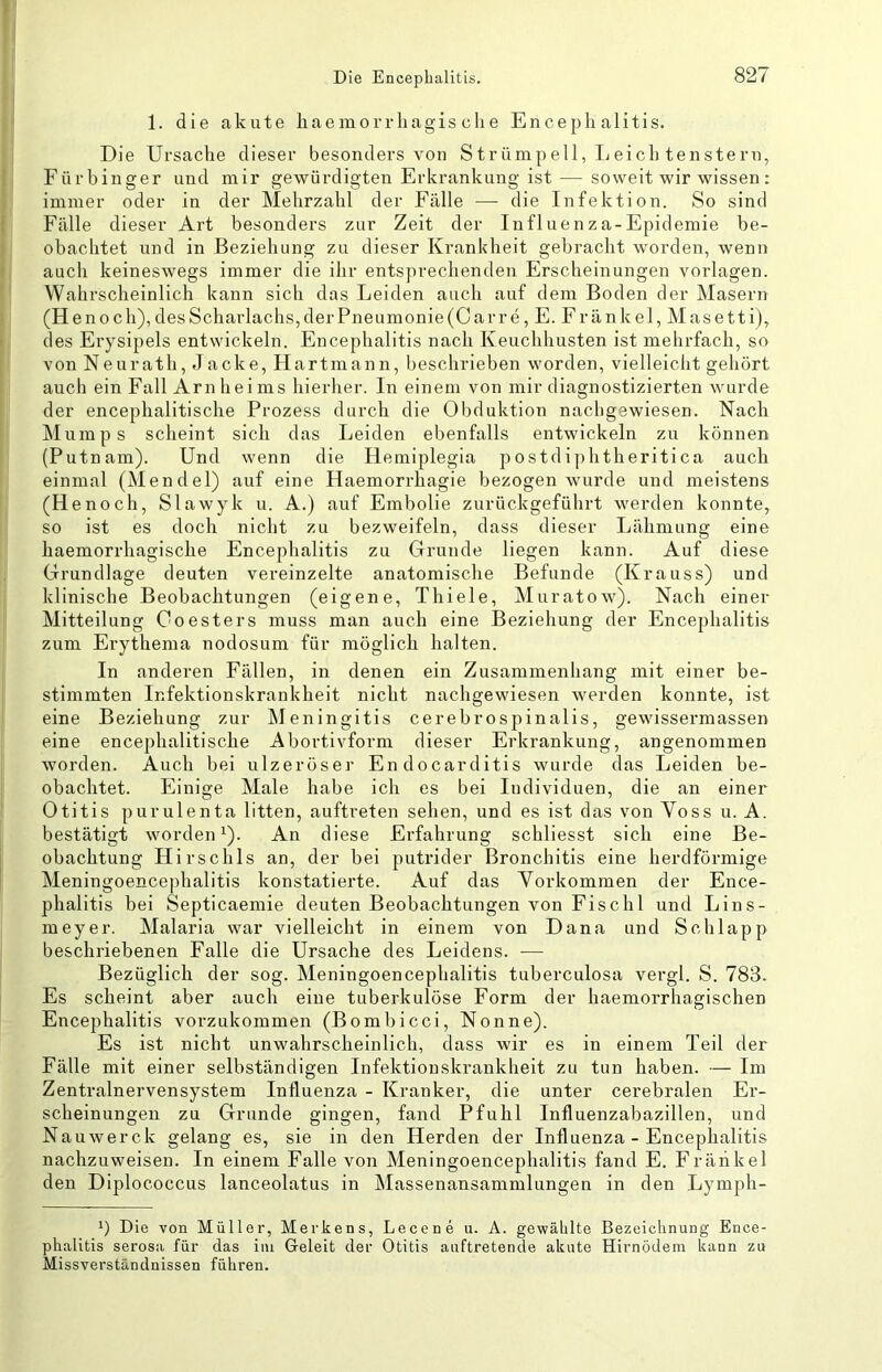 1. die akute liaemorrliagis ehe Encephalitis. Die Ursache dieser besonders von Strümpell, Leich tenstern, Fürbinger und mir gewürdigten Erkrankung ist — soweit wir wissen : immer oder in der Mehrzahl der Fälle — die Infektion. So sind Fälle dieser Art besonders zur Zeit der Influenza-Epidemie be- obachtet und in Beziehung zu dieser Krankheit gebracht worden, wenn auch keineswegs immer die ihr entsprechenden Erscheinungen Vorlagen. Wahrscheinlich kann sich das Leiden auch auf dem Boden der Masern (Henoch),desScharlaclis,derPneumonie(Carre, E. Fränkel, Masetti), des Erysipels entwickeln. Encephalitis nach Keuchhusten ist mehrfach, so von Neurath, Jacke, Hartmann, beschrieben worden, vielleicht gehört auch ein Fall Arnheims hierher. In einem von mir diagnostizierten wurde der encephalitische Prozess durch die Obduktion nachgewiesen. Nach Mumps scheint sich das Leiden ebenfalls entwickeln zu können (Putnam). Und wenn die Hemiplegia postdiphtheritica auch einmal (Mendel) auf eine Haemorrhagie bezogen wurde und meistens (Henoch, Slawyk u. A.) auf Embolie zurückgeführt werden konnte, so ist es doch nicht zu bezweifeln, dass dieser Lähmung eine haemorrhagische Encephalitis zu Grunde liegen kann. Auf diese Grundlage deuten vereinzelte anatomische Befunde (Krauss) und klinische Beobachtungen (eigene, Thiele, Muratow). Nach einer Mitteilung Coesters muss man auch eine Beziehung der Encephalitis zum Erythema nodosum für möglich halten. In anderen Fällen, in denen ein Zusammenhang mit einer be- stimmten Infektionskrankheit nicht nachgewiesen werden konnte, ist eine Beziehung zur IMeningitis cerebrospinalis, gewissermassen eine encephalitische Abortivform dieser Erkrankung, angenommen worden. Auch bei ulzeröser Endocarditis wurde das Leiden be- obachtet. Einige Male habe ich es bei Individuen, die an einer Otitis purulenta litten, auftreten sehen, und es ist das von Voss u. A. bestätigt worden 1). An diese Erfahrung schliesst sich eine Be- obachtung Hirschls an, der bei putrider Bronchitis eine herdförmige Meningoencephalitis konstatierte. Auf das Vorkommen der Ence- phalitis bei Septicaemie deuten Beobachtungen von Fischl und Lins- meyer. Malaria war vielleicht in einem von Dana und Schlapp beschriebenen Falle die Ursache des Leidens. — Bezüglich der sog. Meningoencephalitis tuberculosa vergl. S. 783. Es scheint aber auch eine tuberkulöse Form der haemorrhagischen Encephalitis vorzukommen (Bombicci, Nonne). Es ist nicht unwahrscheinlich, dass wir es in einem Teil der Fälle mit einer selbständigen Infektionskrankheit zu tun haben. — Im Zentralnervensystem Influenza - Kranker, die unter cerebralen Er- scheinungen zu Grunde gingen, fand Pfuhl Influenzabazillen, und Nauwerck gelang es, sie in den Herden der Influenza - Encephalitis nachzuweisen. In einem Falle von Meningoencephalitis fand E. Fräiikel den Diplococcus lanceolatus in Massenansammlungen in den Lymph- 1) Die von Müller, Merkens, Lecene u. A. gewälilte Bezeichnung Ence- phalitis serosa für das iiii Geleit der Otitis auftretende akute Hirnödeni kann zu Missverständnissen führen.