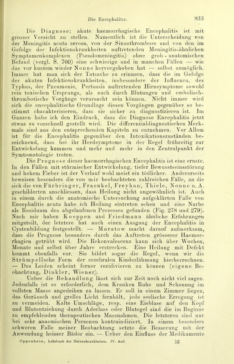 «33 Die Diagnose: akute haemorrhagisclie Encephalitis ist mit grosser Vorsicht zu stellen. Namentlich ist die Unterscheidung von der Meningitis acuta serosa, von der Sinusthrombose und von den im Gefolge der Infektionskrankheiten auftretenden Meningitis-ähnlichen Symptomenkomplexen (Pseudomeningitis) ohne grob - anatomischen Befund (vei'gl. S. 760) eine schwierige und in manchen Fällen — wie das vor kurzem wieder Nonne hervorgehoben hat — selbst unmöglich. Immer hat man sich der Tatsache zu erinnern, dass die im Gefolge der akuten Infektionskrankheiten, insbesondere der Influenza, des Typhus, der Pneumonie, Pertussis auftretenden Hirnsymptome sowohl rein toxischen Ursprungs, als auch durch Blutungen und erabolisch- thrombotische Vorgänge verursacht sein können. Nicht immer wird sich die encephalitische Grundlage diesen Vorgängen gegenüber so be- stimmt charakterisieren, dass sie sicher zu diagnostizieren ist. Im Ganzen habe ich den Eindruck, dass die Diagnose Encephalitis jetzt etwas zu vorschnell gestellt wird. Die differentialdiagnostischen Merk- male sind aus den entsprechenden Kapiteln zu entnehmen. Vor Allem ist für die Encephalitis gegenüber den Intoxikationszuständen be- zeichnend, dass bei ihr Herdsyraptome in der Regel frühzeitig zur Entwickelung kommen und mehr und mehr in den Zentralpunkt der Symtomatologie treten. Die Prognose dieser haemorrhagischen Encephalitis ist eine ernste. In den Fällen mit stürmischer Entvvickelung, tiefer Bewusstseinsstörung und hohem Fieber ist der Verlauf wohl meist ein tödlicher. Andererseits beweisen besonders die von mir beobachteten zahlreichen Fälle, an die sich die von Fürbringer, Fraenkel, Freyhan, Thiele, Nonne u. A. geschilderten anschliessen, dass Heilung nicht ungewöhnlich ist. Auch in einem durch die anatomische Untersuchung aufgeklärten Falle von Encephalitis acuta habe ich Heilung eintreten sehen und eine Narbe als Residuum des abgelaufenen Prozesses gefunden (Fig. 278 und 279). Nach mir haben Koeppen und Friedmann ähnliche Erfahrungen mitgeteilt, der letztere hat auch einen Ausgang der Encephalitis in Cystenbildung festgestellt. — Muratow macht darauf aufmerksam, dass die Prognose besonders durch das Auftreten grösserer Haemor- rhagien getrübt wird. Die Rekonvalescenz kann sich über Wochen, Monate und selbst über Jahre erstrecken. Eine Heiluntr mit Defekt kommt ebenfalls vor. Sie bildet sogar die Regel, wenn wir die Str ümp ellsche Form der cerebralen Kinderlähmung hierherrechnen. — Das Leiden scheint ferner rezidivieren zu können (eigene Be- obachtung, Dinkler, Wiener). Ueber die Behandlung lässt sich zur Zeit noch nicht viel sagen. Jedenfalls ist es erforderlich, dem Kranken Ruhe und Schonung im vollsten Masse angedeihen zu lassen. Er soll in einem Zimmer liegen, das Geräusch und grelles Licht fernhält, jede seelische Erregung ist zu vermeiden. Kalte Umschläge, resp. eine Eisblase auf den Kopf und Blutentziehung durch Aderlass oder Blutegel sind die im Beginne zu empfehlenden therapeutischen Massnahmen. Die letzteren sind nur bei sehr anaemischen Personen kontraindiziert. In einem besonders schweren Falle meiner Beobachtung setzte die Besserung mit der Anwendung heisser Bäder ein. — Ueber den Einfluss der Medikamente Oppenheim, Lehrbuch der Nervenkrankheiten. IV. Aufl. 53