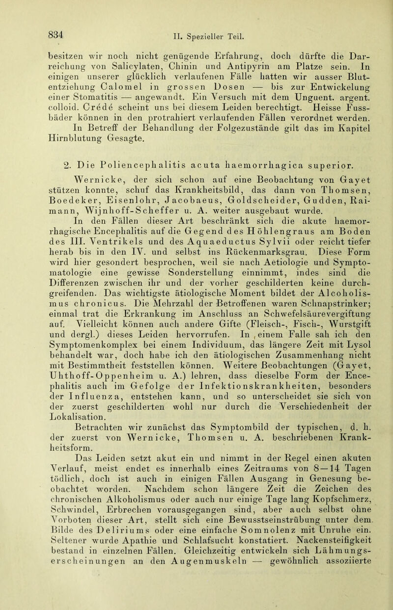 besitzen wir noch nicht genügende Erfahrung, doch dürfte die Dar- reichung von Salicylaten, Chinin und Antipyrin am Platze sein. In einigen unserer glücklich verlaufenen Fälle hatten wir ausser Blut- entziehung Calomel in grossen Dosen — bis zur Entwickelung einer Stomatitis — angewandt. Ein Versuch mit dem Unguent. argent. colloid. Crede scheint uns bei diesem Leiden berechtigt. Heisse Fuss- bäder können in den protrahiert verlaufenden Fällen verordnet werden. In Betreff der Behandlung der Folgezustände gilt das im Kapitel Hirnblutung Glesagte. 2. Die Poliencephalitis acuta haemorrhagica super io r. Wernicke, der sich schon auf eine Beobachtung von Gayet stützen konnte, schuf das Krankheitsbild, das dann von Thomsen, Boedeker, Eisenlohr, Jacobaeus, Goldscheider, Gudden, Rai- mann, Wijnhoff-Scheffer u. A. weiter ausgebaut wurde. In den Fällen dieser Art beschränkt sich die akute haemor- rhagische Encephalitis auf die Gegend d es H öhlengraus am Boden des III. Ventrikels und des Aqu aed uctus Sylvii oder reicht tiefer herab bis in den IV. und selbst ins Rückenmarksgrau. Diese Form wird hier gesondert besprochen, weil sie nach Aetiologie und Sympto- matologie eine gewisse Sonderstellung einnimmt, indes sind die Differenzen zwischen ihr und der vorher geschilderten keine durch- greifenden. Das wichtigste ätiologische Moment bildet der Alcoholis- mus chronicus. Die Mehrzahl der Betroffenen waren Schnapstrinker; einmal trat die Erkrankung im Anschluss an Schwefelsäurevergiftung auf. Vielleicht können auch andere Gifte (Fleisch-, Fisch-, Wurstgift und dergl.) dieses Leiden hervorrufen. In , einem Falle sah ich den Symptomenkomplex bei einem Individuum, das längere Zeit mit Lysol behandelt war, doch habe ich den ätiologischen Zusammenhang nicht mit Bestimmtheit feststellen können. Weitere Beobachtungen (Gayet, Uhthoff-Oppenheim u. A.) lehren, dass dieselbe Form der Ence- phalitis auch im Gefolge der Infektionskrankheiten, besonders der Influenza, entstehen kann, und so unterscheidet sie sich von der zuerst geschilderten wohl nur durch die Verschiedenheit der Lokalisation. Betrachten wir zunächst das Symptombild der typischen, d. h. der zuerst von Wernicke, Thomsen u. A. beschriebenen Krank- heitsform. Das Leiden setzt akut ein und nimmt in der Regel einen akuten Verlauf, meist endet es innerhalb eines Zeitraums von 8 —14 Tagen tödlich, doch ist auch in einigen Fällen Ausgang in Genesung be- obachtet worden. Nachdem schon längere Zeit die Zeichen des chronischen Alkoholismus oder auch nur einige Tage lang Kopfschmerz, Schwindel, Erbrechen vorausgegangen sind, aber auch selbst ohne Vorboten dieser Art, stellt sich eine Bewusstseinstrübung unter dem. Bilde des Deliriums oder eine einfache Somnolenz mit Unruhe ein. Seltener wurde Apathie und Schlafsucht konstatiert. Nackensteifigkeit bestand in einzelnen Fällen. Gleichzeitig entwickeln sich Lähmungs- erscheinungen an den Augenmuskeln — gewöhnlich assoziierte