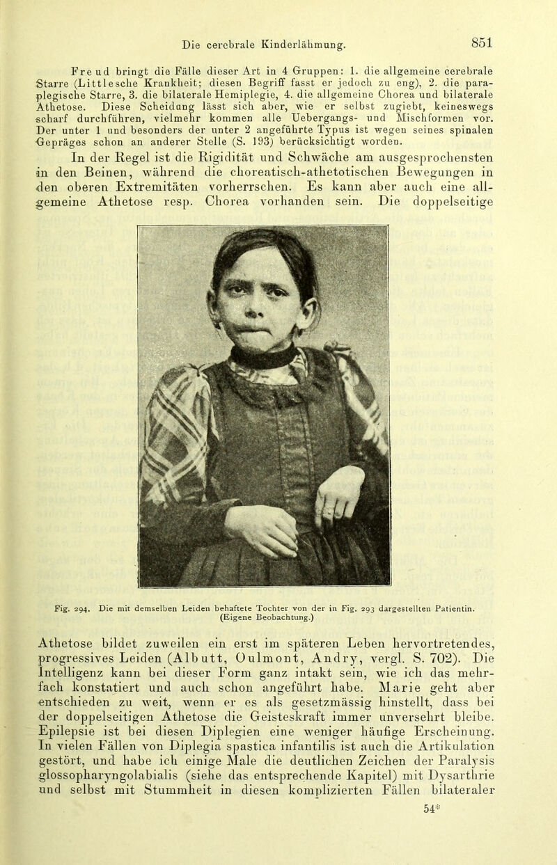 Fre ud bringt die Fälle dieser Art in 4 Gruppen: 1. die allgemeine cerebrale Starre (Littlesche Krankheit; diesen Begriff fasst er jedoch zu eng), 2. die para- plegische Starre, 3. die bilaterale Hemiplegie, 4. die allgemeine Chorea und bilaterale Athetose. Diese Scheidung lässt sich aber, wie er selbst zugiebt, keineswegs scharf durchführen, vielmehr kommen alle Uebergangs- und Mischformen vor. Der unter 1 und besonders der unter 2 angeführte Typus ist wegen seines spinalen Gepräges schon an anderer Stelle (S. 193) berücksichtigt worden. In der Regel ist die Rigidität und Scliwäcke am ausgesprochensten in den Beinen, während die choreatisch-athetotischen Bewegungen in den oberen Extremitäten vorherrschen. Es kann aber auch eine all- gemeine Athetose resp. Chorea vorhanden sein. Die doppelseitige Fig. 294. Die mit demselben Leiden behaftete Tochter von der in Fig. 293 dargestellteii Patientin. (Eigene Beobachtung.) Athetose bildet zuweilen ein erst im s])äteren Leben hervortretendes, progressives Leiden (Alb utt, üulmont, Andry, vergl. S. 702). Die Intelligenz kann bei dieser Form ganz intakt sein, wie ich das mehr- fach konstatiert und auch schon angeführt habe. Marie geht aber ■entschieden zu weit, wenn er es als gesetzmässig hinstellt, dass bei der doppelseitigen Athetose die Geisteskraft immer unversehrt bleibe. Epilepsie ist bei diesen Diplegien eine weniger häufige Erscheinung. In vielen Fällen von Diplegia spastica infantilis ist auch die Artikulation gestört, und habe ich einige Male die deutlichen Zeichen der Paraljsis glossopharyngolabialis (siehe das entsprechende Kapitel) mit Dysarthrie und selbst mit Stummheit in diesen kom])lizierten Fällen bilateraler 54^:
