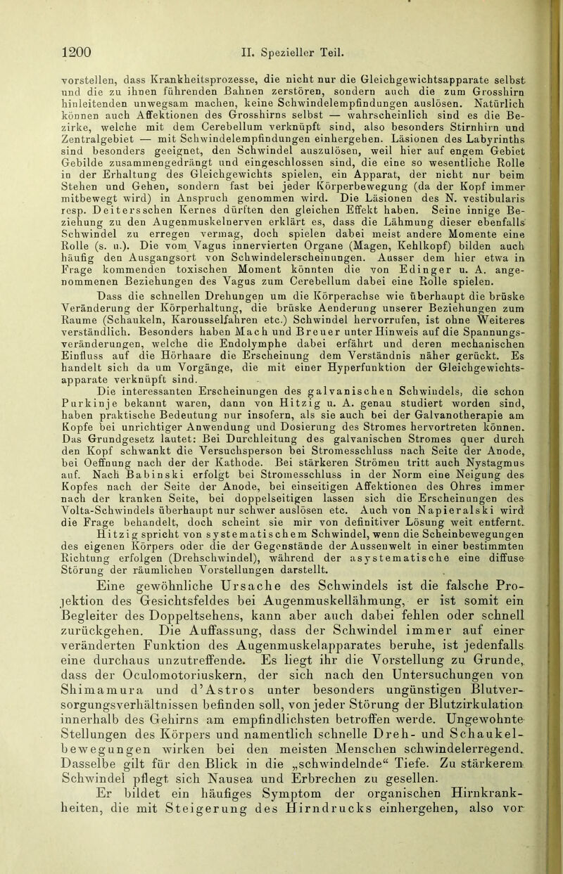 Torstellen, dass Krankheitsprozesse, die nicht nur die Gleichgewichtsapparate selbst und die zu ihnen führenden Bahnen zerstören, sondern auch die zum Grosshirn hinleitenden unwegsam machen, keine Schwindelempfindungen auslösen. Natürlich können auch Aflfektionen des Grosshirns selbst — wahrscheinlich sind es die Be- zirke, welche mit dem Cerebellum A'erknüpft sind, also besonders Stirnhiin und Zentralgebiet — mit Schwindelempfindungen einhergehen. Läsionen des Labyrinths sind besonders geeignet, den Schwindel auszulösen, weil hier auf engem Gebiet Gebilde zusammengedrängt und eingeschlossen sind, die eine so wesentliche Rolle in der Erhaltung des Gleichgewichts spielen, ein Apparat, der nicht nur beim Stehen und Gehen, sondern fast bei jeder Körperbewegung (da der Kopf immer mitbewegt wird) in Anspruch genommen wird. Die Läsionen des N. vestibularis resp. Deitersschen Kernes dürften den gleichen Effekt haben. Seine innige Be- ziehung zu den Augenmuskelnerven erklärt es, dass die Lähmung dieser ebenfalls Schwindel zu erregen vermag, doch spielen dabei meist andere Momente eine Rolle (s. u.). Die vom Vagus innervierten Organe (Magen, Kehlkopf) bilden auch häufig den Ausgangsort von Schwindelerscheinungen. Ausser dem hier etwa in Frage kommenden toxischen Moment könnten die von Edinger u. A. ange- nommenen Beziehungen des Vagus zum Cerebellum dabei eine Rolle spielen. Dass die schnellen Drehungen um die Körperachse wie überhaupt die brüske Veränderung der Körperhaltung, die brüske Aenderung unserer Beziehungen zum Raume (Schaukeln, Karousselfahren etc.) Schwindel hervorrufen, ist ohne Weiteres verständlich. Besonders haben Mach und Breuer unter Hinweis auf die Spannungs- veränderungen, welehe die Endolymphe dabei erfährt und deren mechanischen Einfluss auf die Hörhaare die Erscheinung dem Verständnis näher gerückt. Es handelt sich da um Vorgänge, die mit einer Hyperfunktion der Gleichgewichts- apparate verknüpft sind. Die interessanten Ei'scheinungen des galvanischen Schwindels, die schon Purkinje bekannt waren, dann von Hitzig u. A. genau studiert worden sind, haben praktische Bedeutung nur insofern, als sie auch bei der Galvanotherapie am Kopfe bei unrichtiger Anwendung und Dosierung des Stromes hervortreten können. Das Grundgesetz lautet: Bei Durchleitung des galvanischen Stromes quer durch den Kopf schwankt die Versuchsperson bei Stromesschluss nach Seite der Anode, bei Oeffnung nach der der Kathode. Bei stärkeren Strömen tritt auch Nystagmus auf. Nach Babinski erfolgt bei Stroinesschluss in der Norm eine Neigung des Kopfes nach der Seite der Anode, bei einseitigen Affektionen des Ohres immer nach der kranken Seite, bei doppelseitigen lassen sich die Erscheinungen des Volta-Schwindels überhaupt nur schwer auslösen etc. Auch von Napieralski wird die Frage behandelt, doch scheint sie mir von definitiver Lösung weit entfernt. Hitzig spricht von systematischem Schwindel, wenn die Scheinbewegungen des eigenen Körpers oder die der Gegenstände der Aussenwelt in einer bestimmten Richtung erfolgen (Drehschwindel), während der asystematische eine diffuse- Störung der räumlichen Vorstellungen darstellt. Eine gewöhnliche Ursache des Schwindels ist die falsche Pro- lektion des Gesichtsfeldes bei Augenmuskellähmung, er ist somit ein Begleiter des Doppeltsehens, kann aber auch dabei fehlen oder schnell zurückgehen. Die Auffassung, dass der Schwindel immer auf einer veränderten Funktion des Augenmuskelapparates beruhe, ist jedenfalls eine durchaus unzutreffende. Es liegt ihr die Vorstellung zu Grunde,, dass der Oculomotoriuskern, der sich nach den Untersuchungen von Shimamura und d’Astros unter besonders ungünstigen Blutver- sorgungsverhältnissen befinden soll, von jeder Störung der Blutzirkulation innerhalb des Gehirns am empfindlichsten betroffen werde. Ungewohnte Stellungen des Körpers und namentlich schnelle Dreh- und Schaukel- bewegungen Avirken bei den meisten Menschen schwindelerregend. Dasselbe gilt für den Blick in die „schwindelnde“ Tiefe. Zu stärkerem Schwindel pflegt sich Nausea und Erbrechen zu gesellen. Er bildet ein häufiges Symptom der organischen Hirnkrank- heiten, die mit Steigerung des Hirndrucks einhergehen, also vor