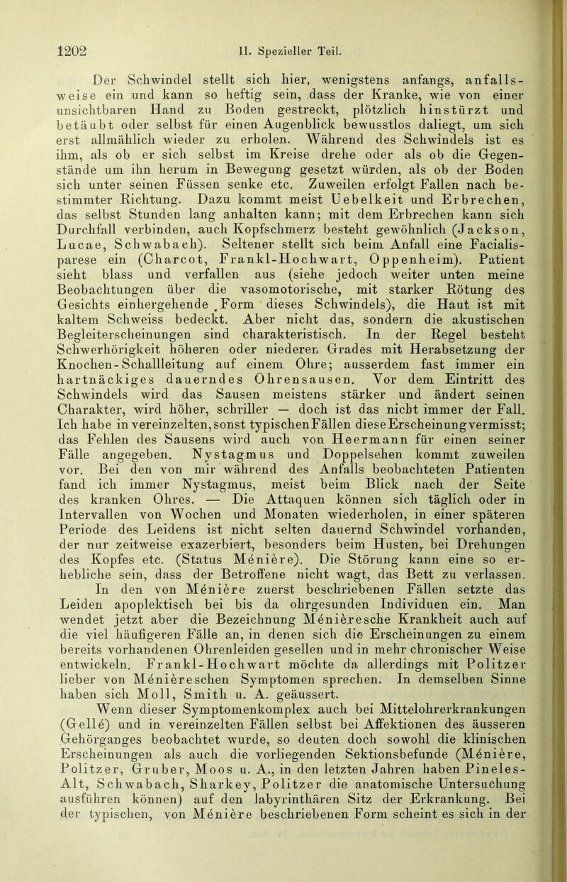 Der Schwindel stellt sich hier, wenigstens anfangs, anfalls- weise ein und kann so heftig sein, dass der Kranke, wie von einer unsichtbaren Hand zu Boden gestreckt, plötzlich hinstürzt und betäubt oder selbst für einen Augenblick bewusstlos daliegt, um sich erst allmählich wieder zu erholen. Während des Schwindels ist es ihm, als ob er sich selbst im Kreise drehe oder als ob die Gegen- stände um ihn herum in Bewegung gesetzt würden, als ob der Boden sich unter seinen Füssen senke etc. Zuweilen erfolgt Fallen nach be- stimmter Richtung. Dazu kommt meist Uebelkeit und Erbrechen, das selbst Stunden lang anhalten kann; mit dem Erbrechen kann sich Durchfall verbinden, auch Kopfschmerz besteht gewöhnlich (Jackson, Lucae, Schwabaeh). Seltener stellt sich beim Anfall eine Facialis- parese ein (Charcot, Frankl-Hochwart, Oppenheim). Patient sieht blass und verfallen aus (siehe jedoch weiter unten meine Beobachtungen über die vasomotorische, mit starker Rötung des Gesichts einhergehende , Form dieses Schwindels), die Haut ist mit kaltem Schweiss bedeckt. Aber nicht das, sondern die akustischen Begleiterscheinungen sind charakteristisch. In der Regel besteht Schwerhörigkeit höheren oder niederen Grades mit Herabsetzung der Knochen-Schallleitung auf einem Ohre; ausserdem fast immer ein hartnäckiges dauerndes Ohrensausen. Vor dem Eintritt des Schwindels wird das Sausen meistens stärker und ändert seinen Charakter, wird höher, schriller — doch ist das nicht immer der Fall. Ich habe in vereinzelten,sonst typischenFällen dieseErscheinungvermisst; das Fehlen des Sausens wird auch von Heermann für einen seiner Fälle angegeben. Nystagmus und Doppelsehen kommt zuweilen vor. Bei den von mir während des Anfalls beobachteten Patienten fand ich immer Nystagmus, meist beim Blick nach der Seite des kranken Ohres. — Die Attaquen können sich täglich oder in Intervallen von Wochen und Monaten wiederholen, in einer späteren Periode des Leidens ist nicht selten dauernd Schwindel vorhanden, der nur zeitweise exazerbiert, besonders beim Husten,, bei Drehungen des Kopfes etc. (Status Meniere). Die Störung kann eine so er- hebliche sein, dass der Betroffene nicht wagt, das Bett zu verlassen. In den von Meniere zuerst beschriebenen Fällen setzte das Leiden apoplektisch bei bis da ohrgesunden Individuen ein. Man wendet jetzt aber die Bezeichnung Meniere sehe Krankheit auch auf die viel häutigeren Fälle an, in denen sich die Erscheinungen zu einem bereits vorhandenen Ohrenleiden gesellen und in mehr chronischer Weise entwickeln. Frankl-Hochwart möchte da allerdings mit Politzer lieber von Meniereschen Symptomen sprechen. In demselben Sinne haben sich Moll, Smith u. A. geäussert. Wenn dieser Symptomenkomplex auch bei Mittelohrerkrankungen (Gelle) und in vereinzelten Fällen selbst bei Affektionen des äusseren Gehörganges beobachtet wurde, so deuten doch sowohl die klinischen Erscheinungen als auch die vorliegenden Sektionsbefunde (Möniere, Politzer, Gruber, Moos u. A., in den letzten Jahren haben Pineles- Alt, Schwabach, Sharkey, Politzer die anatomische Untersuchung ausführen können) auf den labyrinthären Sitz der Erkrankung. Bei der typischen, von Meniere beschriebenen Form scheint es sich in der