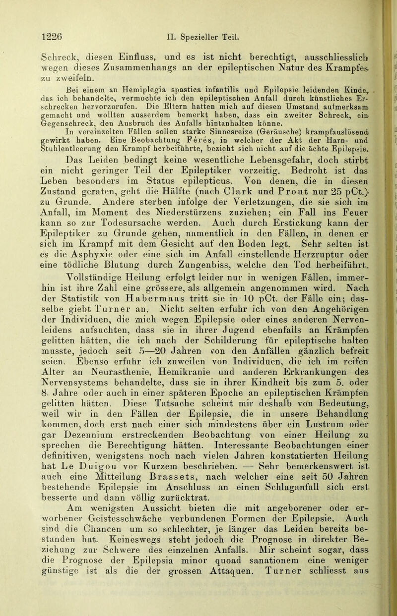 Schreck, diesen Einfluss, und es ist nicht berechtigt, ausschliesslich Avegen dieses Zusammenhangs an der epileptischen Natur des Krampfes- zu zweifeln. Bei einem an Hemiplegia spastica infantilis und Epilepsie leidenden Kinde,, das ich behandelte, vermochte ich den epileptischen Anfall durch künstliches Er- schrecken hervorzurufen. Die Eltern hatten mich auf diesen Umstand aufmerksam gemacht und wollten ausserdem bemerkt haben, dass ein zweiter Schreck, ein Gegenschreck, den Ausbruch des Anfalls hintanhalten könne. In vereinzelten Fällen sollen starke Sinnesreize (Geräusche) krampfauslösend gewirkt haben. Eine Beobachtung Feres, in welcher der Akt der Harn- und Stuhlentleerung den Krampf herbeiführte, bezieht sich nicht auf die ächte Epilepsie.. Das Leiden bedingt keine wesentliche Lebensgefahr, doch stirbt ein nicht geringer Teil der Epileptiker vorzeitig. Bedroht ist das Leben besonders im Status epilepticus. Von denen, die in diesen Zustand geraten, geht die Hälfte (nach Clark und Prout nur 25 pCt.} zu Grunde. Andere sterben infolge der Verletzungen, die sie sich im Anfall, im Moment des Niederstürzens zuziehen; ein Fall ins Feuer kann so zur Todesursache werden. Auch durch Erstickung kann der Epileptiker zu Grunde gehen, namentlich in den Fällen, in denen er sich im Krampf mit dem Gesicht auf den Boden legt. Sehr selten ist es die Asphyxie oder eine sich im Anfall einstellende Herzruptur oder eine tödliche Blutung durch Zungenbiss, welche den Tod herbeiführt.. Vollständige Heilung erfolgt leider nur in wenigen Fällen, immer- hin ist ihre Zahl eine grössere, als allgemein angenommen wird. Nach der Statistik von Habermaas tritt sie in 10 pCt. der Fälle ein; das- selbe giebt Turner an. Nicht selten erfuhr ich von den Angehörigen der Individuen, die mich wegen Epilepsie oder eines anderen Nerven- leidens aufsuchten, dass sie in ihrer Jugend ebenfalls an Krämpfen gelitten hätten, die ich nach der Schilderung für epileptische halten musste, jedoch seit 5—20 Jahren von den Anfällen gänzlich befreit seien. Ebenso erfuhr ich zuweilen von Individuen, die ich im reifen Alter an Neurasthenie, Hemikranie und anderen Erkrankungen des- Nervensystems behandelte, dass sie in ihrer Kindheit bis zum 5. oder 8. Jahre oder auch in einer späteren Epoche an epileptischen Krämpfen gelitten hätten. Diese Tatsache scheint mir deshalb von Bedeutung,, weil wir in den Fällen der Epilepsie, die in unsere Behandlung kommen, doch erst nach einer sich mindestens über ein Lustrum oder gar Dezennium erstreckenden Beobachtung von einer Heilung zu sprechen die Berechtigung hätten. Interessante Beobachtungen einer definitiven, wenigstens noch nach vielen Jahren konstatierten Heilung^ hat Le Duigou vor Kurzem beschrieben. — Sehr bemerkenswert ist auch eine Mitteilung Brassets, nach welcher eine seit 50 Jahren bestehende Epilepsie im Anschluss an einen Schlaganfall sich erst besserte und dann völlig zurücktrat. Am wenigsten Aussicht bieten die mit angeborener oder er- worbener Geistesschwäche verbundenen Formen der Epilepsie. Auch sind die Chancen um so schlechter, je länger das Leiden bereits be- standen hat. Keineswegs steht jedoch die Prognose in direkter Be- ziehung zur Schwere des einzelnen Anfalls. Mir scheint sogar, dass- die Prognose der Epilepsia minor quoad sanationem eine weniger günstige ist als die der grossen Attaquen. Turner schliesst aus