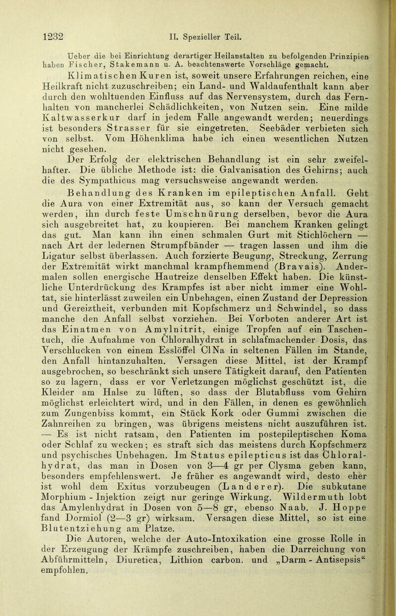 lieber die bei Einrichtung derartiger Heilanstalten zu befolgenden Prinzipien haben Fischer, Stakemann u. A. beachtenswerte Vorschläge gemacht. Klimatischen Kuren ist, soweit unsere Erfahrungen reichen, eine Heilkraft nicht zuzuschreiben; ein Land- und Waldaufenthalt kann aber durch den wohltuenden Einfluss auf das Nervensystem, durch das Fern- halten von mancherlei Schädlichkeiten, von Nutzen sein. Eine milde Kaltwasserkur darf in jedem Falle angewandt werden; neuerdings ist besonders Strasser für sie eingetreten. Seebäder verbieten sich von selbst. Vom Höhenklima habe ich einen wesentlichen Nutzen nicht gesehen. Der Erfolg der elektrischen Behandlung ist ein sehr zweifel- hafter. Die übliche Methode ist: die Galvanisation des Gehirns; auch die des Sympathicus mag versuchsweise angewandt werden. Behandlung des Kranken im epileptischen Anfall. Geht die Aura von einer Extremität aus, so kann der Versuch gemacht werden, ihn durch feste Umschnürung derselben, bevor die Aura sich ausgebreitet hat, zu koupieren. Bei manchem Kranken gelingt das gut. Man kann ihn einen schmalen Gurt mit Stichlöchern — nach Art der ledernen Strumpfbänder — tragen lassen und ihm die Ligatur selbst überlassen. Auch forzierte Beugung, Streckung, Zerrung der Extremität wirkt manchmal krampfhemmend (Bravais). Ander- malen sollen energische Hautreize denselben Effekt haben. Die künst- liche Unterdrückung des Krampfes ist aber nicht immer eine Wohl- tat, sie hinterlässt zuweilen ein Unbehagen, einen Zustand der Depression und Gereiztheit, verbunden mit Kopfschmerz und Schwindel, so dass manche den Anfall selbst vorziehen. Bei Vorboten anderer Art ist das Einatmen von Amylnitrit, einige Tropfen auf ein Taschen- tuch, die Aufnahme von Chloralhydrat in schlafmachender Dosis, das Verschlucken von einem Esslöffel ClNa in seltenen Fällen im Stande, den Anfall hintanzuhalten. Versagen diese Mittel, ist der Krampf ausgebrochen, so beschränkt sich unsere Tätigkeit darauf, den Patienten so zu lagern, dass er vor Verletzungen möglichst geschützt ist, die Kleider am Halse zu lüften, so dass der Blutabfluss vom Gehhm möglichst erleichtert wird, und in den Fällen, in denen es gewöhnlich zum Zungenbiss kommt, ein Stück Kork oder Gummi zwischen die Zahnreihen zu bringen, was übrigens meistens nicht auszuführen ist. — Es ist nicht ratsam, den Patienten im postepileptischen Koma oder Schlaf zu wecken; es straft sich das meistens durch Kopfschmerz und psychisches Unbehagen. Im Status epilepticus ist das Ohloral- hydrat, das man in Dosen von 3—4 gr per Clysma geben kann, besonders empfehlenswert. Je früher es angewandt wird, desto eher ist wohl dem Exitus vorzubeugen (Länderer). Die subkutane Morphium - Injektion zeigt nur geringe Wirkung. Wildermuth lobt das Amylenhydrat in Dosen von 5—8 gr, ebenso Naab. J. Hoppe fand Dormiol (2—3 gr) wirksam. Versagen diese Mittel, so ist eine Blutentziehung am Platze. Die Autoren, welche der Auto-Intoxikation eine grosse Rolle in der Erzeugung der Krämpfe zuschreiben, haben die Darreichung von Abführmitteln, Diuretica, Lithion carbon. und „Darm - Antisepsis“ empfohlen.