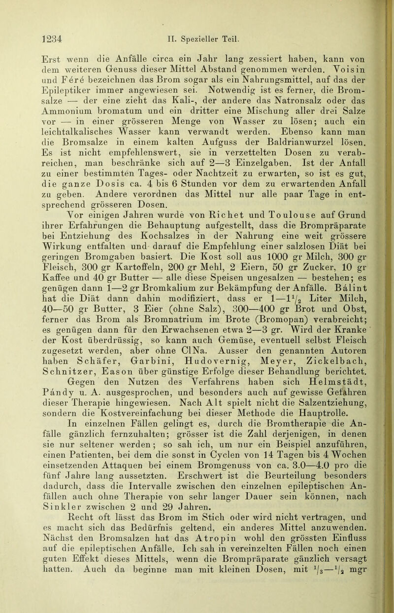 Erst wenn die Anfälle circa ein Jahr lang zessiert haben, kann von dem weiteren Grenuss dieser Mittel Abstand genommen werden. Yoisin und Fer4 bezeichnen das Brom sogar als ein Nahrungsmittel, auf das der Epileptiker immer angewiesen sei. Notwendig ist es ferner, die Brom- salze — der eine zieht das Kali-, der andere das Natronsalz oder das Ammonium bromatum und ein dritter eine Mischung aller drei Salze vor — in einer grösseren Menge von Wasser zu lösen; auch ein leichtalkalisches Wasser kann verwandt werden. Ebenso kann man die Bromsalze in einem kalten Aufguss der Baldrianwurzel lösen. Es ist nicht empfehlenswert, sie in verzettelten Dosen zu verab- reichen, man beschränke sich auf 2—3 Einzelgaben. Ist der Anfall zu einer bestimmten Tages- oder Nachtzeit zu erwarten, so ist es gut, die ganze Dosis ca. 4 bis 6 Stunden vor dem zu erwartenden Anfall zu geben. Andere verordnen das Mittel nur alle paar Tage in ent- sprechend grösseren Dosen. Vor einigen Jahren wurde von Richet und Toulouse auf Grund ihrer Erfahrungen die Behauptung aufgestellt, dass die Brompräparate bei Entziehung des Kochsalzes in der Nahrung eine weit grössere Wirkung entfalten und darauf die Empfehlung einer salzlosen Diät bei geringen Bromgaben basiert. Die Kost soll aus 1000 gr Milch, 300 gr Fleisch, 300 gr Kartoffeln, 200 gr Mehl, 2 Eiern, 50 gr Zucker, 10 gr Kaffee und 40 gr Butter — alle diese Speisen ungesalzen — bestehen; es genügen dann 1—2 gr Bromkalium zur Bekämpfung der Anfälle. Bälint hat die Diät dann dahin modifiziert, dass er 1—Liter Milch, 40—50 gr Butter, 3 Eier (ohne Salz), 300—400 gr Brot und Obst, ferner das Brom als Bromnatrium im Brote (Bromopan) verabreicht; es genügen dann für den Erwachsenen etwa 2—3 gr. Wird der Kranke der Kost überdrüssig, so kann auch Gemüse, eventuell selbst Fleisch zugesetzt werden, aber ohne ClNa. Ausser den genannten Autoren haben Schäfer, Garbini, Hudovernig, Meyer, Zickelbach, Schnitzer, Eason über günstige Erfolge dieser Behandlung berichtet. Gegen den Nutzen des Verfahrens haben sich Helmstädt, Bandy u. A. ausgesprochen, und besonders auch auf gewisse GefAhren dieser Therapie hingewiesen. Nach Alt spielt nicht die Salzentziehung, sondern die Kostvereinfachung bei dieser Methode die Hauptrolle. In einzelnen Fällen gelingt es, durch die Bromtherapie die An- fälle gänzlich fernzuhalten; grösser ist die Zahl derjenigen, in denen sie nur seltener werden; so sah ich, um nur ein Beispiel anzuführen, einen Patienten, bei dem die sonst in Cyclen von 14 Tagen bis 4 Wochen einsetzenden Attaquen bei einem Bromgenuss von ca. 3.0—4.0 pro die fünf Jahre lang aussetzten. Erschwert ist die Beurteilung besonders dadurch, dass die Intervalle zwischen den einzelnen epileptischen An- fällen auch ohne Therapie von sehr langer Dauer sein können, nach Sinkler zwischen 2 und 29 Jahren. Recht oft lässt das Brom im Stich oder wird nicht vertragen, und es macht sich das Bedürfnis geltend, ein anderes Mittel anzuwenden. Nächst den Bromsalzen hat das Atropin wohl den grössten Einfluss auf die epileptischen Anfälle. Ich sah in vereinzelten Fällen noch einen guten Effekt dieses Mittels, wenn die Brompräparate gänzlich versagt hatten. Auch da beginne man mit Ideinen Dosen, mit —^/a mgr