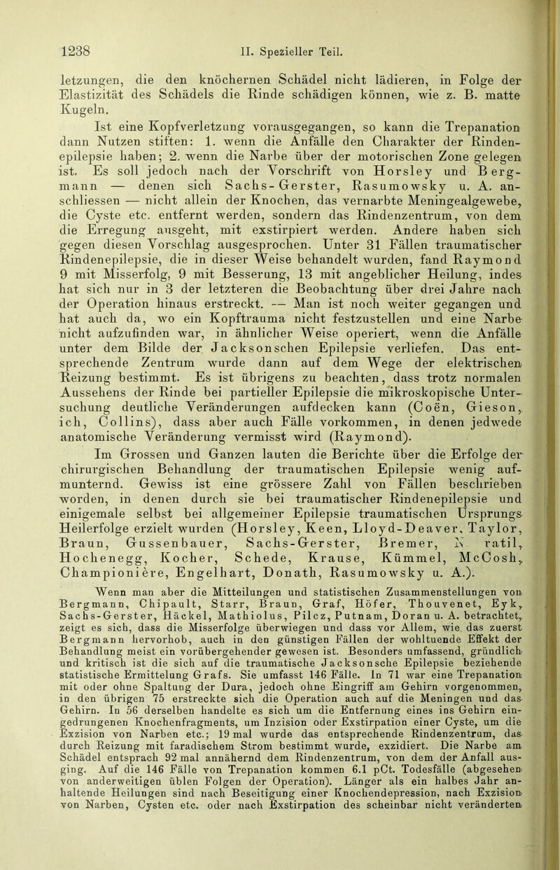 letzungen, die den knöchernen Schädel nicht lädieren, in Folge der Elastizität des Schädels die Rinde schädigen können, wie z. B. matte Kugeln. Ist eine Kopfverletzung vorausgegangen, so kann die Trepanation dann Nutzen stiften: 1. wenn die Anfälle den Charakter der Rinden- epilepsie haben; 2. wenn die Narbe über der motorischen Zone gelegen ist. Es soll jedoch nach der Vorschrift von Horsley und Berg- mann — denen sich Sachs-Gerster, Rasumowsky u. A. an- schliessen — nicht allein der Knochen, das vernarbte Meningealgewebe, die Cyste etc. entfernt werden, sondern das Rindenzentrum, von dem die Erregung ausgeht, mit exstirpiert werden. Andere haben sich gegen diesen Vorschlag ausgesprochen. Unter 31 Fällen traumatischer Rindenepilepsie, die in dieser Weise behandelt wurden, fand Raymond 9 mit Misserfolg, 9 mit Besserung, 13 mit angeblicher Heilung, indes hat sich nur in 3 der letzteren die Beobachtung über drei Jahre nach der Operation hinaus erstreckt. — Man ist noch weiter gegangen und hat auch da, wo ein Kopftrauma nicht festzustellen und eine Narbe nicht aufzufinden war, in ähnlicher Weise operiert, wenn die Anfälle unter dem Bilde der Jacksonschen Epilepsie verliefen. Das ent- sprechende Zentrum wurde dann auf dem Wege der elektrischen Reizung bestimmt. Es ist übrigens zu beachten, dass trotz normalen Aussehens der Rinde bei partieller Epilepsie die mikroskopische Unter- suchung deutliche Veränderungen aufdecken kann (Coen, Gieson,. ich, Collins), dass aber auch Fälle Vorkommen, in denen jedwede anatomische Veränderung vermisst wird (Raymond). Im Grossen und Ganzen lauten die Berichte über die Erfolge der chirurgischen Behandlung der traumatischen Epilepsie wenig auf- munternd. Gewiss ist eine grossere Zahl von Fällen beschrieben worden, in denen durch sie bei traumatischer Rindenepilepsie und einigemale selbst bei allgemeiner Epilepsie traumatischen Ursprungs Heilerfolge erzielt wurden (Horsley, Keen, Lloyd-Deaver, Taylor, Braun, Gussenbauer, Sachs -Gerster, Bremer, ratil. Ho che ne gg, Kocher, Schede, Krause, Kümmel, McCosh,. Championiere. Engelhart, Donath, Rasumowsky u. A.). Wenn man aber die Mitteilungen und statistischen Zusammenstellungen von Bergmann, Chipault, Starr, Braun, Graf, Höfer, Thouvenet, Eyk, Sachs-Gerster, Hackel, Mathiolus, Pilcz, Putnam, Doran u. A. betrachtet,, zeigt es sich, dass die Misserfolge überwiegen und dass vor Allem, wie das zuerst Bergmann hervorhob, auch in den günstigen Fällen der wohltuende Effekt der Behandlung meist ein vorübergehender gewesen ist. Besonders umfassend, gründlich und kritisch ist die sich auf die traumatische Jacksonsche Epilepsie beziehende statistische Ermittelung Grafs. Sie umfasst 146 Fälle, ln 71 war eine Trepanation mit oder ohne Spaltung der Dura, jedoch ohne Eingriff am Gehirn vorgenommen, in den übrigen 75 erstreckte sich die Operation auch auf die Meningen und das^ Gehirn. In 56 derselben handelte es sich um die Entfernung eines ins Gehirn ein- gedrungenen Knochenfragments, um Inzision oder Exstirpation einer Cyste, um die Exzision von Narben etc.; 19 mal wurde das entsprechende Rindenzentrum, das durch Reizung mit faradischem Strom bestimmt wurde, exzidiert. Die Narbe am Schädel entsprach 92 mal annähernd dem Rindenzentrum, von dem der Anfall aus- ging. Auf die 146 Fälle von Trepanation kommen 6.1 pCt. Todesfälle (abgesehen von anderweitigen üblen Folgen der Operation). Länger als ein halbes Jahr an- haltende Heilungen sind nach Beseitigung einer Knochendepression, nach Exzision von Narben, Cysten etc. oder nach Exstirpation des scheinbar nicht veränderten.