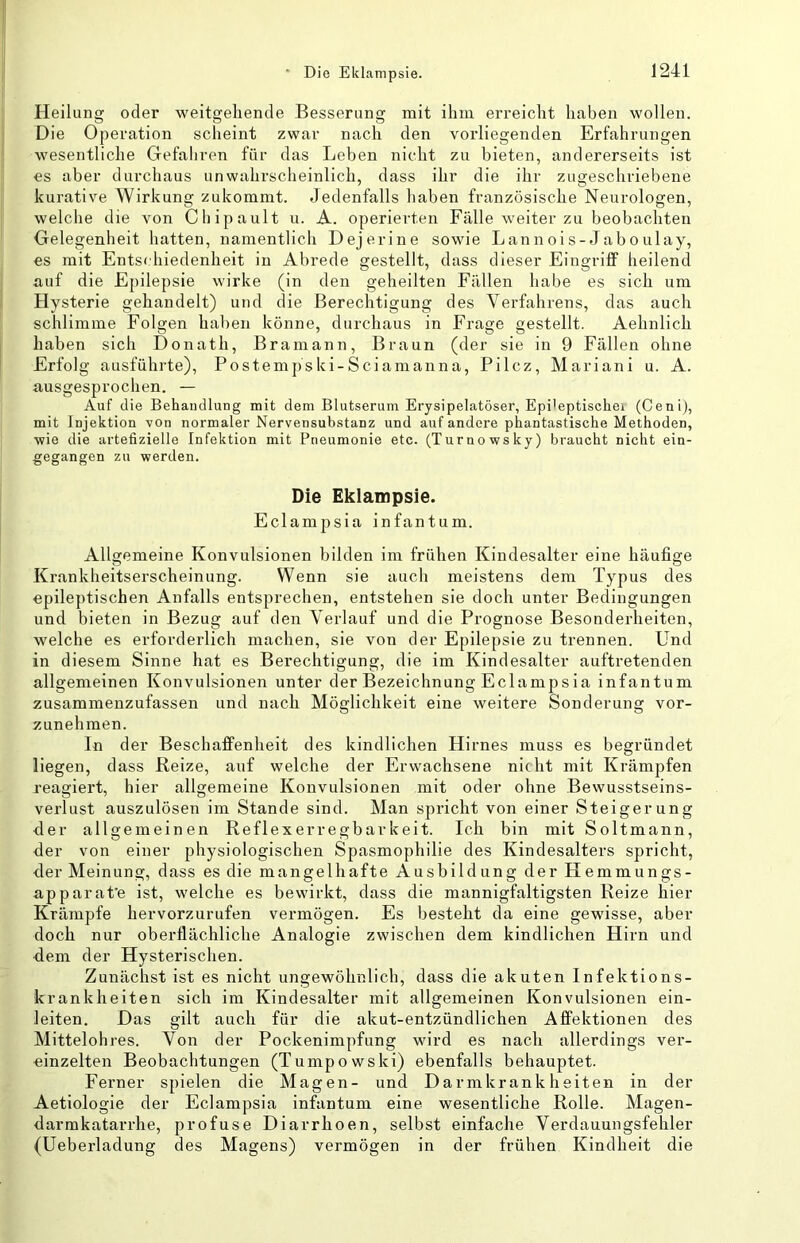 Heilung oder weitgehende Besserung mit ihm erreicht haben wollen. Die Operation scheint zwar nach den voxdiegenden Erfahrungen wesentliche Gefaliren für das Leben nicht zu bieten, andererseits ist es aber durchaus unwahrscheinlich, dass ihr die ihr zugeschriebene kurative Wirkung zukommt. Jedenfalls haben französische Neurologen, welche die von Cliipault u. A. operiei-ten Fälle weiter zu beobachten Gelegenheit hatten, namentlich Dejerine sowie Lannois-Jaboulay, es mit Entschiedenheit in Abrede gestellt, dass dieser Eingriff heilend auf die Epilepsie wirke (in den geheilten Fällen habe es sich um Hysterie gehandelt) und die Berechtigung des Yei'fahrens, das auch schlimme Folgen haben könne, durchaus in Frage gestellt. Aehnlich haben sich Donath, Bramann, Braun (der sie in 9 Fällen ohne Erfolg ausführte), Postempski-Sciamanna, Pilcz, Mariani u. A. ausgesprochen. — Auf die Behandlung mit dem Blutserum Erysipelatöser, Epi’eptischei (Cenij, mit Injektion von normaler Nervensubstanz und auf andere phantastische Methoden, ■wie die artefizielle Infektion mit Pneumonie etc. (Turnowsky) braucht nicht ein- gegangen zu werden. Die Eklampsie. Eclampsia infantum. Allgemeine Konvulsionen bilden im frühen Kindesalter eine häufige Krankheitsei'scheinung. Wenn sie aucli meistens dem Typus des epileptischen Anfalls entsprechen, entstehen sie doch unter Bedingungen und bieten in Bezug auf den Verlauf und die Prognose Besondeidieiten, welche es erforderlich machen, sie von der Epilepsie zu trennen. Und in diesem Sinne hat es Berechtigung, die im Kindesalter auftretenden allgemeinen Konvulsionen unter der Bezeichnung Eclampsia infantum zusammenzufassen und nach Möglichkeit eine weitere Sonderung vor- zunehmen. In der Beschaffenheit des kindlichen Hirnes muss es begründet liegen, dass Beize, auf welche der Erwachsene nicht mit Krämpfen reagiei’t, hier allgemeine Konvulsionen mit oder ohne Bewusstseins- verlust auszulösen im Stande sind. Man spricht von einer Steigerung der allgemeinen Reflexerregbarkeit. Ich bin mit Soltmann, der von einer physiologischen Spasmophilie des Kindesalters spricht, der Meinung, dass es die mangelhafte Ausbildung der Hemmungs- apparat'e ist, welche es bewirkt, dass die mannigfaltigsten Reize hier Krämpfe hervorzurufen vermögen. Es besteht da eine gewisse, aber doch nur oberflächliche Analogie zwischen dem kindlichen Hirn und d.em der Hysterischen. Zunächst ist es nicht ungewöhnlich, dass die akuten Infektions- krankheiten sich im Kindesalter mit allgemeinen Konvulsionen ein- leiten. Das gilt auch für die akut-entzündlichen Affektionen des Mittelohx-es. Von der Pockenimpfung wird es nach allerdings vei’- einzelten Beobachtungen (Tumpowski) ebenfalls behauptet. Ferner spielen die Magen- und Darmkrankheiten in der Aetiologie der Eclampsia infantum eine wesentliche Rolle. Magen- darmkatai-rhe, profuse Diarrhoen, selbst einfache Verdauungsfehler (Ueberladung des Magens) vermögen in der frühen Kindheit die