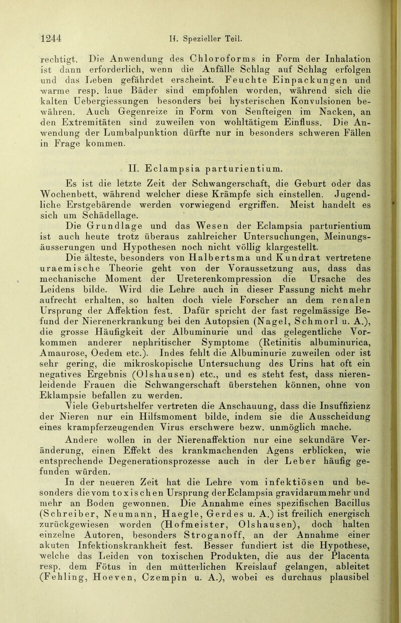 rechtigt. Die Anwendung des Chloroforms in Form der Inhalation ist dann erforderlich, wenn die Anfälle Schlag auf Schlag erfolgen und das lieben gefährdet erscheint. Feuchte Einpackungen und warme resp. laue Bäder sind empfohlen worden, während sich die kalten Uebergiessungen besonders bei hysterischen Konvulsionen be- währen. Auch Gegenreize in Form von Senfteigen im Nacken, an den Extremitäten sind zuweilen von wohltätigem Einfluss. Die An- wendung der Lumbalpunktion dürfte nur in besonders schweren Fällen in Frage kommen. II. Eclampsia parturientium. Es ist die letzte Zeit der Schwangerschaft, die Geburt oder das Wochenbett, während welcher diese Krämpfe sich einstellen. Jugend- liche Erstgebärende werden vorwiegend ergriffen. Meist handelt es sich um Schädellage. Die Grundlage und das Wesen der Eclampsia parturientium ist auch heute trotz überaus zahlreicher Untersuchungen, Meinungs- äusserungen und Hypothesen noch nicht völlig klargestellt. Die älteste, besonders von Halbertsma und Kundrat vertretene uraemische Theorie geht von der Voraussetzung aus, dass das mechanische Moment der Ureterenkompression die Ursache des Leidens bilde. Wird die Lehre auch in dieser Fassung nicht mehr aufrecht erhalten, so halten doch viele Forscher an dem renalen Ursprung der Afifektion fest. Dafür spricht der fast regelmässige Be- fund der Nierenerkrankung bei den Autopsien (Nagel, Schmorl u. A.), die grosse Häufigkeit der Albuminurie und das gelegentliche Vor- kommen anderer nephritischer Symptome (Retinitis albuminurica, Amaurose, Oedem etc.). Indes fehlt die Albuminurie zuweilen oder ist sehr gering, die mikroskopische Untersuchung des Urins hat oft ein negatives Ergebnis (Olshausen) etc., und es steht fest, dass nieren- leidende Frauen die Schwangerschaft überstehen können, ohne von Eklampsie befallen zu werden. Viele Geburtshelfer vertreten die Anschauung, dass die Insuffizienz der Nieren nur ein Hilfsmoment bilde, indem sie die Ausscheidung eines krampferzeugenden Virus erschwere bezw. unmöglich mache. Andere wollen in der Nierenaffektion nur eine sekundäre Ver- änderung, einen Effekt des krankmachenden Agens erblicken, wie entsprechende Degenerationsprozesse auch in der Leber häufig ge- funden würden. In der neueren Zeit hat die Lehre vom infektiösen und be- sonders dievom toxischen Ursprung derEclampsia gravidarum mehr und mehr an Boden gewonnen. Die Annahme eines spezifischen Bacillus (Schreiber, Neumann, Haegle, Gerd es u. A.) ist freilich energisch zurückgewiesen worden (Hofmeister, Olshausen), doch halten einzelne Autoren, besonders Stroganoff, an der Annahme einer akuten Infektionskrankheit fest. Besser fundiert ist die Hypothese, welche das lieiden von toxischen Produkten, die aus der Placenta resp. dem Fötus in den mütterlichen Kreislauf gelangen, ableitet (Fehling, Hoeven, Czempin u. A.), wobei es durchaus plausibel