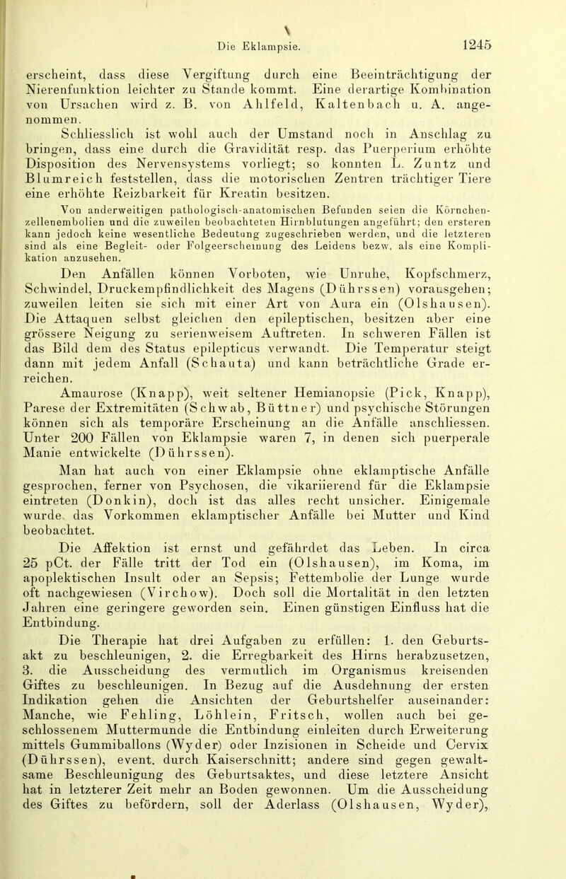 \ erscheint, dass diese Yergiftung durch eine Beeinträchtigung der Nierenfunktion leichter zu Stande kommt. Eine derartige Kombination von Ursachen wird z. B. von Ahlfeld, Kaltenbach u. A. ange- nommen. Schliesslich ist wohl auch der Umstand noch in Anschlag zu bringen, dass eine durch die Gravidität resp. das Puerperium erhöhte Disposition des Nervensystems vorliegt; so konnten L. Zuntz und Blumreich feststellen, dass die motorischen Zentren trächtiger Tiere eine erhöhte Reizbarkeit für Kreatin besitzen. Von anderweitigen pathologisch-anatomischen Befunden seien die Körnchen- zellenembolien und die zuweilen beobachteten Hirnblutungen angeführt; den ersteren kann jedoch keine wesentliche Bedeutung zugeschrieben werden, und die letzteren sind als eine Begleit- oder Folgeerscheinung des Leidens bezw. als eine Kompli- kation anzusehen. Den Anfällen können Yorboten, wie Unruhe, Kopfschmerz, Schwindel, Druckempfindlichkeit des Magens (Dührssen) vorausgehen; zuweilen leiten sie sich mit einer Art von Aura ein (Olshausen). Die Attaquen selbst gleichen den epileptischen, besitzen aber eine grössere Neigung zu serienweisem Auftreten. In schweren Fällen ist das Bild dem des Status epilepticus verwandt. Die Temperatur steigt dann mit jedem Anfall (Schauta) und kann beträchtliche Grade er- reichen. Amaurose (Knapp), weit seltener Hemianopsie (Pick, Knapp), Parese der Extremitäten (Schwab, Büttner) und psychische Störungen können sich als temporäre Erscheinung an die Anfälle anschliessen. Unter 200 Fällen von Eklampsie waren 7, in denen sich puerperale Manie entwickelte (Dührssen). Man hat auch von einer Eklampsie ohne eklamptische Anfälle gesprochen, ferner von Psychosen, die vikariierend für die Eklampsie eintreten (Donkin), doch ist das alles recht unsicher. Einigemale wurde, das Yorkommen eklamptischer Anfälle bei Mutter und Kind beobachtet. Die Affektion ist ernst und gefährdet das Leben. In circa 25 pCt. der Fälle tritt der Tod ein (Olshausen), im Koma, im apoplektischen Insult oder an Sepsis; Fettembolie der Lunge wurde oft nachgewiesen (Virchow). Doch soll die Mortalität in den letzten Jahren eine geringere geworden sein. Einen günstigen Einfluss hat die Entbindung. Die Therapie hat drei Aufgaben zu erfüllen: 1. den Geburts- akt zu beschleunigen, 2. die Erregbarkeit des Hirns herabzusetzen, 3. die Ausscheidung des vermutlich im Organismus kreisenden Giftes zu beschleunigen. In Bezug auf die Ausdehnung der ersten Indikation gehen die Ansichten der Geburtshelfer auseinander: Manche, wie Fehling, Löhlein, Fritsch, wollen auch bei ge- schlossenem Muttermunde die Entbindung einleiten durch Erweiterung mittels Gummiballons (Wyder) oder Inzisionen in Scheide und Cervix (Dührssen), event. durch Kaiserschnitt; andere sind gegen gewalt- same Beschleunigung des Geburtsaktes, und diese letztere Ansicht hat in letzterer Zeit mehr an Boden gewonnen. Um die Ausscheidung des Giftes zu befördern, soll der Aderlass (Olshausen, Wyder),