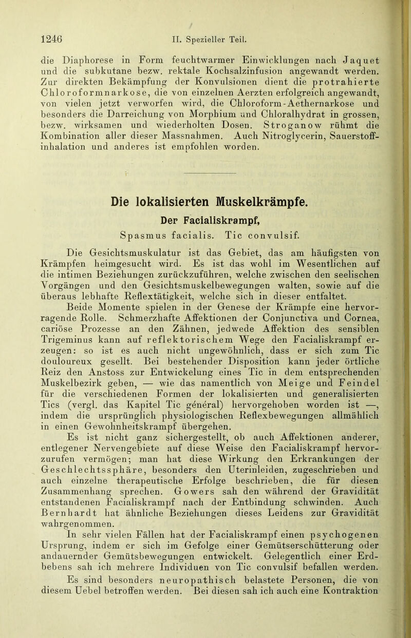 die Diaphorese in Form feuclitwarmer Einwieklungen nach Jaquet und die subkutane bezw. rektale Kochsalzinfusion angewandt werden. Zur direkten Bekämpfung der Konvulsionen dient die protrahierte Chloroformnarkose, die von einzelnen Aerzten erfolgreich angewandt, von vielen jetzt verworfen wird, die Chloroform-Aethernarkose und besonders die Darreichung von Morphium und Chloralhydrat in grossen, bezw. wirksamen und wiederholten Dosen. Stroganow rühmt die Kombination aller dieser Massnahmen. Auch Nitroglycerin, Sauerstoff- inhalation und anderes ist empfohlen worden. Die lokalisierten Muskelkrämpfe. Der Faeialiskrampf, Spasmus facialis. Tic convulsif. Die Gesichtsmuskulatur ist das Gebiet, das am häufigsten von Krämpfen heimgesucht wird. Es ist das wohl im Wesentlichen auf die intimen Beziehungen zurückzuführen, welche zwischen den seelischen Vorgängen und den Gesichtsmuskelbewegungen walten, sowie auf die überaus lebhafte Reflextätigkeit, welche sich in dieser entfaltet. Beide Momente spielen in der Genese der Krämpfe eine hervor- ragende Rolle. Schmerzhafte Affektionen der Conjunctiva und Cornea, cariöse Prozesse an den Zähnen, jedwede Affektion des sensiblen Trigeminus kann auf reflektorischem Wege den Faeialiskrampf er- zeugen: so ist es auch nicht ungewöhnlich, dass er sich zum Tic douloureux gesellt. Bei bestehender Disposition kann jeder örtliche Reiz den Anstoss zur Entwickelung eines Tic in dem entsprechenden Muskelbezirk geben, — wie das namentlich von Meige und Feindei für die verschiedenen Formen der lokalisierten und generalisierten Tics (vergl. das Kapitel Tic general) hervorgehoben worden ist —, indem die ursprünglich physiologischen Reflexbewegungen allmählich in einen Gewohnheitskrampf übergehen. Es ist nicht ganz sichergestellt, ob auch Affektionen anderer, entlegener Nervengebiete auf diese Weise den Faeialiskrampf hervor- zurufen vermögen; man hat diese Wirkung den Erkrankungen der Geschlechtssphäre, besonders den Uterinleiden, zugeschrieben und auch einzelne therapeutische Erfolge beschrieben, die für diesen Zusammenhang sprechen. Gowers sah den während der Gravidität entstandenen Facialiskramj>f nach der Entbindung schwinden. Auch Bernhardt hat ähnliche Beziehungen dieses Leidens zur Gravidität wahrgenommen. In sehr vielen Fällen hat der Faeialiskrampf einen psychogenen Ursprung, indem er sich im Gefolge einer Gemütserschütterung oder andauernder Gemütsbewegungen entwickelt. Gelegentlich einer Erd- bebens sah ich mehrere Individuen von Tic convulsif befallen werden. Es sind besonders neuropathisch belastete Personen, die von diesem Uebel betroffen werden. Bei diesen sah ich auch eine Kontraktion