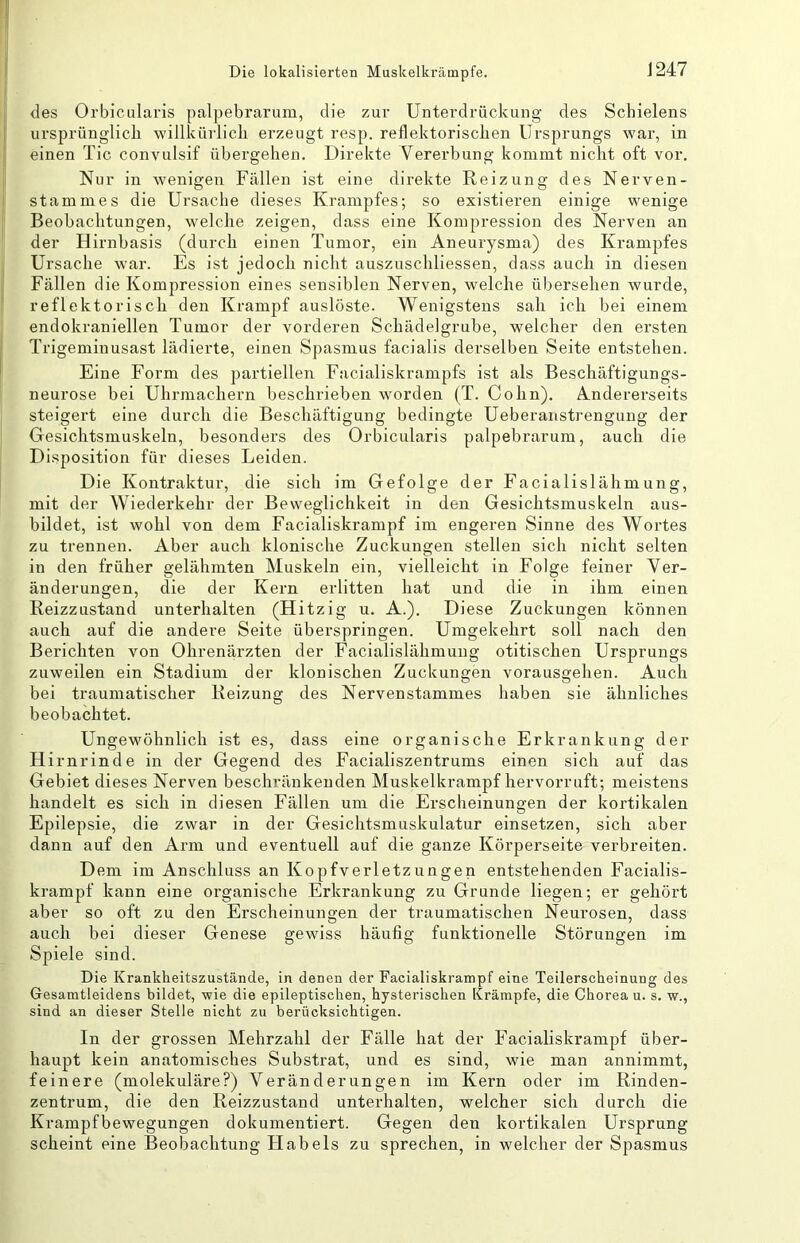 des Orbicularis palpebrarum, die zur Unterdrückung des Schielens ursprünglich willkürlich erzeugt resp. reflektoriscken Ursprungs war, in einen Tic convulsif übergehen. Direkte Vererbung kommt nicht oft vor. Nur in wenigen Fällen ist eine direkte Reizung des Nerven- stamme s die Ursache dieses Krampfes; so existieren einige wenige Beobachtungen, welche zeigen, dass eine Kompression des Nerven an der Hirnbasis (durch einen Tumor, ein Aneurysma) des Krampfes Ursache war. Es ist jedoch nicht auszuschliessen, dass auch in diesen Fällen die Kompression eines sensiblen Nerven, welche übersehen wurde, reflektorisch den Krampf auslöste. Wenigstens sah ich bei einem endokraniellen Tumor der vorderen Schädelgrube, welcher den ersten Trigeminusast lädierte, einen Spasmus facialis derselben Seite entstehen. Eine Form des partiellen Facialiskrampfs ist als Beschäftigungs- neurose bei Uhrmachern beschrieben worden (T. Cohn). Andererseits steigert eine durch die Beschäftigung bedingte Ueberanstrengung der Gesichtsmuskeln, besonders des Orbicularis palpebrarum, auch die Disposition für dieses Leiden. Die Kontraktur, die sich im Gefolge der Facialislähmung, mit der Wiederkehr der Beweglichkeit in den Gesichtsmuskeln aus- bildet, ist wohl von dem Facialiskrampf im engeren Sinne des Wortes zu trennen. Aber auch klonische Zuckungen stellen sich nicht selten in den früher gelähmten Muskeln ein, vielleicht in Folge feiner Ver- änderungen, die der Kern erlitten hat und die in ihm einen Reizzustand unterhalten (Hitzig u. A.). Diese Zuckungen können auch auf die andere Seite überspringen. Umgekehrt soll nach den Berichten von Ohrenärzten der Facialislähmung otitischen Ursprungs zuweilen ein Stadium der klonischen Zuckungen vorausgehen. Auch bei traumatischer Reizung des Nervenstammes haben sie ähnliches beobachtet. Ungewöhnlich ist es, dass eine organische Erkrankung der Hirnrinde in der Gegend des Facialiszentrums einen sich auf das Gebiet dieses Nerven beschränkenden Muskelkrampf hervorruft; meistens handelt es sich in diesen Fällen um die Erscheinungen der kortikalen Epilepsie, die zwar in der Gesichtsmuskulatur einsetzen, sich aber dann auf den Arm und eventuell auf die ganze Körperseite verbreiten. Dem im Anschluss an Kopfverletzungen entstehenden Facialis- krampf kann eine organische Erkrankung zu Grunde liegen; er gehört aber so oft zu den Erscheinunsren der traumatischen Neurosen, dass auch bei dieser Genese gewdss häufig funktionelle Störungen im Spiele sind. Die Krankheitszustände, in denen der Facialiskrampf eine Teilerscheinung des Gesamtleidens bildet, wie die epileptischen, hysterischen Krämpfe, die Chorea u. s. w., sind an dieser Stelle nicht zu berücksichtigen. In der grossen Mehrzahl der Fälle hat der Facialiskrampf über- haupt kein anatomisches Substrat, und es sind, wie man annimmt, feinere (molekuläre?) Veränderungen im Kern oder im Rinden- zentrum, die den Reizzustand unterhalten, welcher sich durch die Krampfbewegungen dokumentiert. Gegen den kortikalen Ursprung scheint eine Beobachtung Habels zu sprechen, in welcher der Spasmus