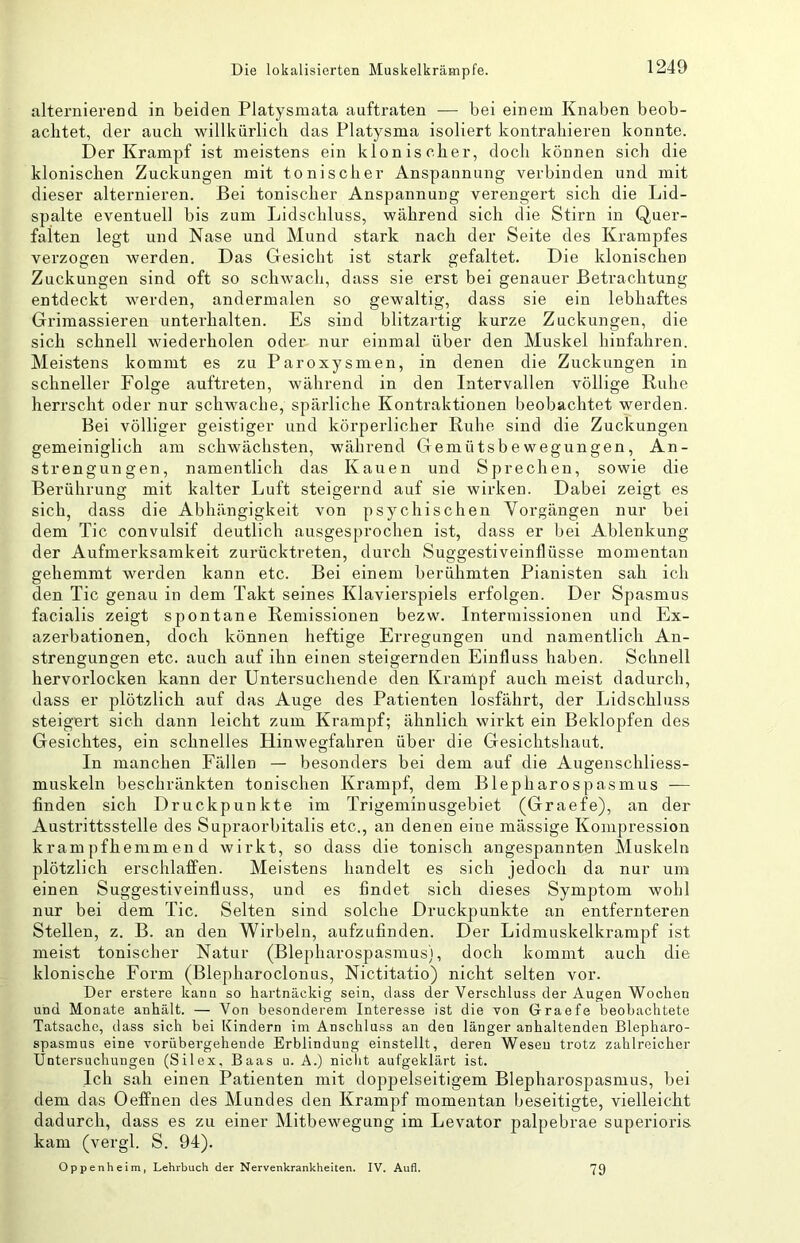 alternierend in beiden Platysniata auftraten — bei einem Knaben beob- achtet, der auch willkürlich das Platysma isoliert kontrahieren konnte. Der Krampf ist meistens ein klonischer, doch können sich die klonischen Zuckungen mit tonischer Anspannung verbinden und mit dieser alternieren. Bei tonischer Anspannung verengert sich die Lid- spalte eventuell bis zum Lidschluss, während sich die Stirn in Quer- faiten legt und Nase und Mund stark nach der Seite des Krampfes verzogen werden. Das Gesicht ist stark gefaltet. Die klonischen Zuckungen sind oft so schwach, dass sie erst bei genauer Betrachtung entdeckt werden, andermalen so gewaltig, dass sie ein lebhaftes Grimassieren unterhalten. Es sind blitzartig kurze Zuckungen, die sich schnell wiederholen oder nur einmal über den Muskel hinfahren. Meistens kommt es zu Paroxysmen, in denen die Zuckungen in schneller Folge auftx’eten, während in den Intervallen völlige Ruhe herrscht oder nur schwache, spärliche Kontraktionen beobachtet werden. Bei völliger geistiger und körperlicher Ruhe sind die Zuckungen gemeiniglich am schwächsten, während Gemütsbewegungen, An- strengungen, namentlich das Kauen und Sprechen, sowie die Berührung mit kalter Luft steigernd auf sie wirken. Dabei zeigt es sich, dass die Abhängigkeit von psychischen Vorgängen nur bei dem Tic convulsif deutlich ausgesprochen ist, dass er bei Ablenkung der Aufmerksamkeit zurücktreten, durch Suggestiveinflüsse momentan gehemmt werden kann etc. Bei einem berühmten Pianisten sah ich den Tic genau in dem Takt seines Klavierspiels erfolgen. Der Spasmus facialis zeigt spontane Remissionen bezw. Interniissionen und Ex- azerbationen, doch können heftige Erregungen und namentlich An- strengungen etc. auch auf ihn einen steigernden Einfluss haben. Schnell hervorlocken kann der Untersuchende den Kranlpf auch meist dadurch, dass er plötzlich auf das Auge des Patienten losfährt, der Lidschluss steigert sich dann leicht zum Krampf; ähnlich wirkt ein Beklopfen des Gesichtes, ein schnelles Hinwegfaliren über die Gesichtshaut. In manchen Fällen — besonders bei dem auf die Augenschliess- muskeln beschränkten tonischen Krampf, dem Blepharospasmus — finden sich Druckpunkte im Trigeniinusgebiet (Graefe), an der Austrittsstelle des Supraorbitalis etc., an denen eine mässige Kompression krampfhemmend wirkt, so dass die tonisch angespannten Muskeln plötzlich erschlaffen. Meistens handelt es sich jedoch da nur um einen Suggestiveinfluss, und es findet sich dieses Symptom wohl nur bei dem Tic. Selten sind solche Druckpunkte an entfernteren Stellen, z. B. an den Wirbeln, aufzufinden. Der Lidmuskelkrampf ist meist tonischer Natur (Blepharospasmus), doch kommt auch die klonische Form (Blepharoclonus, Nictitatio) nicht selten vor. Der erstere kaim so hartnäckig sein, dass der Verschluss der Augen Wochen und Monate anhält. — Von besonderem Interesse ist die von Graefe beobachtete Tatsache, dass sich bei Kindern im Anschluss an den länger anhaltenden Blepharo- spasmus eine vorübergehende Erblindung einstellt, deren Wesen trotz zahlreicher Untersuchungen (Silex, Baas u. A.) nicht aufgeklärt ist. Ich sah einen Patienten mit doppelseitigem Blepharospasmus, bei dem das Oeffnen des Mundes den Krampf momentan beseitigte, vielleicht dadurch, dass es zu einer Mitbewegung im Levator palpebrae superioris kam (vergl. S. 94). Oppenheim, Lehrbuch der Nervenkrankheiten. IV. Aufl. 79