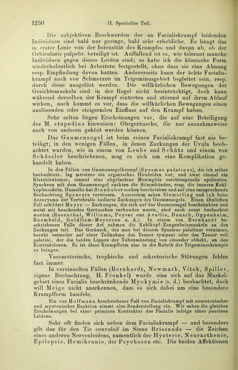 Die subjektiven Beschwerden der an Facialiskrampf leidenden Individuen sind bald nur geringe, bald sehr erhebliche. Es hängt das in erster Linie von der Intensität des Krampfes und davpn ab, ob der Orbicularis palpebr. beteiligt ist. Auffallend ist es, wie tolerant manche Individuen gegen dieses Leiden sind; so habe ich die klonische Form wiederholentlich bei Arbeitern festgestellt, ohne dass sie eine Ahnung resp. Empfindung davon hatten. Andererseits kann der ächte Facialis- krampf auch von Schmerzen im Trigeminusgebiet begleitet sein, resp. durch diese ausgelöst werden. Die willkürlichen Bewegungen der Gesichtsmuskeln sind in der Regel nicht beeinträchtigt, doch kann während derselben der Krampf eintreten und störend auf ihren Ablauf wirken, auch kommt es vor, dass die willkürlichen Bewegungen einen auslösenden oder steigernden Einfluss auf den Krampf haben. Sehr selten liegen Erscheinungen vor, die auf eine Beteiligung des M. stapedius hinweisen: Ohrgeräusche, die nur ausnahmsweise auch von anderen gehört werden können. Das Gaumensegel ist beim reinen Facialiskrampf fast nie be- teiligt; in den wenigen Fällen, in denen Zuckungen der Uvula beob- achtet wurden, wie in einem von Leube und Schütz und einem von Schüssler beschriebenen, mag es sich um eine Komplikation ge- handelt haben. In den Fällen von Gaumensegelkrampf (Spasmus palatinus), die ich. selbst beobachtete, lag meistens ein organisches Hirnleiden vor, und zwar einmal ein Kleinhirntumor, einmal eine abgelautene Meningitis cerebrospinalis epidemica. Synchron mit dem Gaumensegel zuckten die Stimmbänder, resp. die inneren Kehl- kopfmuskeln. Dasselbe hat Sinnhuber soeben beschrieben und auf eine entsprechende Beobachtung Spencers verwiesen. Ausserdem sahen Siemerling und ich beim Aneurysma der Vertebralis isolierte Zuckungen des Gaumensegels. Einen ähnlichen Fall schildert Meyer. — Zuckungen, die sich auf das Gaumensegel beschränkten und meist mit knackenden Geräuschen verbunden waren, sind auch sonst beobachtet worden tRosenthal, Williams, Peyser und Avellis, Donath, Oppenheim, Roemheld, Goldflam-Meyerson u. A.). In einem von Bernhardt be- schriebenen Falle dieser Art nahmen die Kehlkopf-Zungenbeinmuskeln an den Zuckungen teil. Das Geräusch, das man bei diesem Spasmus palatinus vernimmt, beruht entweder auf einer Teilnahme des Tensor tympani oder des Tensor veli palatini, der die beiden Lippen der Tubenmündung von einander abhebt, an den Kontraktionen. Es ist diese Krampfform also in die Rubrik der Trigeminuskrämpfe zu bringen. Yasomotorische, trophische und sekretorische Störungen fehlen fast immer. In vereinzelten Fällen (Bernhardt, Newmark, Vitek, Spiller, eigene Beobachtung, H. Frenkel) wurde eine sich auf das Muskel- gebiet eines Facialis beschränkende Myokymie (s. d.) beobachtet, doch will Meige nicht anerkennen, dass es sich dabei um eine besondere Krampfform handele. Ein von Hoffmann beschriebener Fall von Facialiskrampf mit neurotonischer und myotonischer Reaktion nimmt eine Sonderstellung ein. Wir sahen die gleichen Erscheinungen bei einer primären Kontraktur des Facialis infolge eines poutinen Leidens. Sehr oft finden sich neben dem Facialiskrampf — und besonders gilt das für den Tic convulsif im Sinne Brissauds — die Zeichen eines anderen Nervenleidens, namentlich der Hysterie, Neurasthenie, Epilepsie, Hemikranie, der Psychosen etc. Die beiden Affektionen