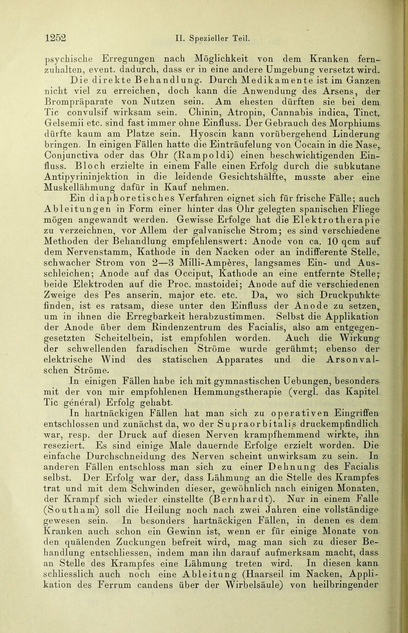 psychische Erregungen nach Möglichkeit von dem Kranken fern- zuhalten, event. dadurch, dass er in eine andere Umgebung versetzt wird. Die direkte Behandlung. Durch Medikamente ist im Ganzen nicht viel zu erreichen, doch kann die Anwendung des Arsens, der Brompräparate von Nutzen sein. Am ehesten dürften sie bei dem Tic convulsif wirksam sein. Chinin, Atropin, Cannabis indica, Tinct. Gelsemii etc. sind fast immer ohne Einfluss. Der Gebrauch des Morphiums dürfte kaum am Platze sein. Hyoscin kann vorübergehend Linderung bringen. In einigen Fällen hatte die Einträufelung von Cocain in die Nase,, Conjunctiva oder das Ohr (Rampoldi) einen beschwichtigenden Ein- fluss. Bloch erzielte in einem Falle einen Erfolg durch die subkutane Antipyrininjektion in die leidende Gesichtshälfte, musste aber eine Muskellähmung dafür in Kauf nehmen. Ein diaphoretisches Verfahren eignet sich für frische Fälle; auch Ableitungen in Form einer hinter das Ohr gelegten spanischen Fliege mögen angewandt werden. Gewisse Erfolge hat die Elektrotherapie zu vei’zeichnen, vor Allem der galvanische Strom; es sind verschiedene Methoden der Behandlung empfehlenswert: Anode von ca. 10 qcm auf dem Nervenstamm, Kathode in den Nacken oder an indifferente Stelle,, schwacher Strom von 2—3 Milli-Amperes, langsames Ein- und Aus- schleichen; Anode auf das Occiput, Kathode an eine entfernte Stelle;- beide Elektroden auf die Proc. mastoidei; Anode auf die verschiedenen Zweige des Pes anserin. major etc. etc. Da, wo sich Druckpuhkte- finden, ist es ratsam, diese unter den Einfluss der Anode zu setzen^ um in ihnen die Erregbarkeit herabzustimmen. Selbst die Applikation der Anode über dem Rindenzentrum des Facialis, also am entgegen- gesetzten Scheitelbein, ist empfohlen worden. Auch die Wirkung der schwellenden faradischen Ströme wurde gerühmt; ebenso der elektrische Wind des statischen Apparates und die Arsonval- schen Ströme. In einigen Fällen habe ich mit gymnastischen üebungen, besondere mit der von mir empfohlenen Hemmungstherapie (vergl. das Kapitel Tic general) Erfolg gehabt. In hartnäckigen Fällen hat man sich zu operativen Eingriffen entschlossen und zunächst da, wo der Supraorbitalis druckempfindlich war, resp. der Druck auf diesen Nerven krampfhemmend wirkte, ihn reseziert. Es sind einige Male dauernde Erfolge erzielt worden. Die einfache Durchschneidung des Nerven scheint unwirksam zu sein. In anderen Fällen entschloss man sich zu einer Dehnung des Facialis selbst. Der Erfolg war der, dass Lähmung an die Stelle des Krampfes trat und mit dem Schwinden dieser, gewöhnlich nach einigen Monaten, der Krampf sich wieder einstellte (Bernhardt). Nur in einem Falle (Southam) soll die Heilung noch nach zwei Jahren eine vollständige gewesen sein. In besonders hartnäckigen Fällen, in denen es dem Kranken auch schon ein Gewinn ist, wenn er für einige Monate von den quälenden Zuckungen befreit wird, mag man sich zu dieser Be- handlung entschliessen, indem man ihn darauf aufmerksam macht, dass an Stelle des Krampfes eine Lähmung treten wird. In diesen kann schliesslich auch noch eine Ableitung (Haarseil im Nacken, Appli- kation des Ferrum candens über der Wirbelsäule) von heilbringender