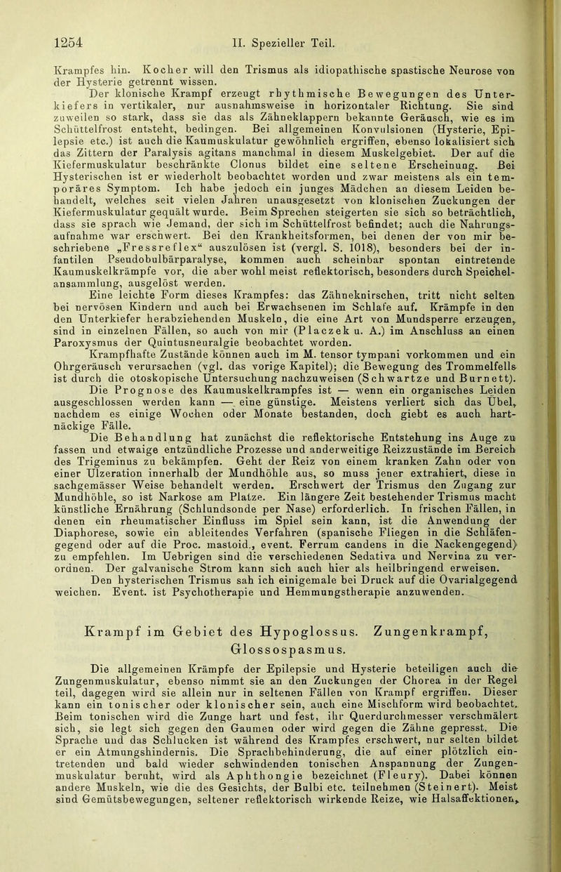Krampfes hin. Kocher will den Trismus als idiopathische spastische Neurose von der Hysterie getrennt wissen. Her klonische Krampf erzeugt rhythmische Bewegungen des Unter- kiefers in vertikaler, nur ausnahmsweise in horizontaler Richtung. Sie sind zuweilen so stark, dass sie das als Zähneklappern bekannte Geräusch, wie es im Schüttelfrost entsteht, bedingen. Bei allgemeinen Konvulsionen (Hysterie, Epi- lepsie etc.) ist auch die Kaumuskulatur gewöhnlich ergriffen, ebenso lokalisiert sich das Zittern der Paralysis agitans manchmal in diesem Muskelgebiet. Der auf die Kiefermuskulatur beschränkte Clonus bildet eine seltene Erscheinung. Bei Hysterischen ist er wiederholt beobachtet worden und zwar meistens als ein tem- poräres Symptom. Ich habe jedoch ein junges Mädchen an diesem Leiden be- handelt, welches seit vielen Jahren unausgesetzt von klonischen Zuckungen der Kiefermuskulatur gequält wurde. Beim Sprechen steigerten sie sich so beträchtlich, dass sie sprach wie Jemand, der sich im Schüttelfrost befindet; auch die Nahrungs- aufnahme war erschwert. Bei den Krankheitsfoi-men, bei denen der von mir be- schriebene „Fressreflex“ auszulösen ist (vergl. S. 1018), besonders bei der in- fantilen Pseudobulbärparalyse, kommen auch scheinbar spontan eintretende Kaumuskelkrämpfe vor, die aber wohl meist reflektorisch, besonders durch Speichel- ansammlung, ausgelöst werden. Eine leichte Form dieses Krampfes: das Zähneknirschen, tritt nicht selten bei nervösen Kindern und auch bei Erwachsenen im Schlafe auf. Krämpfe in den den Unterkiefer herabziehenden Muskeln, die eine Art von Mundsperre erzeugen, sind in einzelnen Fällen, so auch von mir (Placzek u. A.) im Anschluss an einen Paroxysmus der Quintusneuralgie beobachtet worden. Krampfhafte Zustände können auch im M. tensor tympani Vorkommen und ein Ohrgeräusch verursachen (vgl. das vorige Kapitel); die Bewegung des Trommelfells ist durch die otoskopische Untersuchung nachzuweisen (Schwartze und Burnett). Die Prognose des Kaumuskelkrampfes ist — wenn ein organisches Leiden ausgeschlossen werden kann — eine günstige. Meistens verliert sich das Übel, nachdem es einige Wochen oder Monate bestanden, doch giebt es auch hart- näckige Fälle. Die Behandlung hat zunächst die reflektorische Entstehung ins Auge zu fassen und etwaige entzündliche Prozesse und anderweitige Reizzustände im Bereich des Trigeminus zu bekämpfen. Geht der Reiz von einem kranken Zahn oder von einer Ulzeration innerhalb der Mundhöhle aus, so muss jener extrahiert, diese in sachgemässer Weise behandelt werden. Erschwert der Trismus den Zugang zur Mundhöhle, so ist Narkose am Platze. Ein längere Zeit bestehender Trismus macht künstliche Ernährung (Schlundsonde per Nase) erforderlich. In frischen Fällen, in denen ein rheumatischer Einfluss im Spiel sein kann, ist die Anwendung der Diaphorese, sowie ein ableitendes Verfahren (spanische Fliegen in die Schläfen- gegend oder auf die Proc. mastoid., event. Ferrum candens in die Nackengegend) zu empfehlen. Im Uebrigen sind die verschiedenen Sedativa und Nervina zu ver- ordnen. Der galvanische Strom kann sich auch hier als heilbringend erweisen. Den hysterischen Trismus sah ich einigemale bei Druck auf die Ovarialgegend weichen. Event, ist Psychotherapie und Hemmungstherapie anzuwenden. Krampf im Gebiet des Hypoglossus. Zungenkrampf, Glossospasmus. Die allgemeinen Krämpfe der Epilepsie und Hysterie beteiligen auch die- Zungenmuskulatur, ebenso nimmt sie an den Zuckungen der Chorea in der Regel teil, dagegen wird sie allein nur in seltenen Fällen von Krampf ergriffen. Dieser kann ein tonischer oder klonischer sein, auch eine Mischform wird beobachtet. Beim tonischen wird die Zunge hart und fest, ihr Querdurchmesser verschmälert sich, sie legt sich gegen den Gaumen oder wird gegen die Zähne gepresst. Die Sprache und das Schlucken ist während des Krampfes erschwert, nur selten bildet er ein Atmungshindernis. Die Sprachbehinderung, die auf einer plötzlich ein- tretenden und bald wieder schwindenden tonischen Anspannung der Zungen- muskulatur beruht, wird als Aphthongie bezeichnet (Fleury). Dabei können andere Muskeln, wie die des Gesichts, der Bulbi etc. teilnehmen (Steinert). Meist sind Gemütsbewegungen, seltener reflektorisch wirkende Reize, wie Halsaffektionen,