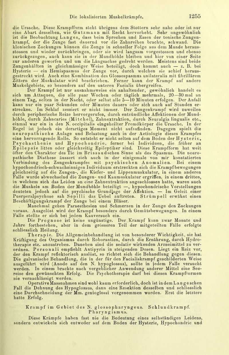 die Ursache. Diese Krampfform steht übrigens dem Stottern sehr nahe oder ist nur eine Abart desselben, wie Gutzmann mit Recht hervorhebt. Sehr ungewöhnlich ist die Beobachtung Langes, dass beim Sprechen und Essen der tonische Zungen- krampf, der die Zunge fast dauernd vor die Zahnreihen brachte, schwand. Die klonischen Zuckungen können die Zunge in schneller Folge aus dem Munde heraus- stossen und wieder zurückbringen, oder sie wird langsam vorgestossen und ebenso zurückgezogen, auch kann sie in der Mundhöhle bleiben und hier von einer Seite zur anderen geworfen und um die Längsachse gedreht werden. Meistens sind beide Zungenhälften in gleichmässiger Weise beteiligt, doch kommt auch — z. B. bei Hysterie — ein Hemispasmus der Zunge vor, durch welchen sie schief heraus- gestreckt wird. Auch eine Kombination des Glossospasmus unilateralis mit fibrillärem Zittern der Muskulatur wird beschrieben. Ferner kann der Krampf auf andere Muskelgebiete, so besonders auf den unteren Facialis übergreifen. Der Krampf ist nur ausnahmsweise ein anhaltender, gewöhnlich handelt es sich um Attaquen, die alle paar Wochen oder täglich mehrmals, 20—30 mal an einem Tag, selten in der Nacht, oder selbst alle 5—10 Minuten erfolgen. Der Anfall kann nur ein paar Sekunden oder Minuten dauern oder sich auch auf Stunden er- strecken. Im Schlaf zessiert er nicht immer. Der Zungenkrampf wird zuweilen durch peripherische Reize hervorgerufen, durch entzündliche Affektionen der Mund- höhle, durch Zahncaries (Mitchel), Zahnextraktion, durch Neuialgia lingualis etc., einmal war ein in den N. occipitalis eingeheilter Fremdkörper die Ursache. In der Regel ist jedoch ein derartiges Moment nicht aufzufinden. Dagegen spielt die neuropathische Anlage und Belastung auch in der Aetiologie dieses Krampfes eine hervorragende Rolle. So entsteht er nicht selten auf dem Boden der Hysterie, Psychasthenie und Hypochondrie, ferner bei Individuen, die früher an Epilepsie litten oder gleichzeitig Epileptiker sind. Diese Krampfform hat weit öfter den Charakter des Tic im Brissaudschen Sinne als des Spasmus. Die neuro- pathische Diathese äussert sich auch in der einigemale von mir konstatierten Verbindung des Zungenkrampfes mit psychischen Anomalien. Bei einem hypochondrisch-schwachsinnigen Individuum erstreckten sich die Krampfbewegungen gleichzeitig auf die Zungen-, die Kiefer- und Lippenmuskulatur, in einem anderen Falle wurde abwechselnd die Zungen- und Kaumuskulatur ergriffen, in einem dritten, in welchem sich das Leiden an eine Zahnextraktion angeschlossen hatte, waren auch die Muskeln am Boden der Mundhöhle beteiligt —, hypochondrische Vorstellungen deuteten jedoch auf die psychische Grundlage der Affektion. — Im Geleit einer Puerperalpsychose sah Sepilli das Uebel auftreten. Strümpell erwähnt einen Beschäftigungskrampf der Zunge bei einem Bläser. Manchmal gehen Paraesthesien und Schmerzen in der Zunge den Zuckungen voraus. Ausgelöst wird der Krampf besonders durch Gemütsbewegungen. In einem Falle stellte er sich bei jedem Kauversuch ein. Die Prognose ist keine ungünstige. Der.Krampf k inn zwar Monate und Jahre fortbestehen, aber in dem grösseren Teil der mitgeteilten Fälle erfolgte schliesslich Heilung. Therapie. Die Allgemeinbehandlung ist von besonderer Wichtigkeit, sie hat Kräftigung des Organismus durch Roborantien, durch die Ernährung, durch Hydro- therapie etc. anzustreben. Daneben sind die sedativ wirkenden Arzneimittel zu ver- ordnen. Personal! empfiehlt Antipyrin in steigenden Dosen. Liegt ein Reiz vor, der den Krampf reflektorisch auslöst, so richtet sich die Behandlung gegen diesen. Die galvanische Behandlung, die in der für den Facialiskrampf geschilderten Weise ausgeführt wird (Anode auf den N. hypoglossus), sollte in jedem Falle versucht werden. In einem brachte nach vergeblicher Anwendung anderer Mittel eine See- reise den gewünschten Erfolg. Die Psychotherapie darf bei diesen Krampflormen nie vernachlässigt werden. Operative Massnahmen sind wohl kaum erforderlich, doch ist in dem Lang eschen Fall die Dehnung des Hypoglossus, dann eine Resektion desselben und schliesslich eine Durchschneidung der Mm. genioglossi vorgenommen worden. Erst die letztere hatte Erfolg. Krampf im Gebiet des N. glossopharyngeus. Schlundkrampf. Pharyngismus. Diese Krämpfe haben fast nie die Bedeutung eines selbständigen Leidens, sondern entwickeln sich entweder auf dem Boden der Hysterie, Hypochondrie und