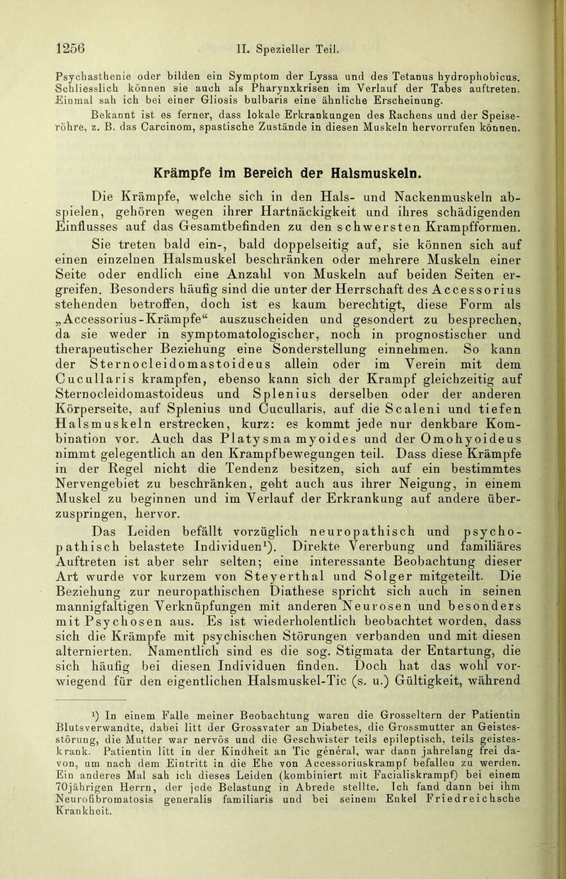 Psychasthenie oder bilden ein Symptom der Lyssa und des Tetanus hydropliobicus. Schliesslich können sie auch als Pharynxkrisen im Verlauf der Tabes auftreten. Einmal sah ich bei einer Gliosis bulbaris eine ähnliche Erscheinung. Bekannt ist es ferner, dass lokale Erkrankungen des Rachens und der Speise- röhre, z. B. das Carcinom, spastische Zustände in diesen Muskeln hervorrufen können. Krämpfe im Bereich der Halsmuskeln. Die Krämpfe, welche sich in den Hals- und Nackenmuskeln ab- spielen, gehören wegen ihrer Hartnäckigkeit und ihres schädigenden Einflusses auf das Gesamtbefinden zu den schwersten Krampfformen. Sie treten bald ein-, bald doppelseitig auf, sie können sich auf einen einzelnen Halsmuskel beschränken oder mehrere Muskeln einer Seite oder endlich eine Anzahl von Muskeln auf beiden Seiten er- greifen. Besonders häufig sind die unter der Herrschaft des Accessorius stehenden betroffen, doch ist es kaum berechtigt, diese Form als „Accessorius-Krämpfe“ auszuscheiden und gesondert zu besprechen, da sie weder in symptomatologischer, noch in prognostischer und therapeutischer Beziehung eine Sonderstellung einnehmen. So kann der Sternocleidomastoideus allein oder im Verein mit dem Cucullaris krampfen, ebenso kann sich der Krampf gleichzeitig auf Sternocleidomastoideus und Spienius derselben oder der anderen Körperseite, auf Splenius und Cucullaris, auf die Scaleni und tiefen Halsmuskeln erstrecken, kurz: es kommt jede nur denkbare Kom- bination vor. Auch das Platysma myoides und der Omohyoideus nimmt gelegentlich an den Krampfbewegungen teil. Dass diese Krämpfe in der Regel nicht die Tendenz besitzen, sich auf ein bestimmtes Nervengebiet zu beschränken, geht auch aus ihrer Neigung, in einem Muskel zu beginnen und im Verlauf der Erkrankung auf andere über- zuspringen, hervor. Das Leiden befällt vorzüglich neuropathisch und psycho- pathisch belastete Individuen^). Direkte Vererbung und familiäres Auftreten ist aber sehr selten; eine interessante Beobachtung dieser Art wurde vor kurzem von Steyerthal und Solger mitgeteilt. Die Beziehung zur neuropathischen Diathese spricht sich auch in seinen mannigfaltigen Verknüpfungen mit anderen Neurosen und besonders mit Psychosen aus. Es ist wiederholentlich beobachtet worden, dass sich die Krämpfe mit psychischen Störungen verbanden und mit diesen alternierten. Namentlich sind es die sog. Stigmata der Entartung, die sich häufig bei diesen Individuen finden. Doch hat das wohl vor- wiegend für den eigentlichen Halsmuskel-Tic (s. u.) Gültigkeit, während 1) In einem Falle meiner Beobachtung waren die Grosseltern der Patientin Blutsverwandte, dabei litt der Grossvater an Diabetes, die Grossmutter an Geistes- störung, die Mutter war nervös und die Geschwister teils epileptisch, teils geistes- krank. Patientin litt in der Kindheit an Tic general, war dann jahrelang frei da- von, um nach dem Eintritt in die Ehe von Accessoriuskrampf befallen zu werden. Ein anderes Mal sah ich dieses Leiden (kombiniert mit Facialiskrampf) bei einem 70jährigen Herrn, der jede Belastung in Abrede stellte. Ich fand dann bei ihm Neurofibromatosis generalis familiaris und bei seinem Enkel Friedreichsche Krankheit.