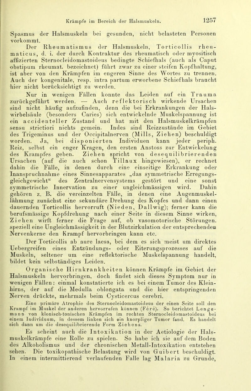 Spasmus der Halsmuskeln bei gesunden, nicht belasteten Personen vorkommt. Der Rheumatismus der Halsmuskeln, Torticollis rheu- maticus, d. i. der durch Kontraktur des rheumatisch oder myositisch affizierten Sternocleidomastoideus bedingte Schiefhals (auch als Caput obstipum rheumat. bezeichnet) führt zwar zu einer steifen Kopfhaltung, ist aber von den Krämpfen im engeren Sinne des Wortes zu trennen. Auch der kongenitale, resp. intra partum erworbene Schiefhals braucht liier nicht berücksichtigt zu werden. Nur in wenigen Fällen konnte das Leiden auf ein Trauma zurückgeführt werden. — Auch reflektorisch wirkende Ursachen sind nicht häufig aufzufinden, denn die bei Erkrankungen der Hals- wirbelsäule (besonders Caries) sich entwickelnde Muskelspannung ist ein accidenteller Zustand und hat mit den Halsmuskelkräm2)fen sensu strictiori nichts gemein. Indes sind Reizzustände im Gebiet des Trigeminus und der Occipitalnerven (Mills, Ziehen) beschuldigt worden. Ja, bei disponierten Individuen kann jeder periph. Reiz, selbst ein enger Kragen, den ersten Anstoss zur Entwickelung des Krampfes geben. Ziehen spricht von desequili brierenden Ursachen (auf die auch schon Tillaux hingewiesen), er rechnet dahin die Fälle, in denen durch eine einseitige Erkrankung oder Inanspruchnahme eines Sinnesapparates „das symmetrische Erregungs- gleichgewicht“ des Zentralnervensystems gestört und eine sonst symmetrische Innervation zu einer ungleichmässigen wird. Dahin gehören z. B. die vereinzelten Fälle, in denen eine Augenmuskel- lähmung zunächst eine sekundäre Drehung des Kopfes und dann einen dauernden Torticollis hervorruft (Nieden, Dallwig); ferner kann die berufsmässige Kopfdrehung nach einer Seite in diesem Sinne wirken. Ziehen wirft ferner die Frage auf, ob vasomotorische Störungen, speziell eine Ungleichmässigkeit in der Blutzirkulation der entsprechenden Nervenkerne den Krampf hervorbringen kann etc. Der Torticollis ab aure laesa, bei dem es sich meist um direktes Uebergreifen eines Entzündungs- oder Eiterungsprozesses auf die Muskeln, seltener um eine reflektorische Muskelspannung handelt, bildet kein selbständiges Leiden. Organische Hirnkrankheiten können Krämpfe im Gebiet der Halsmuskeln hervorbringen, doch findet sich dieses Symptom nur in wenigen Fällen: einmal konstatierte ich es bei einem Tumor des Klein- hirns, der auf die Medulla oblongata und die hier entspringenden Nerven drückte, mehrmals beim Cysticercus cerebri. Eine primäre Atrophie des Sternocleidomastoideus der einen Seite soll den Krampf im Muskel der anderen hervorrufen können (Fere)- So berichtet Lenge- mann von klonisch-tonischen Krämpfen im rechten Sternocleidomastoideus bei einem Individuum, in dessem linken sich ein knorpliger Tumor fand. Es handelt sich dann um die desequilibrierende Form Ziehens. Es scheint auch die Intoxikation in der Aetiologie der Hals- muskelkrämpfe eine Rolle zu spielen. So habe ich sie auf dem Boden des Alkoholismus und der chronischen Metall-Intoxikation entstehen sehen. Die toxikopathische Belastung wird von Guibert beschuldigt. In einem intermittierend verlaufenden Falle lag Malaria zu Grunde,