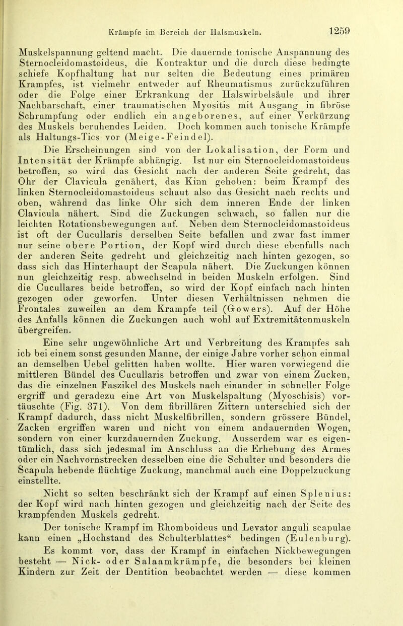 Muskelspannung geltend jnaclit. Die dauernde tonische Anspannung des Sternocleidomastoideus, die Kontraktur und die durch diese bedingte schiefe Kopfhaltung hat nur selten die Bedeutung eines primären Krampfes, ist vielmehr entweder auf Rheumatismus zurückzuführen oder die Folge einer Erkrankung der Halswirbelsäule und ihrer Nachbarschaft, einer traumatischen Myositis mit Ausgang in fibröse Schrumpfung oder endlich ein angeborenes, auf einer Verküi-zung des Muskels beruhendes Leiden. Doch kommen auch tonische Krämpfe als Haltungs-Tics vor (Meige-Fein d el). Die Erscheinungen sind von der Lokalisation, der Form und Intensität der Krämpfe abhängig. Ist nur ein Sternocleidomastoideus betroffen, so wird das Gesicht nach der anderen Seite gedreht, das Ohr der Clavicula genähert, das Kinn gehoben: beim Krampf des linken Sternocleidomastoideus schaut also das Gesicht nach rechts und oben, während das linhe Ohr sich dem inneren Ende der linken Clavicula nähert. Sind die Zuckungen schwach, so fallen nur die leichten Rotationsbewegungen auf. Neben dem Sternocleidomastoideus ist oft der Cucullaris derselben Seite befallen und zwar fast immer nur seine obere Portion, der Kopf wird durch diese ebenfalls nach der anderen Seite gedreht und gleichzeitig nach hinten gezogen, so dass sich das Hinterhaupt der Scapula nähert. Die Zuckungen können nun gleichzeitig resp. abwechselnd in beiden Muskeln erfolgen. Sind die Cucullares beide betroffen, so wird der Kopf einfach nach hinten gezogen oder geworfen. Unter diesen Verhältnissen nehmen die Frontales zuweilen an dem Krampfe teil (Gowers). Auf der Höhe des Anfalls können die Zuckungen auch wohl auf Extremitätenmuskeln übergreifen. Eine sehr ungewöhnliche Art und Verbreitung des Krampfes sah ich bei einem sonst gesunden Manne, der einige Jahre vorher schon einmal an demselben Uebel gelitten haben wollte. Hier waren vorwiegend die mittleren Bündel des Cucullaris betroffen und zwar von einem Zucken, das die einzelnen Faszikel des Muskels nach einander in schneller Folge ergriff und geradezu eine Art von Muskelspaltung (Myoschisis) vor- täuschte (Fig. 371). Von dem fibrillären Zittern unterschied sich der Krampf dadurch, dass nicht Muskelfibrillen, sondern grössere Bündel, Zacken ergriffen waren und nicht von einem andauernden Wogen, sondern von einer kurzdauernden Zuckung. Ausserdem war es eigen- tümlich, dass sich jedesmal im Anschluss an die Erhebung des Armes oder ein Nachvornstrecken desselben eine die Schulter und besonders die Scapula hebende flüchtige Zuckung, manchmal auch eine Doppelzuckung einstellte. Nicht so selten beschränkt sich der Krampf auf einen Splenius; der Kopf wird nach hinten gezogen und gleichzeitig nach der Seite des krampfenden Muskels gedreht. Der tonische Krampf im Rhomboideus und Levator anguli scapulae kann einen „Hochstand des Schulterblattes“ bedingen (Eulenburg). Es kommt vor, dass der Krampf in einfachen Nickbewegungen besteht — Nick- oder Salaamkrämpfe, die besonders bei kleinen Kindern zur Zeit der Dentition beobachtet werden — diese kommen