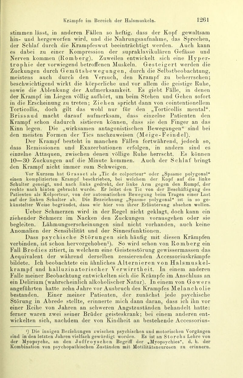 stimmen lässt, in anderen Fällen so heftig, dass der Kopf gewaltsam hin- und hergeworfen wird, und die Nahrungsaufnahme, das Sprechen, der Schlaf durch die Krampfeswut beeinträchtigt wmrden. Auch kann es dabei zu einer Kompression der supraklavikulären Gefässe und Nerven kommen (Romberg). Zuweilen entwickelt sich eine Hyper- trophie der vorwiegend betroffenen Muskeln. Gesteigert werden die Zuckungen durch Gemütsbewegungen, durch die Selbstbeobachtung, meistens auch durcli den Versuch, den Krampf zu beherrschen; beschwichtigend wirkt die körperliche und vor allem die geistige Ruhe, sowie die Ablenkung der Aufmerksamkeit. Es giebt Fälle, in denen der Krampf im Liegen völlig aufhört, um beim Stehen und Gehen sofort in die Erscheinung zu treten; Ziehen spricht dann von cointentionellem Torticollis, doch gilt das wohl nur für den „Torticollis mental“. Brissaud macht darauf aufmerksam, dass einzelne Patienten den Krampf schon dadurch sistieren können, dass sie den Finger an das Kinn legen. Die „wirksamen antagonistischen Bewegungen“ sind bei den meisten Formen der Tics nachzuweisen (Meige-Feindel). Der Krampf besteht in manchen Fällen fortwährend, jedoch so, dass Remissionen und Exazerbationen erfolgen, in andern sind es einzelne Attaquen, zwischen denen völlige Ruhe herrscht. Es können 10—30 Zuckungen auf die Minute kommen. Auch der Schlaf bringt den Krampf nicht immer zum Schweigen. Vor Kurzem hat Grasset als „Tic de colporteur“ oder „Spasme polygonal“ einen komplizierten Krampf beschrieben, bei welchem der Kopf auf die linke Schulter geneigt, und nach links gedreht, der linke Arm gegen den Rumpf, der rechte nach hinten gebracht wurde. Er leitet den Tic von der Beschäftigung des Patienten als Kolporteur, von der automatischen Bewegung beim Tragen einer Last auf der linken Schulter ab. Die Bezeichnung „Spasme polygonal“ ist in so ge- künstelter Weise begründet, dass wir hier von ihrer Erläuterung absehen wollen. Ueber Schmerzen wird in der Regel nicht geklagt, doch kann ein ziehender Schmerz im Nacken den Zuckungen vorausgehen oder sie begleiten. Lähmungserscheinungen sind nicht vorhanden, auch keine Anomalien der Sensibilität und der Sinnesfunktionen. Dass psychische Störungen sich häufig mit diesen Krämpfen verbinden, ist schon hervorgehoben^). So wird schon von Romberg ein Fall Brodies zitiert, in welchem eine Geistesstörung gewissermassen das Aequivalent der während derselben zessierenden Accessoriuskrämpfe bildete. Ich beobachtete ein ähnliches Alternieren von Halsmuskel- krampf und halluzinatorischer Verwirrtheit. In einem anderen Falle meiner Beobachtung entwickelten sich die Krämpfe im Anschluss an ein Delirium (wahrscheinlich alkoholischer Natur). In einem von Gowers angeführten hatte zehn Jahre vor Ausbruch des Krampfes Melanch olie bestanden. Einer meiner Patienten, der zunächst jede psychische Störung in Abrede stellte, erinnerte mich dann daran, dass ich ihn vor einer Reihe von Jahren an schweren Angstzuständen behandelt hatte: ferner waren zwei seiner Brüder geisteskrank; bei einem anderen ent- wickelten sich, nachdem der von Kindheit an bestehende Accessorius- q Die innigen Beziehungen zwischen psychischen und motorischen Vorgängen sind in den letzten Jahren vielfach gewürdigt worden. Es ist an Storchs Lehre von der Myopsyche, an den Joffroyschen Begriff der „Myopsychies“, d. h. der Kombination von psychopathischen Zuständen mit Motilitätsneurosen zu erinnern.