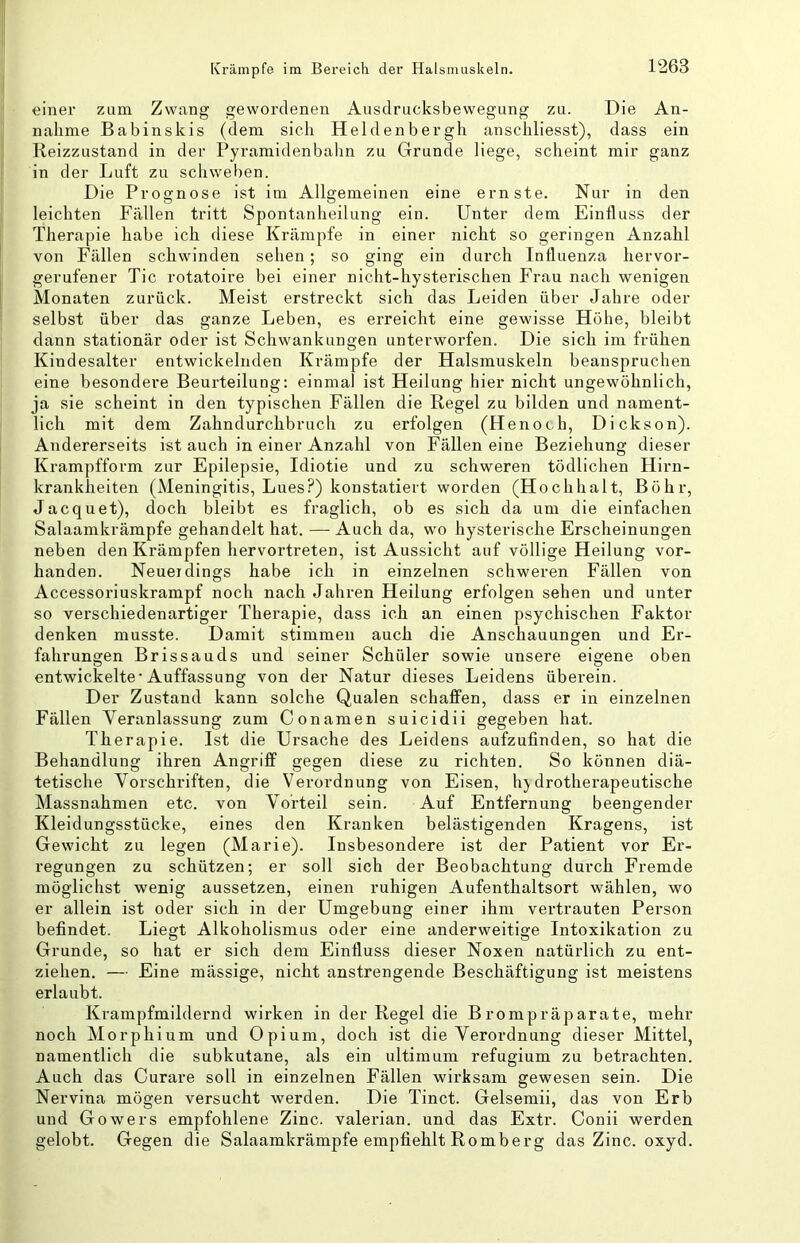 einer zum Zwang gewordenen Ausdriicksbewegung zu. Die An- nahme Babinskis (dem sich Heldenbergh anschliesst), dass ein Reizzustand in der Pyramidenbahn zu Grunde liege, scheint mir ganz in der Luft zu schweben. Die Prognose ist im Allgemeinen eine ernste. Nur in den leichten Fällen tritt Spontanheilung ein. Unter dem Einfluss der Therapie habe ich diese Krämpfe in einer nicht so geringen Anzahl von Fällen schwinden sehen; so ging ein durch Influenza hervor- gerufener Tic rotatoire bei einer nicht-hysterischen Frau nach wenigen Monaten zurück. Meist erstreckt sich das Leiden über Jahre oder selbst über das ganze Leben, es erreicht eine gewisse Höhe, bleibt dann stationär oder ist Schwankungen unterworfen. Die sich im frühen Kindesalter entwickelnden Krämpfe der Halsmuskeln beanspruchen eine besondere Beurteilung: einmal ist Heilung hier nicht ungewöhnlich, ja sie scheint in den typischen Fällen die Regel zu bilden und nament- lich mit dem Zahndurchbruch zu erfolgen (Henoch, Dickson). Andererseits ist auch in einer Anzahl von Fällen eine Beziehung dieser Krampfform zur Epilepsie, Idiotie und zu schweren tödlichen Hirn- krankheiten (Meningitis, Lues?) konstatiert worden (Hochhalt, Böhr, Jacquet), doch bleibt es fraglich, ob es sich da um die einfachen Salaamkrämpfe gehandelt hat. — Auch da, wo hysterische Erscheinungen neben den Krämpfen hervortreten, ist Aussicht auf völlige Heilung vor- handen. Neuer dings habe ich in einzelnen schweren Fällen von Accessoriuskrampf noch nach Jahren Heilung erfolgen sehen und unter so verschiedenartiger Therapie, dass ich an einen psychischen Faktor denken musste. Damit stimmen auch die Anschauungen und Er- fahrungen Brissauds und seiner Schüler sowie unsere eigene oben entwickelte* Auffassung von der Natur dieses Leidens überein. Der Zustand kann solche Qualen schaffen, dass er in einzelnen Fällen Veranlassung zum Conamen suicidii gegeben hat. Therapie. Ist die Ursache des Leidens aufzufinden, so hat die Behandlung ihren Angriff gegen diese zu richten. So können diä- tetische Vorschriften, die Verordnung von Eisen, hydrotherapeutische Massnahmen etc. von Vorteil sein. Auf Entfernung beengender Kleidungsstücke, eines den Kranken belästigenden Kragens, ist Gewicht zu legen (Marie). Insbesondere ist der Patient vor Er- regungen zu schützen; er soll sich der Beobachtung dui-ch Fremde möglichst wenig aussetzen, einen ruhigen Aufenthaltsort wählen, wo er allein ist oder sich in der Umgebung einer ihm vertrauten Person befindet. Liegt Alkoholismus oder eine anderweitige Intoxikation zu Grunde, so hat er sich dem Einfluss dieser Noxen natürlich zu ent- ziehen. — Eine mässige, nicht anstrengende Beschäftigung ist meistens erlaubt. Krampfmildernd wirken in der Regel die Brompräparate, mehr noch Morphium und Opium, doch ist die Verordnung dieser Mittel, namentlich die subkutane, als ein ultimum refugium zu betrachten. Auch das Curare soll in einzelnen Fällen wirksam gewesen sein. Die Nervina mögen versucht werden. Die Tinct. Gelsemii, das von Erb und Gowers empfohlene Zinc. valerian. und das Extr. Conii werden gelobt. Gegen die Salaamkrämpfe empfiehlt Romberg das Zinc. oxyd.