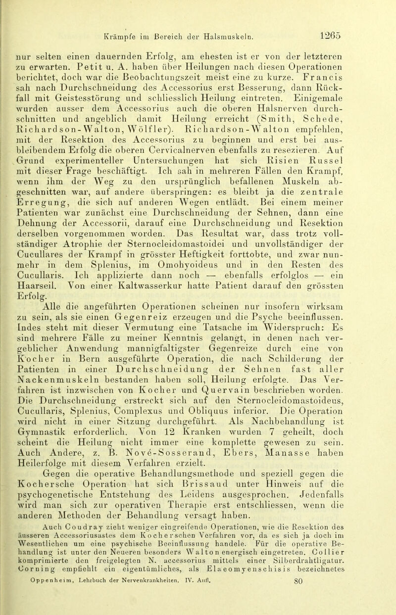 nur selten einen dauernden Erfolg, am ehesten ist er von der letzteren zu erwarten. Petit u. A. haben über Heilungen nach diesen Operationen berichtet, doch war die ßeobachtungszeit meist eine zu kurze. Francis sah nach Durchschneidung des Accessorius erst Besserung, dann Rück- fall mit Geistesstörung und schliesslich Heilung eintreten. Einigemale wurden ausser dem Accessorius auch die oberen Halsnerven durch- schnitten und angeblich damit Heilung erreicht (Smith, Schede, Ki ch ard son- Walton, Wölf 1er). Rieh ardson - AValton empfehlen, mit der Resektion des Accessorius zu beginnen und erst bei aus- bleibendem Erfolg die oberen Cervicalnerven ebenfalls zu resezieren. Auf Grund experimenteller Untersuchungen hat sich Risien Russe! mit dieser Frage beschäftigt. Ich sah in mehreren Fällen deir Krampf, wenn ihm der Weg zu den ursprünglich befallenen Muskeln ab- geschnitten war, auf andere überspringen: es bleibt ja die zentrale Erregung, die sich auf anderen Wegen entlädt. Bei einem meiner Patienten war zunächst eine Durchschneidung der Sehnen, dann eine Dehnung der Accessorii, darauf eine Durchschneidung und Resektion derselben vorgenommen worden. Das Resultat war, dass trotz voll- ständiger Atrophie der Sternocleidomastoidei und unvollständiger der Cucullares der Krampf in grösster Heftigkeit forttobte, und zwar nun- mehr in dem Splenius, im Omohyoideus und in den Resten des Cucullaris. Ich applizierte dann noch — ebenfalls erfolglos — ein Haarseil. Von einer Kaltwasserkur hatte Patient darauf den grössten Erfolg. Alle die angeführten Operationen scheinen nur insofern wirksam zu sein, als sie einen Gegenreiz erzeugen und die Psyche beeinflussen. Indes steht mit dieser Vermutung eine Tatsache im Widerspruch: Es sind mehrere Fälle zu meiner Kenntnis gelangt, in denen nach ver- geblicher Anwendung mannigfaltigster Gegenreize durch eine von Kocher in Bern ausgeführte Operation, die nach Schilderung der Patienten in einer D urchschneid ung der Sehnen fast aller Nackenmuskeln bestanden haben soll, Heilung erfolgte. Das Ver- fahren ist inzwischen von Kocher und Quervain beschrieben worden. Die Durchschneidung erstreckt sich auf den Sternocleidomastoideus, Cucullaris, Splenius, Complexus und Obliquus inferior. Die Operation wird nicht in einer Sitzung durchgeführt. Als Nachbehandlung ist Gymnastik erforderlich. Von 12 Kranken wurden 7 geheilt, doch scheint die Heilung nicht immer eine komplette gewesen zu sein. Auch Andere, z. B. Nove-Sosserand, Ebers, Manasse haben Heilerfolge mit diesem Verfahren erzielt. Gegen die operative Behandlungsmethode und speziell gegen die Ko eher sehe Operation hat sich Brissaud unter Hinweis auf die psychogenetische Entstehung des Leidens ausgesprochen. Jedenfalls wird man sich zur operativen Therapie erst entschliessen, wenn die anderen Methoden der Behandlung versagt haben. Auch Coudray zieht weniger eingreifende Operationen, wie die Resektion des äusseren Accessoriusastes dem Kocherschen Verfahren vor, da es sich ja doch ini Wesentlichen um eine psychische Beeinflussung handele. Für die operative Be- handlung ist unter den Neueren besonders Walton energisch eingetreten. Collier komprimierte den freigelegten N. accessorius mittels einer Silberdrahtligatur. Corning empfiehlt ein eigentümliches, als E1 a e o m y en s ch is is bezeichnetes Oppenheim, Lehrbuch der Nervenkrankheiten. IV, Aiifl, 30