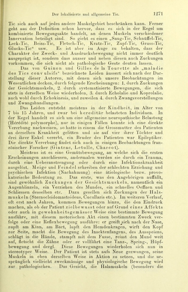 Tic sich auch auf jedes andere Muskelgehiet beschränken kann. Ferner geht aus der Definition schon hervor, dass es sich in der Regel um kombinierte Be’w'^egungsakte handelt, an denen Muskeln verschiedener Innervation beteiligt sind. So giebt es einen „Saug-Tic, Schnülfel-Tic, Leck-Tic, Beiss-Tic, Fletsch-Tic, Kratz-Tic, Zupf-Tic, Gruss-Tic, Glucks-Tic“ usw. Es ist aber im Auge zu behalten, dass der Charakter der Zweck- und Ausdrucksbewegung nicht immer deutlich ausgeprägt ist, sondern dass ausser und neben diesen auch Zuckungen Vorkommen, die sich nicht als pathologische Geste deuten lassen. Das von Guinon und Gilles de la Tourette als „maladie des Tics conv ulsifs“ bezeichnete Leiden äussert sich nach der Dar- stellung dieser Autoren, mit denen sich unsere Beobachtungen im Wesentlichen decken, durch folgende Erscheinungen: 1. durch Zuckungen der Gesichtsmuskeln, 2. durch systematisierte Bewegungen, die sich stets in derselben Weise wiederholen, 3. durch Echolalie und Koprolalie, auch wohl durch Echokinesis, und zuweilen 4. durch Zwangsvorstellungen und Zwangshandlungen. Das Leiden entsteht meistens in der Kindheit, im Alter von 7 bis 15 Jahren, und zwar bei hereditär belasteten Individuen. In der Regel handelt es sich um eine allgemeine neuropathische Belastung (Heredite polymorphe), nur in einigen Fällen konnte ich eine direkte Vererbung nachweisen, so hatte in einem die Grossmutter des Patienten an derselben Krankheit gelitten und sie auf vier ihrer Töchter und drei ihrer Enkel vererbt, ein Bruder des Patienten war Epileptiker. Die direkte Vererbung findet sich auch in einigen Beobachtungen fran- zösischer Forscher (Gintrac, Letulle, Charcot). Meistens ist es eine Gernütsbewenuna:, an welche sich die ersten Erscheinungen anschliessen, andermalen werden sie dui’ch ein Trauma, durch eine Ueberanstrengung oder durch eine Infektionskrankheit ausgelöst. Meige und Feindei schreiben der schlechten Erziehung und ])sychischen Infektion (Nachahmung) eine ätiologische bezw. provo- katorische Bedeutung zu. Das erste, was den Angehörigen auffällt, sind gewöhnlich Zuckungen der Gesichtsmuskeln, namentlich ein Augenblinzeln, ein Verziehen des Mundes, ein schnelles Oeffnen und Schliessen desselben etc. Dazu gesellen sich Zuckungen der Hals- muskeln (Sternocleidomastoideus, Cucullaris etc.). Im weiteren Verlauf, oft erst nach Jahren, kommen Bewegungen hinzu, die den Eindruck machen, als ob der Patient zielbewusst oder auf Grund eines Affekts oder auch in gewohnheitsgemässer Weise eine bestimmte Bewegung ausführe, mit diesem motorischen Akt einen bestimmten Zweck ver- folge oder eine Reflexbewegung ausführe: er greift^sich nach der Nase, zupft am Kinn, am Bart, lupft den Hemdenkragen, wirft den Kopf zur Seite, macht die .Bewegung des Insektenfangens, des Ausspeiens, schlägt in die Hände, stampft mit dem Fusse, reisst den Mund weit auf, fletscht die Zähne oder er vollführt eine Tanz-, Spring-, Hüpf- bewegung und dergl. Diese Bewegungen wiederholen sich nun in stereotyper Weise. Der Patient ist stets aufs Neue gezwungen, seine Muskeln in eben derselben Weise in Aktion zu setzen, und die ur- sprünglich vielleicht zweckmässige und physiologische Bewegung wird zur pathologischen. Das Gesicht, die Halsmuskeln (besonders die