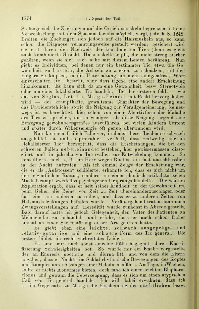 So lange sich die Zuckungen auf die Gesiclitsmuskeln begrenzen, ist eine Verwechselung mit dem Spasmus facialis möglich, vergl. jedoch S. 1248. Breiten die Zuckungen sich jedoch auf die Halsmuskeln aus, so kann schon die Diagnose vermutungsweise gestellt werden; gesichert wird sie erst durch den Nachweis der koordinierten Tics (denn es giebt auch kombinierte Gesichts-Halsmuskelkrämjjfe, die nicht streng hierher gehören, wenn sie sich auch nahe mit diesem Leiden berühren). Nun giebt es Individuen, bei denen nur ein bestimmter Tic, etwa die Ge- wohnheit, zu hüsteln, die Achseln zu zucken, zu schnalzen, mit den Fingern zu knipsen, in die Unterhaltung ein nicht sinngemässes Wort einzuschalten etc., besteht, ohne dass irgend eine andere Erscheinung hinzukommt. Es kann sich da um eine Gewohnheit, bezw. Stereotypie oder um einen lokalisierten Tic hau dein. Bei der ersteren fehlt — wie das von Seglas, Letulle, Meige-Feindel mit Recht hervorgehoben wird — der krampfhafte, gewaltsame Charakter der Bewegung und das Unwiderstehliche sowie die Neigung zur Verallgemeinerung; keines- wegs ist es berechtigt, hier schon von einer Abortivform der Maladie des Tics zu sprechen, um so weniger, als diese Neigung, irgend eine Bewegung gewohnheitsgemäss auszuführen, bei vielen Kindern besteht und später durch Willensenergie oft genug überwunden wird. Nun kommen freilich Fälle vor, in denen dieses Leiden so schwach ausgebildet ist und so protrahiert verläuft, dass zeitweilig nur ein „lokalisierter Tic“ hervortritt, dass die Ei'scheinungen, die bei den schweren Fällen nebeneinander bestehen, hier gewissermassen disso- ziiert und in jahrelangen Intervallen zur Entwickelung kommen. So konsultierte mich z. B. ein Herr wegen Ructus, die fast ausschliesslich in der Nacht auftraten. Als ich einmal Zeuge der Erscheinung war, die er als „Aufstossen“ schilderte, erkannte ich, dass es sich nicht um den eigentlichen Ructus, sondern um einen phonisch-artikulatorischen Muskelkrampf zweifellos psychogenen Ursprungs handelte. Die weitere Exploration ergab, dass er seit seiner'Kindheit an der Gewohnheit litt, beim Gehen die Beine von Zeit zu Zeit übereinandei-zuschlagen oder das eine am anderen zu reiben, und dass er zu anderen Zeiten von Halsmuskelzukungen befallen wurde. Vorübergehend traten dann noch Zwangsvorstellungen auf. Heredität wurde zunächst in Abrede gestellt. Bald darauf hatte ich jedoch Gelegenheit, den Vater des Patienten an Melancholie zu behandeln und erfuhr, dass er auch schon früher einmal an einer Seelenstörung dieser Art gelitten hatte. Es giebt eben eine leichte, schwach ausgej)rägte und relativ-gutartige und eine schwere Form des Tic general. Die erstere bildet ein recht verbreitetes Leiden. Es sind mir auch sonst einzelne Fälle begegnet, deren Klassi- fizierung Schwierigkeiten bot. So wurde mir ein Knabe vorgestellt,, der an Enuresis nocturna und diurna litt, und von dem die Eltern angaben, dass er Nachts im Schlaf rhythmische Bewegungen des Kopfes und Rumpfes unter Absingen einer Melodie ausführe. AmTage, imWachen, sollte er nichts Abnormes bieten, doch fand ich einen leichten Blepharo- clonus und gewann die Ueberzeugung, dass es sich um einen atypischen Fall von Tic general handele. Ich will dabei erwähnen, dass ich 1. im Gegensatz zu Meige die Erscheinung des nächtlichen bezw.