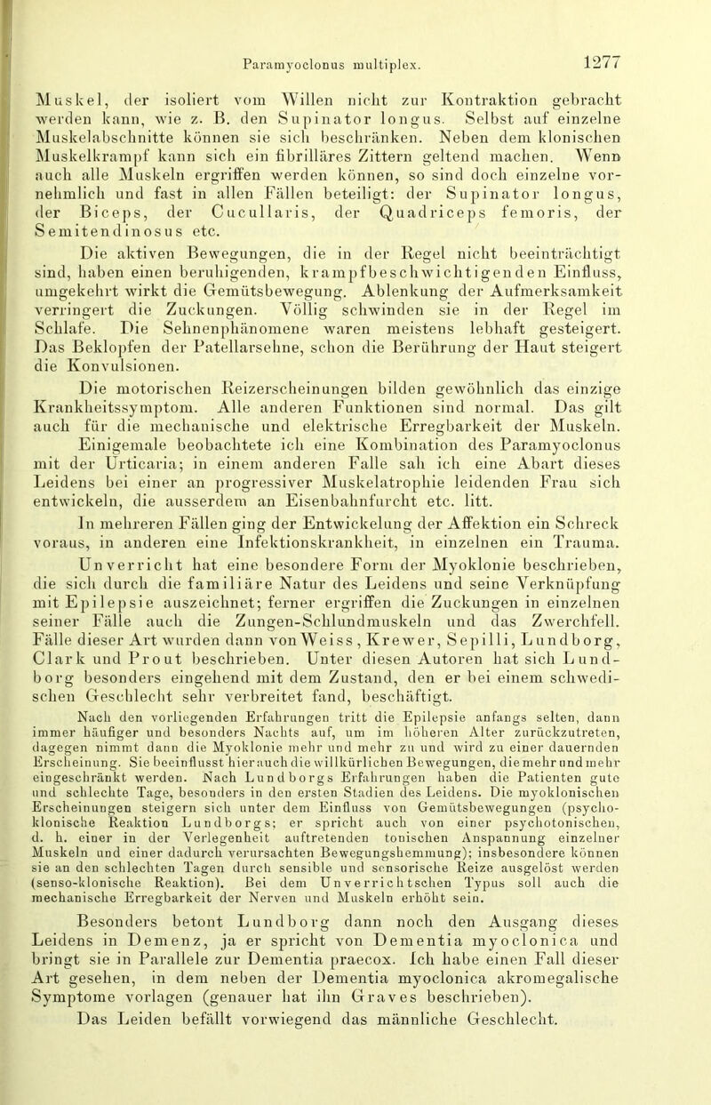 Paramyoclonus multiplex. Muskel, der isoliei’t vom Willen niclit zur Kontraktion gebraclit werden kann, wie z. B. den Supinator longus. Selbst auf einzelne Muskelabschnitte können sie sich beschränken. Neben dem klonischen Muskelkrampf kann sich ein fibrilläres Zittern geltend machen. Wenn auch alle Muskeln ergriffen werden können, so sind doch einzelne vor- nehmlich und fast in allen Fällen beteiligt: der Supinator longus, der Biceps, der Cucullaris, der Quadriceps femoris, der Semitend in OS US etc. Die aktiven Bewegungen, die in der Regel nicht beeinträchtigt sind, haben einen beruhigenden, kram2)fbeschwichtigenden Einfluss, umgekehrt wirkt die Gemütsbewegung. Ablenkung der Aufmerksamkeit verringert die Zuckungen. Völlig schwinden sie in der Regel im Schlafe. Die Sehnenphänomene waren meistens lebhaft gesteigert. Das Beklopfen der Patellarsehne, schon die Berührung der Haut steigert die Konvulsionen. Die motorischen Reizerscheinungen bilden gewöhnlich das einzige Krankheitssymptom. Alle anderen Funktionen sind normal. Das gilt auch für die mechanische und elektrische Erregbarkeit der Muskeln. Einigemale beobachtete ich eine Kombination des Paramyoclonus mit der Urticaria; in einem anderen Falle sah ich eine Abart dieses Leidens bei einer an progressiver Muskelatrophie leidenden Frau sich entwickeln, die ausserdem an Eisenbahnfurcht etc. litt. ln mehreren Fällen ging der Entwickelung der Afifektion ein Schreck voraus, in anderen eine Infektionskrankheit, in einzelnen ein Trauma. Un verricht hat eine besondere Form der Myoklonie beschrieben, die sich durch die familiäre Natur des Leidens und seine Verknüpfung mit Epilepsie auszeichnet; ferner ergriffen die Zuckungen in einzelnen seiner Fälle auch die Zungen-Schlundmuskeln und das Zwerchfell. Fälle dieser Art wurden dann vonWeiss , Krewer, Sepilli, Lundborg, Clark und Prout beschrieben. Unter diesen Autoren hat sich Lund- borg besonders eingeliend mit dem Zustand, den er bei einem schwedi- schen Geschlecht sehr verbreitet fand, beschäftigt. Nach den vorliegenden Erfahrungen tritt die Epilepsie anfangs selten, dann immer häufiger und besonders Nachts auf, um im liöheren Alter zurückzutreten, dagegen nimmt dann die Myoklonie melir und mehr zu und wird zu einer dauernden Erscheinung. Sie beeinflusst hierauch die willkürlichen Bewegungen, die mehr und mehr eingeschränkt werden. Nach Lundborgs Erfahrungen haben die Patienten gute und schlechte Tage, besonders in den ersten Stadien des Leidens. Die myoklonischen Erscheinungen steigern sich unter dem Einfluss von Gemütsbewegungen (psycho- klonische Reaktion Lundborgs; er spricht auch von einer psycliotonischeu, d. h. einer in der Verlegenheit auftretenden tonischen Anspannung einzelner Muskeln und einer dadurch verursachten Bewegungshemmung); insbesondere können sie an den schlechten Tagen durch sensible und sensorische Reize ausgelöst werden (senso-klonische Reaktion). Bei dem Un verrich tsehen Typus soll auch die mechanische Erregbarkeit der Nerven und Muskeln erhöht sein. Besonders betont Lundborg dann noch den Ausgang dieses Leidens in Demenz, ja er spricht von Dementia myoclonica und bringt sie in Parallele zur Dementia praecox. Ich habe einen Fall dieser Art gesehen, in dem neben der Dementia myoclonica akromegalische Symptome Vorlagen (genauer hat ihn Graves beschrieben). Das Leiden befällt vorwiegend das männliche Geschlecht.