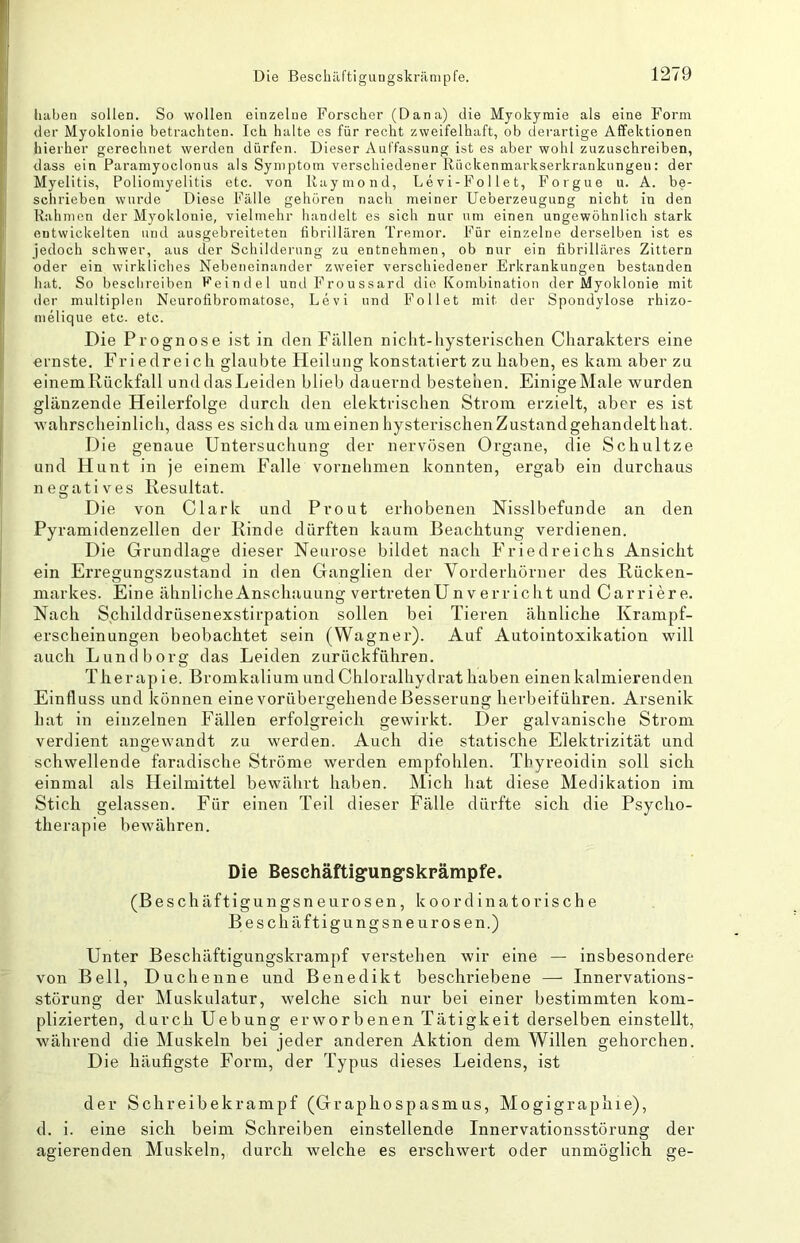 haben sollen. So wollen einzelne Forscher (Dana) die Myokymie als eine Form der Myoklonie betrachten. Ich halte cs für recht zweifelhaft, ob dei-artige Affektionen hierher gerechnet werden dürfen. Dieser Auffassung ist es aber wohl zuzuschreiben, dass ein Paramyoclonus als Symptom verschiedener Rückenmarkserkrankungen: der Myelitis, Poliomyelitis etc. von Raymond, Levi-Follet, Forgue u. A. be- schrieben wurde Diese Fälle gehören nach meiner Ueberzeugung nicht in den Rahmen der Myoklonie, vielmehr handelt es sich nur um einen ungewöhnlich stark entwickelten und ausgebreiteten fibrillären Tremor. Für einzelne derselben ist es jedoch schwer, aus der Schilderung zu entnehmen, ob nur ein fibrilläres Zittern oder ein wirkliches Nebeneinander zweier verschiedener Erkrankungen bestanden hat. So beschreiben Feindei undFroussard die Kombination der Myoklonie mit der multiplen Neurofibromatose, Levi und Feilet mit der Spondylose rhizo- melique etc. etc. Die Prognose ist in den Füllen niclit-hysterischen Charakters eine ernste. Frieclreich glaubte Heilung konstatiert zu haben, es kam aber zu einem Rückfall und das Leiden blieb dauernd bestehen. Einige Male wurden glänzende Heilerfolge durch den elektrischen Strom erzielt, aber es ist wahrscheinlich, dass es sichda umeinen hysterischenZustandgehandelthat. Die genaue Untersuchung der nervösen Organe, die Schnitze und Hunt in je einem Falle vornehmen konnten, ergab ein durchaus negatives Resultat. Die von Clark und Prout erhobenen Nisslbefunde an den Pyramidenzellen der Rinde dürften kaum Beachtung verdienen. Die Grundlage dieser Neurose bildet nach Friedreichs Ansicht ein Erregungszustand in den Ganglien der Vorderhorner des Rücken- markes. Eine ähnlicheAnschauung vertretenUnverricht und Carriere. Nach Schilddrüsenexstirpation sollen bei Tieren ähnliche Krampf- erscheinungen beobachtet sein (Wagner). Auf Autointoxikation will auch Lund borg das Leiden zurückführen. Therapie. Bromkalium undChloralhydrat haben einenkalmierenden Einfluss und können eine vorübergehende Besserung herbeiführen. Arsenik hat in einzelnen Fällen erfolgreich gewirkt. Der galvanische Strom verdient angewandt zu werden. Auch die statische Elektrizität und schwellende faradische Ströme werden empfohlen. Tbyreoidin soll sich einmal als Heilmittel bewährt haben. Mich hat diese Medikation im Stich gelassen. Für einen Teil dieser Fälle dürfte sich die Psycho- therapie bewähren. Die Beschäftig-ung-skrämpfe. (Beschäftigungsneurosen, koordinatorische Beschäftigungsneurosen.) Unter Beschäftigungskrampf verstehen wir eine — insbesondere von Bell, Duchenne und Benedikt beschriebene — Innervations- störung der Muskulatur, welche sich nur bei einer bestimmten kom- plizierten, durch Uebung erworbenen Tätigkeit derselben einstellt, während die Muskeln bei jeder anderen Aktion dem Willen gehorchen. Die häufigste Form, der Typus dieses Leidens, ist der Schreibekrampf (Graphospasmus, Mogigraphie), d. i. eine sich beim Schreiben einstellende Innervationsstörung der agierenden Muskeln, durch welche es erschwert oder unmöglich ge-