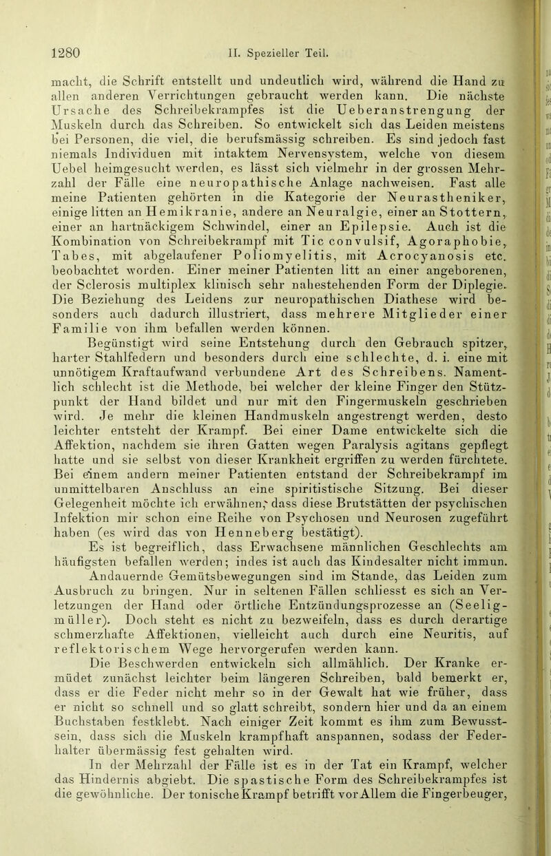 maclit, die Schrift entstellt und undeutlich wird, während die Hand ztt allen anderen Verrichtungen gebraucht werden kann. Die nächste Ursache des Schreibekrampfes ist die Ueberanstrengung der Muskeln durch das Schreiben. So entwickelt sich das Leiden meistens bei Personen, die viel, die berufsmässig schreiben. Es sind jedoch fast niemals Individuen mit intaktem Nervensystem, welche von diesem Uebel heimgesucht werden, es lässt sich vielmehr in der grossen Mehr- zahl der Fälle eine neuropathische Anlage nachweisen. Fast alle meine Patienten gehörten in die Kategorie der Neurastheniker, einige litten an Hemikranie, andere an Neuralgie, einer an Stottern, einer an hartnäckigem Schwindel, einer an Epilepsie. Auch ist die Kombination von Schreibekrampf mit Tic convulsif, Agoraphobie, Tabes, mit abgelaufener Poliomyelitis, mit Acrocyanosis etc. beobachtet worden. Einer meiner Patienten litt an einer angeborenen, der Sclerosis multiplex klinisch sehr naliestehenden Form der Diplegie. Die Beziehung des Leidens zur neuropathischen Diathese wird be- sonders auch dadurch illustriert, dass mehrere Mitglieder einer Familie von ihm befallen werden können. Begünstigt wird seine Entstehung durch den Gebrauch spitzer, harter Stahlfedern und besonders durch eine schlechte, d. i. eine mit unnötigem Kraftaufwand verbundene Art des Schreibens. Nament- lich schlecht ist die Methode, bei welcher der kleine Finger den Stütz- punkt der Hand bildet und nur mit den Fingermuskeln geschrieben wird. Je mehr die kleinen Handmuskeln angestrengt werden, desto leichter entsteht der Krampf. Bei einer Dame entwickelte sich die AfFektion, nachdem sie ihren Gatten wegen Paralysis agitans gepflegt hatte und sie selbst von dieser Krankheit ergriffen zu werden fürchtete. Bei einem andern meiner Patienten entstand der Schreibekrampf im unmittelbaren Anschluss an eine spiritistische Sitzung. Bei dieser Gelegenheit möchte ich erwähnen,'dass diese Brutstätten der psychischen Infektion mir schon eine Reihe von Psychosen und Neurosen zugeführt haben (es wird das von Henneberg bestätigt). Es ist begreiflich, dass Erwachsene männlichen Geschlechts am häufigsten befallen werden; indes ist auch das Kindesalter nicht immun. Andauernde Gemütsbewegungen sind im Stande, das Leiden zum Ausbruch zu bringen. Nur in seltenen Fällen schliesst es sich an Ver- letzungen der Hand oder örtliche Entzündungsprozesse an (Seelig- müller). Doch steht es nicht zu bezweifeln, dass es durch derartige schmerzhafte Affektionen, vielleicht auch durch eine Neuritis, auf reflektorischem Wege hervorgerufen werden kann. Die Beschwerden entwickeln sich allmählich. Der Kranke er- müdet zunächst leichter beim längeren Schreiben, bald bemerkt er, dass er die Feder nicht mehr so in der Gewalt hat wie früher, dass er nicht so schnell und so glatt schreibt, sondern hier und da an einem Buchstaben festklebt. Nach einiger Zeit kommt es ihm zum Bewusst- sein, dass sich die Muskeln krampfhaft anspannen, sodass der Feder- halter übermässig fest gehalten wird. In der Mehrzahl der Fälle ist es in der Tat ein Krampf, welcher das Hindernis abgiebt. Die spastische Form des Schreibekrampfes ist die gewöhnliche. Der tonische Krampf betrifft vor Allem die Fingerbeuger, TlanlfcfHiir