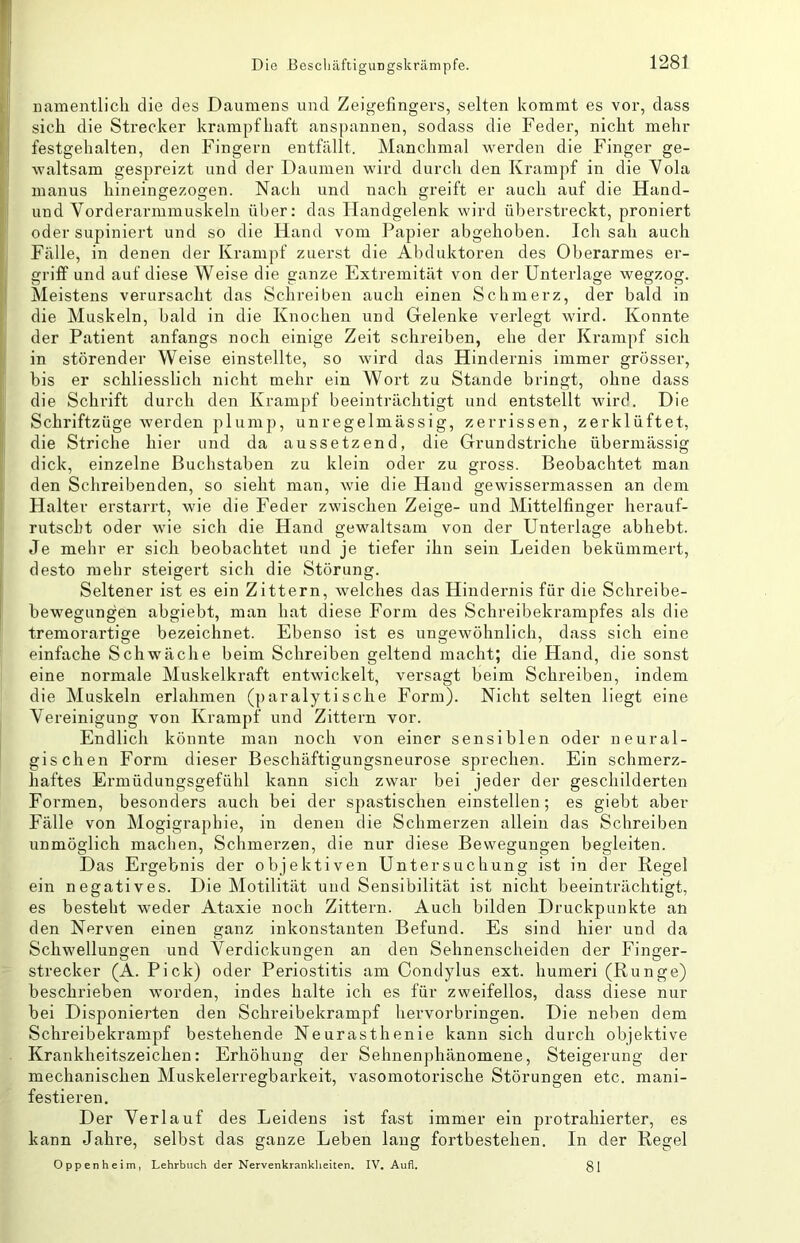 namentlich die des Daumens und Zeigefingers, selten kommt es vor, dass sich die Strecker krampfhaft anspannen, sodass die Feder, nicht mehr festgehalten, den Fingern entfällt. Manchmal werden die Finger ge- waltsam gespreizt und der Daumen wird durch den Krampf in die Yola manus hineingezogen. Nach und nach greift er auch auf die Hand- und Vorderarmmuskeln über: das Handgelenk wird überstreckt, proniert oder supiniert und so die Hand vom Papier abgehoben. Ich sah auch Fälle, in denen der Krampf zuerst die Abduktoren des Oberarmes er- griff und auf diese Weise die ganze Extremität von der Unterlage wegzog. Meistens verursacht das Schreiben auch einen Schmerz, der bald in die Muskeln, bald in die Knochen und Gelenke verlegt wird. Konnte der Patient anfangs noch einige Zeit schreiben, ehe der Krampf sich in störender Weise einstellte, so wird das Hindernis immer grösser, bis er schliesslich nicht mehr ein Wort zu Stande bringt, ohne dass die Schrift durch den Krampf beeinträchtigt und entstellt wird. Die Schriftzüge werden plump, unregelmässig, zerrissen, zerklüftet, die Striche hier und da aussetzend, die Grundstriche übermässig dick, einzelne Buchstaben zu klein oder zu gross. Beobachtet man den Schreibenden, so sieht man, wie die Hand gewissermassen an dem Halter erstarrt, wie die Feder zwischen Zeige- und Mittelfinger herauf- rutscht oder wie sich die Hand gewaltsam von der Unterlage abhebt. Je mehr er sich beobachtet und je tiefer ihn sein Leiden bekümmert, desto mehr steigert sich die Störung. Seltener ist es ein Zittern, welches das Hindernis für die Schreibe- bewegungen abgiebt, man hat diese Form des Schreibekrampfes als die tremorartige bezeichnet. Ebenso ist es ungewöhnlich, dass sich eine einfache Schwäche beim Schreiben geltend macht; die Hand, die sonst eine normale Muskelkraft entwickelt, versagt beim Schreiben, indem die Muskeln erlahmen (paralytische Form). Nicht selten liegt eine Vereinigung von Krampf und Zittern vor. Endlich könnte man noch von einer sensiblen oder neural- gischen Form dieser Beschäftigungsneurose sprechen. Ein schmerz- haftes Ermüdungsgefühl kann sich zwar bei jeder der geschilderten Formen, besonders auch bei der spastischen einstellen; es giebt aber Fälle von Mogigraphie, in denen die Schmerzen allein das Schreiben unmöglich machen, Schmerzen, die nur diese Bewegungen begleiten. Das Ergebnis der objektiven Untersuchung ist in der Regel ein negatives. Die Motilität und Sensibilität ist nicht beeinträchtigt, es besteht weder Ataxie noch Zittern. Auch bilden Druckpunkte an den Nerven einen ganz inkonstanten Befund. Es sind hier und da Schwellungen und Verdickungen an den Sehnenscheiden der Finger- strecker (A. Pick) oder Periostitis am Condylus ext. humeri (Runge) beschrieben worden, indes halte ich es für zweifellos, dass diese nur bei Disponierten den Schreibekrampf hervorbringen. Die neben dem Schreibekrampf bestehende Neurasthenie kann sich durch objektive Krankheitszeichen: Erhöhung der Sehnenphänomene, Steigerung der mechanischen Muskelerregbarkeit, vasomotorische Störungen etc. mani- festieren. Der Verlauf des Leidens ist fast immer ein protrahierter, es kann Jahre, selbst das ganze Leben lang fortbestehen. In der Regel Oppenheim, Lehrbuch der Nervenkrankheiten. IV. Aufl. g|