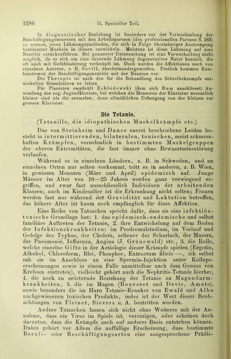 In diagnostischer Beziehung ist besonders vor der Verwechselung der Beschäftigungsneurosen mit den Arbeitsparesen (den professionellen Paresen S. 566) zu warnen, jenen Lähmungszuständen, die sich in Folge übermässiger Anstrengung bestimmter Muskeln in diesen entwickeln. Meistens ist diese Lähmung auf eine Neuritis zurückzuführen. Bei genauerer Untersuchung ist eine Verwechselung nicht möglich, da es sich um eine dauernde Lähmung degenerativer Natur handelt, die oft auch mit Gefühlsstörung verknüpft ist. Doch werden die Affektionen noch von einzelnen Autoren, z. B, Savill, durcheinandergeworfen. Freilich kommen Kom- binationen der Beschäftigungsneuritis mit der Neurose vor. Die Therapie ist nach den für die Behandlung des Schreibekrampfs ent- wickelten Grundsätzen zu leiten. Für Pianisten empfiehlt Zabludowski (dem sich Bum anschliesst) An- wendung der sog. Jugendklaviere, bei welchen die Mensuren der Klaviatur wesentlich kleiner sind als die normalen, dann allmählichen Uebergang von der kleinen zur grossen Klaviatur. Die Tetanie. (Tetanille, die id i opatliischen M usk elkrämpfe etc.) Das von Steinlieim und Dance zuerst beschriebene Leiden be- steht in intermittierenden, bilateralen, tonischen, meist schmerz- haften Krämpfen, vornehmlich in bestimmten Muskelgruppen der oberen Extremitäten, die fast immer ohne Bewusstseinsstörung verlaufen. Während es in einzelnen Ländern, z. B. in Schweden, und an einzelnen Orten nur selten vorkommt, tritt es in anderen, z. B. Wien,, in gewissen Monaten (März und April) epidemisch auf. Junge Männer im Alter von 16—25 Jahren werden ganz vorwiegend er- griffen, und zwar fast ausschliesslich Individuen der arbeitenden Klassen; auch im Kindesalter ist die Erkrankung nicht selten; Frauen werden fast nur während der Gravidität und Laktation betroffen,, das höhere Alter ist kaum noch empfänglich für diese Affektion. Eine Reihe von Tatsachen spricht dafür, dass sie eine infektiös- toxische Grundlage hat: 1. das epidemisch-endemische und selbst familiäre Auftreten der Tetanie, 2. ihre Entwickelung auf dem Boden der Infektionskrankheiten: im Prodromalstadium, im Verlauf und Gefolge des Typhus, der Cholera, seltener des Scharlach, der Masern, der Pneumonie, Influenza, Angina (J. Grünewald) etc., 3. die Rolle, welche einzelne Gifte in der Aetiologie dieser Krämpfe spielen (Ergotin, Alkohol, Chloroform, Blei, Phosphor, Extractum filicis —, ich selbst sah sie im Anschluss an eine Spermin-Injektion unter Kollaps- erscheinungen sowie in einem Falle unmittelbar nach dem Genuss von Krebsen eintreten), vielleicht gehört auch die Nephritis-Tetanie hierher, 4. die noch zu erörternde Beziehung der Tetanie zu Magendarm- krankheiten, 5. die im Magen (Bouveret und Devic, Amato), sowde besonders die im Harn Tetanie-Kranker von Ewald und Albu nachgewiesenen toxischen Produkte, indes ist der Wert dieser Beob- achtungen von Fleiner, Sievers u. A. bestritten worden. Andere Tatsachen lassen sich nicht ohne Weiteres mit der An- nahme, dass ein Virus im Spiele ist, vereinigen, oder scheinen doch darzutun, dass die Krämpfe auch auf anderer Basis entstehen können. Dahin gehört vor Allem die auffällige Erscheinung, dass bestimmte Berufs- oder Beschäftigungsarten eine ausgesprochene Prädis-