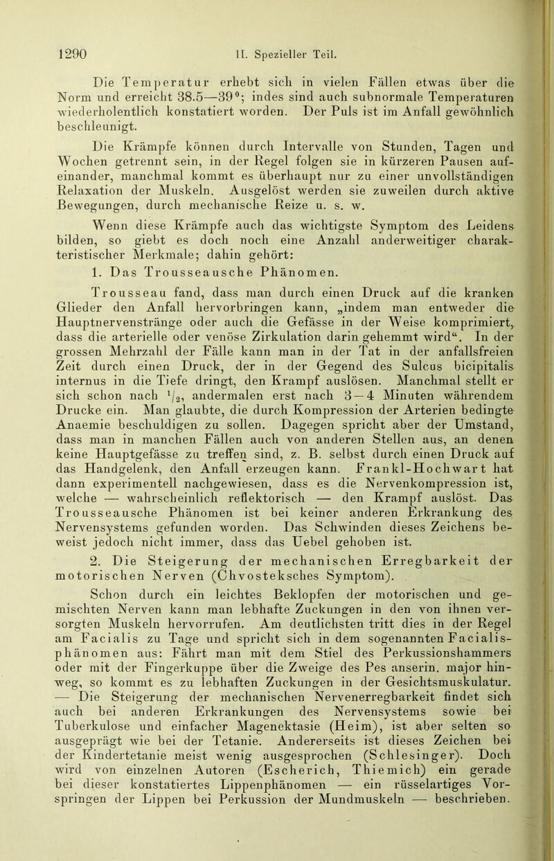 Die Temperatur erhebt sich in vielen Fällen etwas über die Norm und erreicht 38.5—39®; indes sind auch subnormale Temperaturen wiederholentlich konstatiert worden. Der Puls ist im Anfall gewöhnlich beschleunigt. Die Krämpfe können durch Intervalle von Stunden, Tagen und Wochen getrennt sein, in der Regel folgen sie in kürzeren Pausen auf- einander, manchmal kommt es überhaupt nur zu einer unvollständigen Relaxation der Muskeln. Ausgelöst werden sie zuweilen durch aktive Bewegungen, durch mechanische Reize u. s. w. Wenn diese Krämpfe auch das wichtigste Symptom des Leidens bilden, so giebt es doch noch eine Anzahl anderweitiger charak- teristischer Merkmale; dahin gehört: 1. Das Trousseausche Phänomen. Trousseau fand, dass man durch einen Druck auf die kranken Glieder den Anfall hervorbringen kann, „indem man entweder die Hauptnervenstränge oder auch die Gefässe in der Weise komprimiert,, dass die arterielle oder venöse Zirkulation darin gehemmt wird“. In der grossen Mehrzahl der Fälle kann man in der Tat in der anfallsfreien Zeit durch einen Druck, der in der Gegend des Sulcus bicipitalis internus in die Tiefe dringt, den Krampf auslösen. Manchmal stellt er sich schon nach '/j, andermalen erst nach 3 — 4 Minuten währendem Drucke ein. Man glaubte, die durch Kompression der Arterien bedingte Anaemie beschuldigen zu sollen. Dagegen spricht aber der Umstand, dass man in manchen Fällen auch von anderen Stellen aus, an denen keine Hauptgefässe zu trefFen sind, z. B. selbst durch einen Druck auf das Handgelenk, den Anfall erzeugen kann. Frankl-Hochwart hat dann experimentell nachgewiesen, dass es die Nervenkompression ist, welche — wahrscheinlich reflektorisch — den Krampf auslöst. Daa Tro usseausche Phänomen ist bei keiner anderen Erkrankung des Nervensystems gefunden worden. Das Schwinden dieses Zeichens be- weist jedoch nicht immer, dass das Uebel gehoben ist. 2. Die Steigerung der mechanischen Erregbarkeit der motorischen Nerven (Chvosteksches Symptom). Schon durch ein leichtes Beklopfen der motorischen und ge- mischten Nerven kann man lebhafte Zuckungen in den von ihnen ver- sorgten Muskeln hervorrufen. Am deutlichsten tritt dies in der Regel am Facialis zu Tage und spricht sich indem sogenannten Facialis- phänomen aus: Fährt man mit dem Stiel des Perkussionshammers oder mit der Fingerkuppe über die Zweige des Pes anserin. major hin- weg, so kommt es zu lebhaften Zuckungen in der Gesichtsmuskulatur. — Die Steigerung der mechanischen Nervenerregbai’keit findet sich auch bei anderen Erkrankungen des Nervensystems sowie bei Tuberkulose und einfacher Magenektasie (Heim), ist aber selten so ausgeprägt wie bei der Tetanie. Andererseits ist dieses Zeichen bei der Kindertetanie meist wenig ausgesprochen (Schlesinger). Doch wird von einzelnen Autoren (Escherich, Thiemich) ein gerade bei dieser konstatiertes Lippenphänomen — ein rüsselartiges Vor- springen der Lippen bei Perkussion der Mundmuskeln — beschrieben.